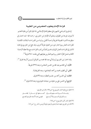 ‫ﺗﻨﻮﻳﺮ اﻟﻘﻠﻮب ﰲ ﻗﺮاءة ﻳﻌﻘﻮب‬

‫٣٦١‬

‫‪ ‬‬
‫إن ﻃﺮﻳﻖ اﻟﺪرة ﻫﻲ اﳌﺸﻬﻮرة ﰲ ﻣﻌﻈﻢ اﻟﻌﺎﱂ اﻹﺳﻼﻣﻲ، ﻟﺬا ﻓﺈن ﻛﺜﲑًا ﻣﻦ ﻃﻠﺒﺔ اﻟﻌﻠـﻢ‬
‫ﻻ ﻳﻌﺮف ﻏﲑﻫﺎ ﻣﻦ اﻟﻄﺮق، وﻧﻌﻠﻢ أن اﻹﻣﺎم اﺑﻦ اﳉـﺰري -رﲪـﻪ اﷲ- ﻗـﺪ اﺧﺘـﺎر ﰲ‬
‫ً‬
‫ً‬
‫ﻣﻨﻈﻮﻣﺘﻪ )اﻟﺪرة اﳌﻀﻴﺌﺔ( ﻃﺮﻳﻘﺎ واﺣـﺪا ﻟﻜـﻞ رواﻳـﺔ ﻣـﻦ اﻟﻘـﺮاءات اﻟـﺜﻼث اﳌﻜﻤﻠـﺔ‬
‫ً‬
‫ﻟﻠﻘﺮاءات اﻟﻌﴩ ﺑﻴﻨﲈ اﺧﺘﺎر ﻏﲑه ﻣﻦ اﻟﻌﻠﲈء ﻃﺮﻗﺎ أﺧﺮى، وﻗﺪ ﲨﻊ اﺑﻦ اﳉﺰري ﰲ ﻛﺘﺎﺑﻪ‬
‫ً‬
‫)اﻟﻨﴩ ﰲ اﻟﻘﺮاءات اﻟﻌﴩ( ﺛﲈﻧﻴﺔ وﲬﺴﲔ ﻛﺘﺎﺑﺎ ﻣﻦ ﻛﺘﺐ اﻟﻘﺮاءات، ﻣﻊ ﻣﻼﺣﻈـﺔ أن ﻫـﺬا‬
‫ً‬
‫اﻟﻜﺘﺎب ﺷﻤﻞ اﻟﻘﺮاء اﻟﻌﴩ ﺑﺮواﲥﻢ اﻟﻌﴩﻳﻦ ﺑﻄﺮﻗﻬﻢ اﻟﺘﻲ ﺑﻠﻐﺖ ٠٨٩ ﻃﺮﻳﻘﺎ‪.‬‬
‫ﱠ‬
‫وﻗﺪ اﺧﺘﺎر اﺑﻦ اﳉﺰري ﻟﺮواﻳﺔ أﰊ ﻋﺒﺪ اﷲ ﳏﻤﺪ ﺑﻦ اﳌﺘﻮﻛﻞ )روﻳﺲ( أرﺑﻌﺔ ﻃﺮق ‪:‬‬
‫ً‬
‫اﻷول: أﰊ اﻟﻘﺎﺳﻢ ﻋﺒﺪ اﷲ ﺑﻦ اﳊﺴﻦ اﻟﻨﺨﺎس؛ وﻋﻨﻪ )٢٣( ﻃﺮﻳﻘﺎ.‬
‫اﻟﺜﺎﲏ: أﰊ اﻟﻄﻴﺐ ﳏﻤﺪ ﺑﻦ أﲪﺪ اﻟﺒﻐﺪادي؛ وﻋﻨﻪ )ﻃﺮﻳﻘﺎن(.‬
‫اﻟﺜﺎﻟﺚ: أﰊ اﳊﺴﻦ أﲪﺪ ﺑﻦ ﻣﻘﺴﻢ اﻟﻌﻄﺎر؛ وﻋﻨﻪ )٣( ﻃﺮق‪‬‬
‫‪‬أﰊ اﳊﺴﻦ ﻋﲇ ﺑﻦ ﻋﺜﲈن ﺑﻦ ﺣﺒﺸﺎن اﳉﻮﻫﺮي؛ وﻋﻨﻪ )٤( ﻃﺮق‪.‬‬
‫)١( اﻧﻈﺮ ﴍح ﻃﻴﺒﺔ اﻟﻨﴩ ﻟﻠﻨﻮﻳﺮي ج١ ص٧٩١، ﻗﺎل اﺑﻦ اﳉﺰري:‬

‫وﻫـــــﺬه اﻟـــــﺮواة ﻋـــــﻨﻬﻢ ﻃـــــﺮق أﺻــــــﺤﻬﺎ ﰲ ﻧــــــﴩﻧﺎ ﳛﻘــــــﻖ‬
‫ﺑـــــﺎﺛﻨﲔ ﰲ اﺛﻨـــــﲔ وإﻻ أرﺑـــــﻊ‬

‫)٢( اﻧﻈﺮ اﻟﻨﴩ ﻻﺑﻦ اﳉﺰري ج ١ ص٤٤١.‬

‫ﻓﻬ ــﻲ زﻫـــﺎ أﻟـــﻒ ﻃﺮﻳـــﻖ ﲡﻤـــﻊ‬
‫ـ‬

‫ً‬
‫)٣( ﻗﺎل اﺑﻦ اﳉﺰري: ﻓﻬﺬه ﺗﺘﻤﺔ إﺣﺪى وأرﺑﻌﲔ ﻃﺮﻳﻘﺎ ﻟﺮوﻳﺲ، اﻟﻨﴩ ج ١ ص٦٤١.‬

 