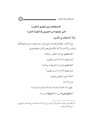 ‫ﺗﻨﻮﻳﺮ اﻟﻘﻠﻮب ﰲ ﻗﺮاءة ﻳﻌﻘﻮب‬

‫٩٦١‬

‫‪‬‬
‫‪ ‬‬
‫أوﻻً: اﻻﺧﺘﻼف ﰲ اﻷﺻﻮل‬
‫ﻣﻊ أن اﻟﻜﺘﺐ اﳌﺆﻟﻔﺔ ﰲ اﻟﻘﺮاءات واﻟﺘﻲ ذﻛﺮت ﻗﺮاءة ﻳﻌﻘﻮب ﺿﻤﻦ ﻗﺮاﺋﻬﺎ ا ﱠﺗﻔﻘﺖ‬
‫ََ ْ‬

‫ﰲ ﻛﺜﲑ ﻣﻦ اﻷﺻﻮل إﻻ أﳖﺎ اﺧﺘﻠﻔﺖ ﰲ ﺑﻌﺾ اﻷﻣﻮر ﻧﺠﻤﻠﻬﺎ ﻓﻴﲈ ﻳﲇ:‬
‫ْ َََ ْ‬
‫• اﳌﺪ اﳌﻨﻔﺼﻞ: ﰲ اﻟﺪرة )اﻟﻘﴫ ﺣﺮﻛﺘﺎن(.‬
‫أﻣﺎ ﰲ اﻟﻄﻴﺒﺔ )٢، ٣، ٤( ﺣﺴﺐ اﻟﻄﺮﻳﻖ.‬
‫• اﳌﺪ اﳌﺘﺼﻞ: ﰲ اﻟﺪرة ) اﻟﺘﻮﺳﻂ ٤ ﺣﺮﻛﺎت(.‬
‫أﻣﺎ ﰲ اﻟﻄﻴﺒﺔ )٣، ٤، ٦( ﺣﺴﺐ اﻟﻄﺮﻳﻖ‪.‬‬
‫• اﻟﺘﻘﺎء اﳌﺪﻳﻦ: )ﻣﻨﻔﺼﻞ، ﻣﺘﺼﻞ(‬
‫اﻟﺪرة: )٢ ،٤(‬
‫اﻟﻄﺒﻴﺔ: )٢، ٣(، )٢، ٤(، )٢، ٦(، )٣، ٦(، )٤، ٤(، )٤، ٦(.‬
‫• ﴿‪]﴾ ‬ﻣﺮﻳﻢ:١[، ﴿‪]﴾‬اﻟﺸﻮرى:٢[‬

‫)١( اﻧﻈﺮ اﻟﻨﴩ ﰲ اﻟﻘﺮاءات اﻟﻌﴩ ﻻﺑﻦ اﳉﺰري ج١ ص٧٤٢ وﻣﺎ ﺑﻌﺪﻫﺎ ، ﴍح ﻃﻴﺒﺔ اﻟﻨﴩ ﻟﻠﻨﻮﻳﺮي ج‬
‫١ص٨٧٣ وﻣﺎ ﺑﻌﺪﻫﺎ .‬

 