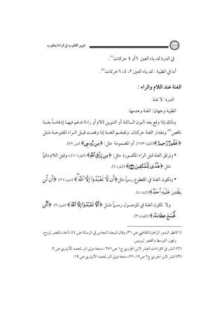 ‫ﺗﻨﻮﻳﺮ اﻟﻘﻠﻮب ﰲ ﻗﺮاءة ﻳﻌﻘﻮب‬

‫٠٧١‬

‫ﰲ اﻟﺪرة ﲤﺪ ﻳﺎء اﻟﻌﲔ ٦أو ٤ ﺣﺮﻛﺎت‪.‬‬
‫أﻣﺎ ﰲ اﻟﻄﻴﺒﺔ : ﲤﺪ ﻳﺎء اﻟﻌﲔ ٢، ٤، ٦ﺣﺮﻛﺎت‪.‬‬

‫اﻟﻐﻨﺔ ﻋﻨﺪ اﻟﻼم واﻟﺮاء :‬
‫اﻟﺪرة: ﻻ ﻏﻨﺔ.‬
‫اﻟﻄﻴﺒﺔ وﺟﻬﺎن: اﻟﻐﻨﺔ وﻋﺪﻣﻬﺎ.‬
‫ً‬
‫وذﻟﻚ إذا وﻗﻊ ﺑﻌﺪ اﻟﻨﻮن اﻟﺴﺎﻛﻨﺔ أو اﻟﺘﻨﻮﻳﻦ )ﻻم أو راء( ﺗﺪﻏﻢ ﻓﻴﻬـﺎ إدﻏﺎﻣـﺎ ﺑﻐﻨـﺔ‬

‫ﻧﺎﻗﺺ‪ ‬وﻣﻘﺪار اﻟﻐﻨﺔ ﺣﺮﻛﺘﺎن. وﺗﻔﺨـﻢ اﻟﻐﻨـﺔ إذا وﻗﻌـﺖ ﻗﺒـﻞ اﻟـﺮاء اﳌﻔﺘﻮﺣـﺔ ﻣﺜـﻞ‬

‫﴿‪]﴾  ‬اﻟﺒﻘﺮة:٣٧١[. أو اﳌﻀﻤﻮﻣﺔ ﻣﺜﻞ: ﴿‪] ﴾ ‬ص:٢٧[‪‬‬

‫ً‬
‫• وﺗﺮﻗﻖ اﻟﻐﻨﺔ ﻗﺒﻞ اﻟﺮاء اﳌﻜﺴﻮرة ﻣﺜﻞ: ﴿‪] ﴾  ‬اﻟﺒﻘﺮة:٠٦[‪ ،‬وﻗﺒﻞ اﻟﻼم داﺋﲈ‬
‫ﻣﺜﻞ ﴿‪] ﴾  ‬اﻟﺒﻘﺮة:٢[.‬

‫ً‬
‫• وﺗﻜﻮن اﻟﻐﻨﺔ ﰲ اﳌﻘﻄﻮع رﺳﲈ ﻣﺜﻞ﴿‪] ﴾     ‬ﻫـﻮد:٦٢[‪ ﴿ ‬‬

‫‪] ﴾  ‬اﻟﺒﻠﺪ:٥[.‬
‫وﻻ‬

‫ً‬
‫ﺗﻜﻮن اﻟﻐﻨﺔ ﰲ اﳌﻮﺻـﻮل رﺳـﲈ ﻣﺜـﻞ ﴿‪] ﴾    ‬ﻫـﻮد:٢[‪﴿ ‬‬

‫‪] ﴾ ‬اﻟﻘﻴﺎﻣﺔ:٣[.‬

‫)١(اﻧﻈﺮ اﻟﺒﺪور اﻟﺰاﻫﺮة ﻟﻠﻘﺎﴈ ص ١٣، وﻗﺎل ﺷﻴﺨﻨﺎ اﻟﻨﺤﺎس ﰲ اﻟﺮﺳﺎﻟﺔ ص ٤٤:ﻧﺄﺧﺬ ﺑﺎﻟﻘﴫ ﻟﺮوح،‬
‫وﳚﻮز اﻟﺘﻮﺳﻂ واﻟﻘﴫ ﻟﺮوﻳﺲ.‬

‫)٢( اﻟﻨﴩ ﰲ اﻟﻘﺮاءات اﻟﻌﴩ ﻻﺑﻦ اﳉﺰري ج١ ص١٧٢ ، ﻣﻨﺤﺔ ﻣﻮﱃ اﻟﱪ ﳌﺤﻤﺪ اﻷﺑﻴﺎري ص ٩.‬

‫)٣( اﻟﻨﴩ ﻻﺑﻦ اﳉﺰري ج٢ ص٩١، ٢٢، ﻣﻨﺤﺔ ﻣﻮﱃ اﻟﱪ ﳌﺤﻤﺪ اﻷﺑﻴﺎري ص ٩١.‬

 