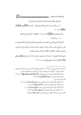 ‫ﺗﻨﻮﻳﺮ اﻟﻘﻠﻮب ﰲ ﻗﺮاءة ﻳﻌﻘﻮب‬

‫٥٧١‬

‫ً‬
‫إذا اﻟﺘﻘﻰ ﺧﻄﺎ ﺣﺮﻓﺎن ﻣﺘﺠﺎﻧﺴﺎن أوﻣﺘﻘﺎرﺑﺎن ﻣﺘﺤﺮﻛﺎن:‬
‫أ – ﻣﻦ ﻛﻠﻤﺔ واﺣﺪة: أدﻏﻢ اﻟﻘﺎف ﰲ اﻟﻜﺎف ‪‬ﻧﺤـﻮ: ﴿‪   ‬‬

‫‪] ﴾‬اﻟﺮوم:٠٤[.‬

‫وﻟﻪ اﻟﻮﺟﻬﺎن ﰲ ﴿‪] ﴾‬اﻟﺘﺤﺮﻳﻢ:٥[، ١.اﻹﻇﻬﺎر ٢.اﻹدﻏﺎم وﻫﻮ اﳌﻘﺪم.‬
‫ب – ﻣﻦ ﻛﻠﻤﺘﲔ ‪:‬‬
‫أدﻏﻢ اﻷول ﰲ اﻟﺜﺎﲏ ﻣﻦ اﳌﺘﺠﺎﻧﺴﲔ واﳌﺘﻘﺎرﺑﲔ ﰲ ﻛﻠﻤﺘﲔ ﰲ اﻟﻘﺮآن اﻟﻜﺮﻳﻢ ﰲ ﺳﺘﺔ‬
‫ً‬
‫ﻋﴩ ﺣﺮﻓﺎ ﻫﻲ )اﻟﺒﺎء، واﻟﺘﺎء، واﻟﺜﺎء، واﳉﻴﻢ، واﳊﺎء، واﻟﺪال، واﻟﺬال، واﻟﺮاء، واﻟﺴﲔ،‬
‫واﻟﺸﲔ، واﻟﻀﺎد، واﻟﻘﺎف، واﻟﻜﺎف، واﻟﻼم، واﳌﻴﻢ، واﻟﻨﻮن( .‬

‫وﻫﻲ ﻣﻔﺼﻠﺔ ﻛﲈ ﻳﲇ:١.ﺣﺮف اﻟﺒﺎء ﻳﺪﻏﻢ ﰲ ﺣـﺮف واﺣـﺪ ﻫـﻮ اﳌـﻴﻢ ﰲ﴿‪ ‬‬

‫‪ ﴾‬ﻓﻘﻂ ﰲ ﲬﺴﺔ ﻣﻮاﺿﻊ ﻛﲈ ﰲ ]آل ﻋﻤﺮان:٩٢١[‪.‬‬
‫)١( اﻟﻨﴩ ﻻﺑﻦ اﳉﺰري ج١، ص٤٢٢، ٠٣٢، ﻳﻜﻮن اﻹدﻏﺎم ﻛـﺎﻣﻼً ﺗـﺬﻫﺐ ﻣﻌـﻪ ﺻـﻔﺔ اﻻﺳـﺘﻌﻼء ﰲ‬
‫ً‬
‫اﻟﻘﺎف ﺑﴩﻃﲔ:١. أن ﻳﻜﻮن ﻣﺎ ﻗﺒﻞ اﻟﻘﺎف ﻣﺘﺤﺮﻛﺎ. ٢.وأن ﻳﻜﻮن ﻣﺎ ﺑﻌﺪ اﻟﻜﺎف ﻣﻴﻢ ﲨﻊ.‬
‫• وﻻ ﺗـﺪﻏﻢ إذا ﱂ ﻳﻜـﻦ ﺑﻌـﺪﻫﺎ ﻣـﻴﻢ ﲨـﻊ ﻛـﲈ ﰲ: ﴿‪] ﴾        ‬ﻃـﻪ:٢٣١[،‬
‫ـ‬
‫ـ ـ‬
‫ـ ـ‬

‫أو ﻛﺎن ﻣﺎ ﻗﺒﻠﻪ ﺳﺎﻛﻦ ﻧﺤﻮ: ﴿‪] ﴾  ‬اﻟﺒﻘﺮة:٣٦[.‬

‫)٢( وﻳﺸﱰط ﻓﻴﻪ ﻣﺎ ﻳﲇ:‬

‫١.أن ﻻ ﻳﻜﻮن اﳊﺮف اﻷول ﺗﺎء ﺿﻤﲑ ﳐﺎﻃﺐ، ﻧﺤﻮ: ﴿‪] ﴾     ‬اﻹﴎاء:١٦[.‬

‫ً‬
‫٢.أن ﻻ ﻳﻜﻮن اﳊﺮف اﻷول ﻣﺸﺪدا؛ ﻧﺤﻮ: ﴿‪] ﴾     ‬اﻟﺒﻘﺮة:٠٠٢[.‬

‫ً‬
‫٣.أن ﻻ ﻳﻜﻮن اﳊﺮف اﻷول ﻣﻘﺮوﻧﺎ ﺑﺎﻟﺘﻨﻮﻳﻦ. ﻧﺤﻮ: ﴿‪] ﴾   ‬اﻟﺰﻣﺮ:٦[.‬
‫ً‬
‫٤. أن ﻻ ﻳﻜﻮن اﳊﺮف اﻷول ﳎﺰوﻣﺎ ﻧﺤﻮ:﴿‪] ﴾  ‬اﻟﺒﻘﺮة:٧٤٢[.‬

‫)٣( اﻟﻨﴩ ج١،ص٥٢٢، وأﻇﻬﺮ ﻣﺎ ﺳﻮى ذﻟﻚ ﻧﺤﻮ: ﴿‪] ﴾ ‬اﳊﺞ:٣٧[.‬

 