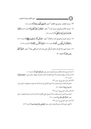 ‫٨٧١‬

‫٣١.ﺣﺮف اﻟﻘﺎف: ﻳﺪﻏﻢ ﰲ اﻟﻜﺎف‪‬ﻧﺤﻮ:﴿‪ ‬‬

‫ﺗﻨﻮﻳﺮ اﻟﻘﻠﻮب ﰲ ﻗﺮاءة ﻳﻌﻘﻮب‬

‫‪] ﴾ ‬اﳌﺎﺋﺪة:٤٦[.‬

‫٤١.ﺣﺮف اﻟﻼم ﻳﺪﻏﻢ ﰲ ﺣﺮف اﻟﺮاء‪ ‬ﻧﺤﻮ: ﴿‪] ﴾   ‬ﻏﺎﻓﺮ:٨٢[، و﴿‪‬‬

‫‪] ﴾     ‬اﻷﻋﺮاف:٣٤[.‬

‫٥١.ﺣﺮف اﻟﻨﻮن ﻳﺪﻏﻢ ﰲ اﻟﺮاء واﻟﻼم‪ ‬ﻧﺤﻮ: ﴿‪] ﴾   ‬اﻟﺒﻘﺮة:٦٣١[،‬
‫و﴿‪] ﴾    ‬اﻟﺒﻘﺮة:٦٣١[، ﴿‪] ﴾   ‬اﻷﻋﺮاف:٧٦١[.‬

‫٦١.ﺣﺮف اﳌﻴﻢ: إذا ﲢﺮك ﻣﺎ ﻗﺒﻠﻪ ﺗﺴﻜﱠﻦ اﳌﻴﻢ ﻋﻨﺪ اﻟﺒﺎء ﺛﻢ ﲣﻔﻰ ﺑﻐﻨﺔ‪ ‬ﻧﺤﻮ: ﴿‪ ‬‬
‫ُ‬

‫‪] ﴾  ‬اﻟﻨﺠﻢ:٠٣[.‬

‫ً‬
‫)١( وﻻ ﻳﺪﻏﻢ إذا ﻛﺎن اﻟﻜﺎف ﻣﺘﺤﺮﻛﺎ وﻗﺒﻠﻪ ﺳﺎﻛﻦ ﻧﺤﻮ ﴿‪] ﴾  ‬اﳉﻤﻌﺔ:١١[.‬

‫)٢( ﺑﴩط أن ﻳﺴﺒﻘﻬﺎ ﻣﺘﺤﺮك، وﻻ ﺗﺪﻏﻢ اﻟﻘﺎف إذا ﻛﺎﻧﺖ ﻣﺘﺤﺮﻛﺔ ً وﻗﺒﻠﻬﺎ ﺳـﺎﻛﻦ ﻧﺤـﻮ: ﴿‪﴾ ‬‬
‫]ﻳﻮﺳﻒ:٦٧[.‬

‫)٣( اﻟﻨﴩ ﻻﺑﻦ اﳉﺰري ج١، ص١٣٢.‬

‫ﺗﺪﻏﻢ ﻻم )ﻗﺎل( ﺣﻴﺚ وﻗﻌﺖ، وﻻ ﺗﺪﻏﻢ اﻟﻼم ﰲ ﻏﲑﻫـﺎ إذا ﻛﺎﻧـﺖ ﻣﻔﺘﻮﺣـﺔ وﻗﺒﻠﻬـﺎ ﺳـﺎﻛﻦ ﻧﺤـﻮ:‬
‫﴿‪] ﴾ ‬اﳊﺎﻗﺔ:٠١[.‬

‫)٤( اﻟﻨﴩ ﻻﺑﻦ اﳉﺰري ج١، ص١٣٢.‬

‫ﺗﺪﻏﻢ ﻧﻮن )ﻧﺤﻦ( ﺣﻴﺚ وﻗﻌﺖ، وﻻ ﺗﺪﻏﻢ ﰲ ﺑﺎﻗﻲ اﻟﻜﻠﲈت إذا ﻛﺎﻧﺖ اﻟﻨﻮن ﻣﺘﺤﺮﻛﺔ وﻗﺒﻠﻬـﺎ ﺳـﺎﻛﻦ‬

‫ﻧﺤﻮ: ﴿‪] ﴾  ‬اﻟﺒﻘﺮة:٠٥١[.‬

‫)٥( اﻟﻨﴩ ﻻﺑﻦ اﳉﺰري ج١، ص١٣٢.‬

‫ً‬
‫ﻻ ﳜﻔﻰ اﳌﻴﻢ إذا ﻛﺎن ﻣﺘﺤﺮﻛﺎ وﻗﺒﻠﻪ ﺳﺎﻛﻦ، ﻧﺤﻮ ﴿‪] ﴾    ‬اﻟﺒﻘﺮة:٢٣١[.‬

 