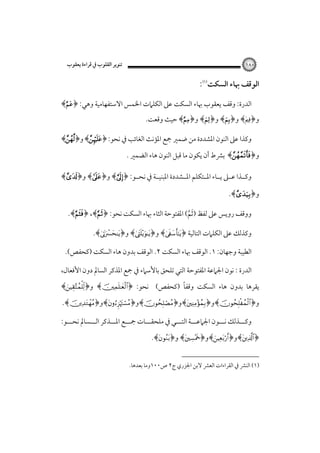 ‫٠٨١‬

‫ﺗﻨﻮﻳﺮ اﻟﻘﻠﻮب ﰲ ﻗﺮاءة ﻳﻌﻘﻮب‬

‫اﻟﻮﻗﻒ ﲠﺎء اﻟﺴﻜﺖ‪:‬‬
‫اﻟﺪرة: وﻗﻒ ﻳﻌﻘﻮب ﲠﺎء اﻟﺴﻜﺖ ﻋﲆ اﻟﻜﻠﲈت اﳋﻤﺲ اﻻﺳﺘﻔﻬﺎﻣﻴﺔ وﻫﻲ: ﴿‪﴾‬‬

‫و﴿‪ ﴾‬و﴿‪ ﴾‬و﴿‪ ﴾‬و﴿‪﴾‬ﺣﻴﺚ وﻗﻌﺖ.‬

‫وﻛﺬا ﻋﲆ اﻟﻨﻮن اﳌﺸﺪدة ﻣﻦ ﺿﻤﲑ ﲨﻊ اﳌﺆﻧﺚ اﻟﻐﺎﺋﺐ ﰲ ﻧﺤﻮ:‪﴾﴿‬و﴿‪﴾‬‬

‫و﴿‪ ﴾‬ﺑﴩط أن ﻳﻜﻮن ﻣﺎ ﻗﺒﻞ اﻟﻨﻮن ﻫﺎء اﻟﻀﻤﲑ .‬

‫وﻛــﺬا ﻋــﲆ ﻳــﺎء اﳌــﺘﻜﻠﻢ اﳌــﺸﺪدة اﳌﺒﻨﻴــﺔ ﰲ ﻧﺤــﻮ: ﴿‪ ﴾‬و﴿‪ ﴾‬و﴿‪﴾‬‬
‫و﴿‪.﴾‬‬
‫ووﻗﻒ روﻳﺲ ﻋﲆ ﻟﻔﻆ ) َﺛﻢ( اﳌﻔﺘﻮﺣﺔ اﻟﺜﺎء ﲠﺎء اﻟﺴﻜﺖ ﻧﺤﻮ: ﴿‪.﴾﴿ ،﴾‬‬
‫ﱠ‬
‫وﻛﺬﻟﻚ ﻋﲆ اﻟﻜﻠﲈت اﻟﺘﺎﻟﻴﺔ ﴿‪ ﴾‬و﴿‪ ﴾‬و﴿‪.﴾‬‬
‫اﻟﻄﻴﺒﺔ وﺟﻬﺎن: ١. اﻟﻮﻗﻒ ﲠﺎء اﻟﺴﻜﺖ ٢. اﻟﻮﻗﻒ ﺑﺪون ﻫﺎء اﻟﺴﻜﺖ )ﻛﺤﻔﺺ(.‬
‫اﻟﺪرة : ﻧﻮن اﳉﲈﻋﺔ اﳌﻔﺘﻮﺣﺔ اﻟﺘﻲ ﺗﻠﺤﻖ ﺑﺎﻷﺳﲈء ﰲ ﲨﻊ اﳌﺬﻛﺮ اﻟﺴﺎﱂ دون اﻷﻓﻌﺎل،‬

‫ً‬
‫ﻳﻘﺮﻫﺎ ﺑﺪون ﻫﺎء اﻟﺴﻜﺖ وﻗﻔﺎ )ﻛﺤﻔﺺ( ﻧﺤﻮ: ﴿‪ ﴾‬و﴿‪﴾‬‬
‫و﴿‪﴾‬و﴿‪﴾‬و﴿‪﴾‬و﴿‪﴾‬و﴿‪.﴾‬‬

‫وﻛـــﺬﻟﻚ ﻧـــﻮن اﳉﲈﻋـــﺔ اﻟﺘـــﻲ ﰲ ﻣﻠﺤﻘـــﺎت ﲨـــﻊ اﳌـــﺬﻛﺮ اﻟـــﺴﺎﱂ ﻧﺤـــﻮ:‬
‫﴿‪﴾‬و﴿‪﴾‬و﴿‪ ﴾‬و﴿‪.﴾‬‬
‫)١( اﻟﻨﴩ ﰲ اﻟﻘﺮاءات اﻟﻌﴩ ﻻﺑﻦ اﳉﺰري ج٢ ص٠٠١وﻣﺎ ﺑﻌﺪﻫﺎ.‬

 