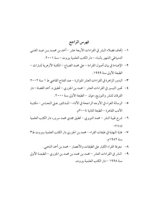 ‫ﻓﻬﺮس اﳌﺮاﺟﻊ‬
‫١- إﲢﺎف ﻓﻀﻼء اﻟﺒﴩ ﰲ اﻟﻘﺮاءات اﻷرﺑﻌﺔ ﻋﴩ – أﲪﺪ ﺑﻦ ﳏﻤـﺪ ﺑـﻦ ﻋﺒـﺪ اﻟﻐﻨـﻲ‬
‫اﻟﺪﻣﻴﺎﻃﻲ اﻟﺸﻬﲑ ﺑﺎﻟﺒﻨﺎء – دار اﻟﻜﺘﺐ اﻟﻌﻠﻤﻴﺔ ﺑﲑوت – ﺳﻨﺔ ١٠٠٢.‬

‫٢- اﻹﺿﺎءة ﰲ ﺑﻴﺎن أﺻﻮل اﻟﻘﺮاءة – ﻋﲇ ﳏﻤﺪ اﻟﻀﺒﺎع – اﳌﻜﺘﺒﺔ اﻷزﻫﺮﻳﺔ ﻟﻠـﱰاث –‬
‫اﻟﻄﺒﻌﺔ اﻷوﱃ ﺳﻨﺔ ٩٩٩١.‬

‫٣- اﻟﺒﺪور اﻟﺰاﻫﺮة ﰲ اﻟﻘﺮاءات اﻟﻌﴩ اﳌﺘﻮاﺗﺮة – ﻋﺒﺪ اﻟﻔﺘﺎح اﻟﻘﺎﴈ ط ١ ﺳﻨﺔ ٢٠٠٢‬
‫٤- ﲢﺒﲑ اﻟﺘﻴﺴﲑ ﰲ اﻟﻘﺮاءات اﻟﻌﴩ – ﳏﻤﺪ ﺑﻦ اﳉﺰري – ﲢﻘﻴﻖ د. أﲪﺪ اﻟﻘﻀﺎة – دار‬
‫اﻟﻔﺮﻗﺎن ﻟﻠﻨﴩ واﻟﺘﻮزﻳﻊ، ﻋﲈن – اﻟﻄﺒﻌﺔ اﻷوﱃ ﺳﻨﺔ ٠٠٠٢.‬

‫٥- اﻟﺮﺳﺎﻟﺔ اﻟﻐﺮاء ﰲ اﻷوﺟﻪ اﻟﺮاﺟﺤﺔ ﰲ اﻷداء – ﻟﻠـﺪﻛﺘﻮر ﻋـﲇ اﻟﻨﺤـﺎس – ﻣﻜﺘﺒـﺔ‬
‫اﻷدب اﻟﻘﺎﻫﺮة – اﻟﻄﺒﻌﺔ اﻟﺜﺎﻧﻴﺔ ٤٠٠٢م.‬

‫٦- ﴍح ﻃﻴﺒﺔ اﻟﻨﴩ – ﳏﻤﺪ اﻟﻨﻮﻳﺮي – ﲢﻘﻴﻖ ﳎﺪي ﳏﻤﺪ ﴎور، دار اﻟﻜﺘﺐ اﻟﻌﻠﻤﻴﺔ‬
‫ﺑﲑوت.‬

‫٧- ﻏﺎﻳﺔ اﻟﻨﻬﺎﻳﺔ ﰲ ﻃﺒﻘﺎت اﻟﻘﺮاء – ﳏﻤﺪ ﺑﻦ اﳉﺰري دار اﻟﻜﺘﺐ اﻟﻌﻠﻤﻴﺔ ﺑـﲑوت ط٣‬
‫ﺳﻨﺔ ٢٨٩١م.‬

‫٨- ﻣﻌﺮﻓﺔ اﻟﻘﺮاء اﻟﻜﺒﺎر ﻋﲆ اﻟﻄﺒﻘﺎت واﻷﻋﺼﺎر – ﳏﻤﺪ ﺑﻦ أﲪﺪ اﻟﺬﻫﺒﻲ.‬

‫٩- اﻟﻨﴩ ﰲ اﻟﻘﺮاءات اﻟﻌﴩ – ﳏﻤﺪ ﺑﻦ ﳏﻤﺪ ﺑﻦ ﳏﻤﺪ ﺑﻦ اﳉﺰري – اﻟﻄﺒﻌـﺔ اﻷوﱃ‬
‫ﺳﻨﺔ ٨٩٩١ – دار اﻟﻜﺘﺐ اﻟﻌﻠﻤﻴﺔ ﺑﲑوت.‬

 