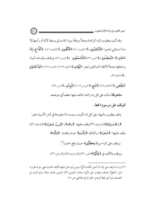 ‫ﺗﻨﻮﻳﺮ اﻟﻘﻠﻮب ﰲ ﻗﺮاءة اﻹﻣﺎم ﻳﻌﻘﻮب‬

‫١٢‬

‫ً‬
‫ً‬
‫وﻗﺪ أﺛﺒﺖ ﻳﻌﻘﻮب اﻟﻴﺎء اﻟﺰاﺋﺪة وﺻﻼ ووﻗﻔﺎ ﺳﻮاء ﻛﺎﻧﺖ ﰲ وﺳﻂ اﻵﻳﺔ أو رأﺳﻬﺎ إﻻ‬
‫ﻣ ـﺎ اﺳ ـﺘﺜﻨﻲ ﻧﺤ ـﻮ: ﴿‪] ﴾ ‬اﻟﺒﻘــﺮة:٠٤[ ،﴿‪] ﴾ ‬اﻟﺒﻘــﺮة:١٤[ ، ﴿‪ ‬‬
‫ـ‬
‫ـ ـ‬
‫‪] ﴾ ﴿، ﴾‬ﻳـﺲ:٣٢[،﴿‪‬‬

‫‪] ﴾‬ﻳـﺲ:٥٢[، ووﻗـﻒ ﺑﺈﺛﺒـﺎت اﻟﻴـﺎء‬

‫ً‬
‫وﺣﺬﻓﻬﺎ وﺻﻼ ﻻﻟﺘﻘﺎء اﻟﺴﺎﻛﻨﲔ ﻧﺤﻮ: ﴿‪] ﴾‬اﻟﺒﻘﺮة:٩٢٢[ ، ]اﻟﻨـﺴﺎء:٦٤١[ ،﴿‪‬‬
‫‪] ﴾‬اﳌﺎﺋﺪة:٣[ ،‬

‫﴿‪] ﴾ ‬اﻷﻧﻌﺎم:٧٥[ ،﴿‪] ﴾‬ﻳﻮﻧﺲ:٣٠١[ ،﴿‪] ﴾ ‬ﻳﺲ:٣٢[ .‬
‫ً‬
‫ﻣﻠﺤﻮﻇﺔ:ﺳﺄﻧﺒﻪ ﻋﲆ ﻛﻞ ﻳﺎء زاﺋﺪة ﺧﺎﻟﻒ ﻓﻴﻬﺎ ﺣﻔﺼﺎ ﰲ ﻣﻮﺿﻌﻪ.‬

‫اﻟﻮﻗﻒ ﻋﲆ ﻣﺮﺳﻮم اﳋﻂ:‬
‫وﻗﻒ ﻳﻌﻘﻮب ﺑﺎﻟـﻬﺎء ﻋﲆ ﻛﻞ ﺗﺎء ﺗﺄﻧﻴﺚ رﺳﻤﺖ ﺗﺎء ﻣﻔﺘﻮﺣﺔ ﰲ آﺧﺮ اﻷﺳﲈء ﻧﺤﻮ:‬
‫ً‬
‫﴿ ‪]﴾ ‬اﻟﺰﺧﺮف:٢٣[ ﻳﻘﻒ ﻋﻠﻴﻬﺎ: ﴿‪] ﴾ ﴿ ،﴾‬اﻟﺪﺧﺎن: ٣٤[‬
‫وﻗﻒ ﻋﻠﻴﻬﺎ: ﴿‪ ،﴾‬وﻛﺬﻟﻚ ﴿‪ ﴾‬ﺣﻴﺚ وﻗﻌﺖ: ﴿‪.﴾‬‬

‫ً‬
‫ووﻗﻒ ﻋﲆ اﻟﻴﺎء ﻣﻦ﴿ ‪ ﴾‬ﺣﻴﺚ وﻗﻊ اﺧﺘﺒﺎرا‪.‬‬
‫ووﻗﻒ ﺑﺎﻷﻟﻒ ﰲ ﴿‪]﴾‬اﻟﻨﻮر:١٣[ و]اﻟﺰﺧﺮف:٩٤[ و]اﻟﺮﲪﻦ:١٣[.‬
‫)١( ووﺟﻪ اﻟﻮﻗﻒ ﻋﲆ اﻟﻴﺎء أن أﺻﻞ اﻟﻜﻠﻤﺔ )أي( ﺑﺘﻨﻮﻳﻦ ﺛﻢ دﺧﻞ ﻋﻠﻴﻬﺎ اﻟﻜﺎف ﻟﻠﺘﺸﺒﻴﻪ ﻓﻬﻲ ﻣﻨﻮﻧﺔ ﳎﺮورة‬
‫ﱟ‬
‫ً‬
‫ﻣﺜﻞ: )ﻛﻌﲇ(، ﻓﻮﻗﻒ ﻳﻌﻘﻮب ﻋﲆ )َأي( ﺑﺤﺬف اﻟﺘﻨﻮﻳﻦ؛ ﻷن اﻟﺘﻨﻮﻳﻦ ﳛﺬف وﻗﻔﺎ، وإﻧﲈ ﻛﺘﺒﺖ ﰲ‬
‫ﱟ‬
‫ً‬
‫اﳌﺼﺤﻒ ﻧﻮﻧﺎ ﻋﲆ ﻟﻔﻆ اﻟﻮﺻﻞ، اﻧﻈﺮ اﻟﻮاﰲ ﻟﻠﻘﺎﴈ ص٠٥١.‬

 