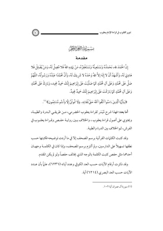 ‫ﺗﻨﻮﻳﺮ اﻟﻘﻠﻮب ﰲ ﻗﺮاءة اﻹﻣﺎم ﻳﻌﻘﻮب‬

‫٧‬

‫‪‬‬
‫‪ ‬‬

‫ْ َ ُ ُ َ َ ْ َ ِ ُُ َ َ ْ َ ْ ِ ُ ُ َ ْ َْ ِ ِ َ ُ ِ ﱠ ُ َ َ ْ ْ ِْ َ‬
‫إن اﳊﻤﺪ ﷲ، َﻧﺤﻤﺪه وﻧﺴﺘﻌﻴﻨﻪ وﻧﺴﺘﻐﻔﺮه، ﻣﻦ ﳞﺪه اﷲُ ﻓﻼ ﻣﻀﻞ َﻟﻪ، وﻣﻦ ُﻳﻀﻠﻞ ﻓﻼ‬
‫ِ ﱠ َْ ْ َ‬

‫ِ‬
‫ﻫﺎدي َﻟﻪ، وأﺷﻬﺪ َأن ﻻ إﻟﻪ إﻻﱠ اﷲُ وﺣﺪه ﻻ ﴍﻳﻚ َﻟﻪ، وأن ﳏﻤﺪا ﻋﺒﺪه ورﺳﻮﻟﻪ، اﻟﻠﻬﻢ‬
‫َ َ ُ َ َ ْ َ ُ ْ َِ َ‬
‫َ ْ َ ُ َ ِ َ ُ َ َ ﱠ َُﱠ ً َ ْ ُ ُ َ َ ُ ُ ُ ﱠ ُ ﱠ‬
‫ِ ْ ََ ُ ٍ‬
‫َ ﱢ َ َ ُ َ ٍ َ َ َ ِ ُ َ ٍ َ َ ﱠ ْ َ َ َ ِ ْ ِ ِ ﱠ َ َ ِ ٌ َِ‬
‫ﺻﻞ ﻋﲆ ﳏﻤﺪ وﻋﲆ آل ﳏﻤﺪ ﻛﲈ ﺻﻠﻴﺖ ﻋﲆ إﺑﺮاﻫﻴﻢ إﻧﻚ ﲪﻴﺪ ﳎﻴﺪ، وﺑﺎرك ﻋﲆ ﳏ َﻤﺪ‬
‫ََ‬
‫ﱠ‬
‫َ َ‬
‫ﱠ َ‬
‫ﱠ‬
‫وﻋﲆ آل ﳏﻤﺪ ﻛﲈ َﺑﺎرﻛﺖ ﻋﲆ إﺑﺮاﻫﻴﻢ إﻧﻚ ﲪﻴﺪ ﳎﻴﺪ.‬
‫َ َ َ ِ ُ َ ﱠ ٍ َ َ َ ْ َ َ َ ِ ْ َ ِ َ ِ ﱠ َ َ ِ ٌ َِ ٌ‬
‫﴿‪.﴾           ‬‬
‫أﻣﺎ ﺑﻌﺪ؛ ﻓﻬﺬا ﴍح ﻣﻴﴪ ﻟﻘﺮاءة ﻳﻌﻘﻮب اﳊﴬﻣﻲ، ﻣـﻦ ﻃﺮﻳﻘـﻲ اﻟـﺪرة واﻟﻄﻴﺒـﺔ،‬
‫ََُ‬

‫وﳛﺘﻮي ﻋﲆ أﺻﻮل ﻗﺮاءة ﻳﻌﻘﻮب ، واﳋﻼف ﺑـﲔ رواﻳـﺔ ﺣﻔـﺺ وﻗـﺮاءة ﻳﻌﻘـﻮب ﰲ‬
‫اﻟﻔﺮش، ﺛﻢ اﳋﻼف ﺑﲔ اﻟﺪرة واﻟﻄﻴﺒﺔ.‬
‫وﻗﺪ ﻛﺘﺒﺖ اﻟﻜﻠﲈت اﻟﻘﺮآﻧﻴﺔ ﺑﺮﺳﻢ اﳌﺼﺤﻒ إﻻ ﰲ ﻣﺎ أردت ﺗﻮﺿﻴﺤﻪ ﻓﻜﺘﺒﺘﻬﺎ ﺣﺴﺐ‬
‫ً‬
‫ﻧﻄﻘﻬﺎ ﺗﺴﻬﻴﻼ ﻋﲆ اﻟﺪارﺳﲔ، وﱂ أﻟﺘﺰم ﺑﺮﺳﻢ اﳌﺼﺤﻒ، وإذا ﻛﺎن ﰲ اﻟﻜﻠﻤـﺔ وﺟﻬـﺎن‬
‫ً‬
‫أﺣﺪﳘﺎ ﻣﺜﻞ ﺣﻔﺺ ﻛﺘﺒﺖ اﻟﻜﻠﻤﺔ ﺑﺎﻟﻮﺟﻪ اﻟﺬي ﳜﺎﻟﻒ ﺣﻔﺼﺎ وﻟﻮ ﱂ ﻳﻜﻦ اﳌﻘﺪم.‬
‫ً‬
‫وﻗﺪ ذﻛﺮت أرﻗﺎم اﻵﻳﺎت ﺣﺴﺐ اﻟﻌﺪ اﻟﻜﻮﰲ وﻋﺪد آﻳﺎﺗﻪ )٦٣٢٦(، ﻋﻠﲈ ﺑﺄن ﻋـﺪد‬
‫اﻵﻳﺎت ﺣﺴﺐ اﻟﻌﺪ اﻟﺒﴫي )٤١٢٦( آﻳﺔ.‬
‫)١( ﺳﻮرة آل ﻋﻤﺮان آﻳﺔ ٢٠١.‬

 