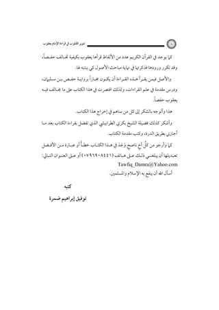 ‫٨‬

‫ﺗﻨﻮﻳﺮ اﻟﻘﻠﻮب ﰲ ﻗﺮاءة اﻹﻣﺎم ﻳﻌﻘﻮب‬

‫ً‬
‫ﻛﲈ ﻳﻮﺟﺪ ﰲ اﻟﻘﺮآن اﻟﻜﺮﻳﻢ ﻋﺪد ﻣﻦ اﻷﻟﻔﺎظ ﻗﺮأﻫﺎ ﻳﻌﻘﻮب ﺑﻜﻴﻔﻴﺔ ﲣـﺎﻟﻒ ﺣﻔـﺼﺎ،‬
‫وﻗﺪ ﺗﻜﺮر ورودﻫﺎ ﻓﺬﻛﺮﲥﺎ ﰲ ﳖﺎﻳﺔ ﻣﺒﺎﺣﺚ اﻷﺻﻮل ﻛﻲ ﻳﻨﺘﺒﻪ ﳍﺎ.‬
‫ً‬
‫واﻷﺻﻞ ﻓﻴﻤﻦ ﻳﻘـﺮأ ﻫـﺬه اﻟﻘـﺮاءة أن ﻳﻜـﻮن ﳎـﺎزا ﺑﺮواﻳـﺔ ﺣﻔـﺺ ﺑـﻦ ﺳـﻠﻴﲈن،‬
‫ودرس ﻣﻘﺪﻣﺔ ﰲ ﻋﻠﻢ اﻟﻘﺮاءات، وﻟﺬﻟﻚ اﻗﺘﴫت ﰲ ﻫﺬا اﻟﻜﺘﺎب ﻋﲆ ﻣﺎ ﳜـﺎﻟﻒ ﻓﻴـﻪ‬

‫ً‬
‫ﻳﻌﻘﻮب ﺣﻔﺼﺎ.‬

‫ﻫﺬا وأﺗﻮﺟﻪ ﺑﺎﻟﺸﻜﺮ إﱃ ﻛﻞ ﻣﻦ ﺳﺎﻫﻢ ﰲ إﺧﺮاج ﻫﺬا اﻟﻜﺘﺎب.‬
‫وأﺷﻜﺮ ﻛﺬﻟﻚ ﻓﻀﻴﻠﺔ اﻟﺸﻴﺦ ﺑﻜﺮي اﻟﻄﺮاﺑﻴﴚ اﻟﺬي ﺗﻔﻀﻞ ﺑﻘﺮاءة اﻟﻜﺘﺎب ﺑﻌﺪ ﻣـﺎ‬
‫أﺟﺎزﲏ ﺑﻄﺮﻳﻖ اﻟﺪرة، وﻛﺘﺐ ﻣﻘﺪﻣﺔ اﻟﻜﺘﺎب.‬

‫ً‬
‫ﱢ ٍ‬
‫ﻛﲈ وأرﺟﻮ ﻣﻦ ﻛﻞ أخ ﻧﺎﺻﺢ وﺟﺪ ﰲ ﻫـﺬا اﻟﻜﺘـﺎب ﺧﻄـﺄ أو ﻋﺒـﺎرة ﻣـﻦ اﻷﻓـﻀﻞ‬
‫ٍ َ َ َ‬

‫ﺗﻌـﺪﻳﻠﻬﺎ أن ﻳﺒﻠﻐﻨ ـﻲ ذﻟـﻚ ﻋ ـﲆ ﻫـﺎﺗﻒ )١٤٤٨٠٩٦٩٧٠( أو ﻋ ـﲆ اﻟﻌﻨـﻮان اﻟﺘ ـﺎﱄ:‬
‫ـ‬
‫ـ‬
‫ـ‬
‫ـ ـ ـ ـ‬
‫ـ‬

‫‪Tawfiq_Damra@Yahoo.com‬‬

‫أﺳﺄل اﷲ أن ﻳﻨﻔﻊ ﺑﻪ اﻹﺳﻼم واﳌﺴﻠﻤﲔ.‬

‫ﻛﺘﺒﻪ‬
‫ﺗﻮﻓﻴﻖ إﺑﺮاﻫﻴﻢ ﺿﻤﺮة‬

 
