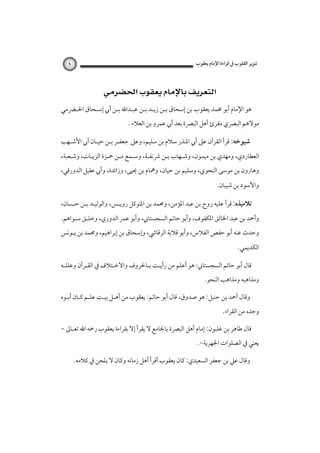 ‫ﺗﻨﻮﻳﺮ اﻟﻘﻠﻮب ﰲ ﻗﺮاءة اﻹﻣﺎم ﻳﻌﻘﻮب‬

‫٩‬

‫‪ ‬‬
‫ﻫﻮ اﻹﻣﺎم أﺑﻮ ﳏﻤﺪ ﻳﻌﻘﻮب ﺑﻦ إﺳﺤﺎق ﺑـﻦ زﻳـﺪ ﺑـﻦ ﻋﺒـﺪاﷲ ﺑـﻦ أﰊ إﺳـﺤﺎق اﳊـﴬﻣﻲ‬
‫ﻣﻮﻻﻫﻢ اﻟﺒﴫي ﻣﻘﺮئ أﻫﻞ اﻟﺒﴫة ﺑﻌﺪ أﰊ ﻋﻤﺮو ﺑﻦ اﻟﻌﻼء .‬
‫ﺷﻴﻮﺧﻪ: ﻗﺮأ اﻟﻘﺮآن ﻋﲆ أﰊ اﳌﻨﺬر ﺳﻼم ﺑﻦ ﺳﻠﻴﻢ، وﻋﲆ‪‬ﺟﻌﻔـﺮ ﺑـﻦ ﺣﻴـﺎن أﰊ اﻷﺷـﻬﺐ‬
‫اﻟﻌﻄﺎردي، وﻣﻬﺪي ﺑﻦ ﻣﻴﻤﻮن، وﺷـﻬﺎب ﺑـﻦ ﴍﻧﻔـﺔ، وﺳـﻤﻊ ﻣـﻦ ﲪـﺰة اﻟﺰﻳـﺎت، وﺷـﻌﺒﺔ،‬
‫وﻫﺎرون ﺑﻦ ﻣﻮﺳﻰ اﻟﻨﺤﻮي، وﺳﻠﻴﻢ ﺑﻦ ﺣﻴﺎن، وﳘﺎم ﺑﻦ ﳛﻴﻰ، وزاﺋﺪة، وأﰊ ﻋﻘﻴﻞ اﻟﺪورﻗﻲ،‬

‫واﻷﺳﻮد ﺑﻦ ﺷﻴﺒﺎن.‬
‫ﺗﻼﻣﻴﺬه: ﻗﺮأ ﻋﻠﻴﻪ روح ﺑﻦ ﻋﺒﺪ اﳌﺆﻣﻦ، وﳏﻤﺪ ﺑﻦ اﳌﺘﻮﻛﻞ روﻳـﺲ، واﻟﻮﻟﻴـﺪ ﺑـﻦ ﺣـﺴﺎن،‬
‫وأﲪﺪ ﺑﻦ ﻋﺒﺪ اﳋﺎﻟﻖ اﳌﻜﻔﻮف، وأﺑﻮ ﺣﺎﺗﻢ اﻟﺴﺠﺴﺘﺎﲏ، وأﺑﻮ ﻋﻤﺮ اﻟﺪوري، وﺧﻠـﻖ ﺳـﻮاﻫﻢ.‬
‫وﺣﺪث ﻋﻨﻪ أﺑﻮ ﺣﻔﺺ اﻟﻔﻼس، وأﺑﻮ ﻗﻼﺑﺔ اﻟﺮﻗﺎﳾ، وإﺳﺤﺎق ﺑﻦ إﺑﺮاﻫﻴﻢ، وﳏﻤﺪ ﺑﻦ ﻳـﻮﻧﺲ‬

‫اﻟﻜﺪﻳﻤﻲ.‬
‫ﻗﺎل أﺑﻮ ﺣﺎﺗﻢ اﻟﺴﺠﺴﺘﺎﲏ: ﻫﻮ أﻋﻠﻢ ﻣﻦ رأﻳـﺖ ﺑـﺎﳊﺮوف واﻻﺧـﺘﻼف ﰲ اﻟﻘـﺮآن وﻋﻠﻠـﻪ‬
‫وﻣﺬاﻫﺒﻪ وﻣﺬاﻫﺐ اﻟﻨﺤﻮ.‬
‫وﻗﺎل أﲪﺪ ﺑﻦ ﺣﻨﺒﻞ: ﻫﻮ ﺻﺪوق، ﻗﺎل أﺑﻮ ﺣﺎﺗﻢ: ﻳﻌﻘﻮب ﻣﻦ أﻫـﻞ ﺑﻴـﺖ ﻋﻠـﻢ ﻛـﺎن أﺑـﻮه‬
‫وﺟﺪه ﻣﻦ اﻟﻘﺮاء.‬
‫ﻗﺎل ﻃﺎﻫﺮ ﺑﻦ ﻏﻠﺒﻮن: إﻣﺎم أﻫﻞ اﻟﺒﴫة ﺑﺎﳉﺎﻣﻊ ﻻ ﻳﻘﺮأ إﻻ ﺑﻘﺮاءة ﻳﻌﻘﻮب رﲪﻪ اﷲ ﺗﻌـﺎﱃ -‬
‫ﻳﻌﻨﻲ ﰲ اﻟﺼﻠﻮات اﳉﻬﺮﻳﺔ-.‬
‫وﻗﺎل ﻋﲇ ﺑﻦ ﺟﻌﻔﺮ اﻟﺴﻌﻴﺪي: ﻛﺎن ﻳﻌﻘﻮب أﻗﺮأ أﻫﻞ زﻣﺎﻧﻪ وﻛﺎن ﻻ ﻳﻠﺤﻦ ﰲ ﻛﻼﻣﻪ.‬

 