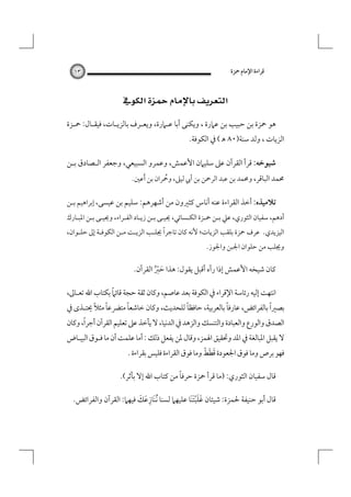 ‫ﻗﺮاءة اﻹﻣﺎم ﲪﺰة‬

‫٣١‬

‫‪ ‬‬
‫ﻫﻮ ﲪﺰة ﺑﻦ ﺣﺒﻴﺐ ﺑﻦ ﻋﲈرة ، وﻳﻜﻨﻰ أﺑﺎ ﻋـﲈرة، وﻳﻌـﺮف ﺑﺎﻟﺰﻳـﺎت، ﻓﻴﻘـﺎل: ﲪـﺰة‬

‫اﻟﺰﻳﺎت ، وﻟﺪ ﺳﻨﺔ)٠٨ ﻫ ( ﰲ اﻟﻜﻮﻓﺔ.‬

‫ﺷﻴﻮﺧﻪ: ﻗﺮأ اﻟﻘﺮآن ﻋﲆ ﺳﻠﻴﲈن اﻷﻋﻤﺶ، وﻋﻤﺮو اﻟﺴﺒﻴﻌﻲ، وﺟﻌﻔﺮ اﻟـﺼﺎدق ﺑـﻦ‬

‫ﳏﻤﺪ اﻟﺒﺎﻗﺮ، وﳏﻤﺪ ﺑﻦ ﻋﺒﺪ اﻟﺮﲪﻦ ﺑﻦ أﰊ ﻟﻴﲆ، وﲪﺮان ﺑﻦ َأﻋﲔ.‬
‫ُ‬

‫ﺗﻼﻣﻴﺬه: أﺧﺬ اﻟﻘﺮاءة ﻋﻨﻪ أﻧﺎس ﻛﺜﲑون ﻣﻦ أﺷﻬﺮﻫﻢ: ﺳﻠﻴﻢ ﺑﻦ ﻋﻴﺴﻰ، إﺑﺮاﻫﻴﻢ ﺑـﻦ‬

‫أدﻫﻢ، ﺳﻔﻴﺎن اﻟﺜﻮري، ﻋﲇ ﺑـﻦ ﲪـﺰة اﻟﻜـﺴﺎﺋﻲ، ﳛﻴـﻰ ﺑـﻦ زﻳـﺎد اﻟﻔـﺮاء، وﳛﻴـﻰ ﺑـﻦ اﳌﺒـﺎرك‬

‫اﻟﻴﺰﻳﺪي. ﻋﺮف ﲪﺰة ﺑﻠﻘﺐ اﻟﺰﻳﺎت؛ ﻷﻧﻪ ﻛﺎن ﺗﺎﺟﺮًا ﳚﻠـﺐ اﻟﺰﻳـﺖ ﻣـﻦ اﻟﻜﻮﻓـﺔ إﱃ ﺣﻠـﻮان،‬
‫وﳚﻠﺐ ﻣﻦ ﺣﻠﻮان اﳉﺒﻦ واﳉﻮز.‬

‫ﻛﺎن ﺷﻴﺨﻪ اﻷﻋﻤﺶ إذا رآه أﻗﺒﻞ ﻳﻘﻮل: ﻫﺬا ﺣﱪ اﻟﻘﺮآن.‬
‫َ ُْ‬
‫ً‬
‫اﻧﺘﻬﺖ إﻟﻴﻪ رﺋﺎﺳﺔ اﻹﻗﺮاء ﰲ اﻟﻜﻮﻓﺔ ﺑﻌﺪ ﻋﺎﺻﻢ، وﻛﺎن ﺛﻘﺔ ﺣﺠﺔ ﻗﺎﺋﲈ ﺑﻜﺘﺎب اﷲ ﺗﻌـﺎﱃ،‬

‫ً‬
‫ً‬
‫ً‬
‫ً‬
‫ً ً‬
‫ﺑﺼﲑا ﺑﺎﻟﻔﺮاﺋﺾ، ﻋﺎرﻓﺎ ﺑﺎﻟﻌﺮﺑﻴﺔ، ﺣﺎﻓﻈﺎ ﻟﻠﺤﺪﻳﺚ، وﻛﺎن ﺧﺎﺷﻌﺎ ﻣﺘﴬﻋﺎ ﻣﺜﻼ ﳛﺘـﺬى ﰲ‬

‫ً‬
‫اﻟﺼﺪق واﻟﻮرع واﻟﻌﺒﺎدة واﻟﺘﻨﺴﻚ واﻟﺰﻫﺪ ﰲ اﻟﺪﻧﻴﺎ، ﻻ ﻳﺄﺧﺬ ﻋﲆ ﺗﻌﻠﻴﻢ اﻟﻘﺮآن أﺟﺮا، وﻛﺎن‬

‫ﻻ ﻳﻘﺒﻞ اﳌﺒﺎﻟﻐﺔ ﰲ اﳌﺪ وﲢﻘﻴﻖ اﳍﻤﺰ، وﻗﺎل ﳌﻦ ﻳﻔﻌﻞ ذﻟﻚ : أﻣﺎ ﻋﻠﻤﺖ أن ﻣﺎ ﻓـﻮق اﻟﺒﻴـﺎض‬

‫َ َ ْ‬
‫ﻓﻬﻮ ﺑﺮص وﻣﺎ ﻓﻮق اﳉﻌﻮدة ﻗﻄﻂ وﻣﺎ ﻓﻮق اﻟﻘﺮاءة ﻓﻠﻴﺲ ﺑﻘﺮاءة .‬

‫ً‬
‫ﻗﺎل ﺳﻔﻴﺎن اﻟﺜﻮري: )ﻣﺎ ﻗﺮأ ﲪﺰة ﺣﺮﻓﺎ ﻣﻦ ﻛﺘﺎب اﷲ إﻻ ﺑﺄﺛﺮ(.‬
‫ِ َ َ‬
‫ﻗﺎل أﺑﻮ ﺣﻨﻴﻔﺔ ﳊﻤﺰة: ﺷﻴﺌﺎن ﻏﻠﺒﺘﻨَﺎ ﻋﻠﻴﻬﲈ ﻟﺴﻨﺎ ُﻧﻨَﺎزﻋﻚ ﻓﻴﻬﲈ: اﻟﻘﺮآن واﻟﻔﺮاﺋﺾ.‬
‫َ ََْ‬

 