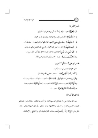 ‫٠٣‬

‫ﻗﺮاءة اﻹﻣﺎم ﲪﺰة‬

‫اﳍﻤﺰ اﳌﻔﺮد:‬
‫ﻗﺮأ ﴿‪ ﴾‬ﺣﻴﺚ وﻗﻊ ﺑﺈﺳﻜﺎن اﻟﺰاي وﳘﺰة ﺑﺪل اﻟﻮاو.‬

‫ﻗﺮأ﴿‪] ﴾‬اﻹﺧﻼص:٤[ ﺑﺈﺳﻜﺎن اﻟﻔﺎء و إﺑﺪال اﻟﻮاو ﳘﺰة.‬

‫ﻗﺮأ ﴿‪ ﴾‬ﺣﻴﺚ وﻗﻊ ﺑﻔﺘﺢ اﳉﻴﻢ واﻟﺮاء ﺛﻢ ﳘﺰة ﻣﻜﺴﻮرة وﺑﻌﺪﻫﺎ ﻳﺎء.‬
‫ﻗﺮأ ﴿‪] ﴾‬اﻟﺒﻘﺮة:٨٩[، ﺑﺰﻳﺎدة ﳘﺰة وﻳﺎء ﻣﻊ اﳌﺪ اﳌﺘﺼﻞ، ﺛﻢ ﻣﺪ ﺑﺪل.‬
‫ﻗﺮأ ﴿‪ ] ﴾ ‬اﻟﻜﻬﻒ: ٤٩ [ و] اﻷﻧﺒﻴﺎء: ٦٩ [. ﺑﺎﻷﻟﻒ ﺑﺪل اﳍﻤﺰة.‬
‫وﻗﺮأ:﴿‪ ] ﴾‬اﻟﺘﻮﺑﺔ: ٠٣[ ﺑﺤﺬف اﳍﻤﺰة وﺿﻢ اﳍﺎء.‬

‫اﳍﻤﺰﺗﺎن ﻣﻦ ﻛﻠﻤﺔ أو ﻛﻠﻤﺘﲔ:‬
‫اﺗﻔﻖ ﲪﺰة وﺣﻔﺺ ﰲ ﻫﺬا اﻟﺒﺎب.‬

‫إﻻ أﻧﻪ ﻗﺮأ ﴿‪] ﴾‬ﻓﺼﻠﺖ:٤٤[، ﺑﺘﺤﻘﻴﻖ اﳍﻤﺰة اﻟﺜﺎﻧﻴﺔ.‬
‫وﻗﺮأ ﺑﺰﻳﺎدة ﳘﺰة اﺳﺘﻔﻬﺎم ﰲ: ﴿‪] ﴾‬اﻷﻋﺮاف:٣٢١[ و]ﻃﻪ:١٧[ و]اﻟﺸﻌﺮاء:٩٤[،‬
‫و﴿‪]﴾‬اﻷﻋﺮاف:١٨[، و﴿‪]﴾ ‬اﻷﻋﺮاف:٣١١[، ﴿‪] ﴾‬اﻟﻌﻨﻜﺒﻮت:٨٢[.‬
‫و﴿‪] ﴾    ‬اﻟﻘﻠﻢ:٤١[.‬

‫ﻳﺎءات اﻹﺿﺎﻓﺔ:‬
‫وﻳﺎء اﻹﺿﺎﻓﺔ: ﻫﻲ ﻳﺎء ﺛﺎﺑﺘﺔ ﰲ اﻟﺮﺳﻢ زاﺋﺪة ﻋﻦ أﺻﻮل اﻟﻜﻠﻤﺔ وﺗـﺪل ﻋـﲆ اﳌـﺘﻜﻠﻢ‬
‫ﺗﺘﺼﻞ ﺑﺎﻻﺳﻢ واﻟﻔﻌﻞ واﳊﺮف، وﻋﻼﻣﺘﻬﺎ ﺟﻮاز ﺣﺬﻓﻬﺎ وأن ﳛﻞ ﳏﻠﻬﺎ اﻟﻜﺎف واﳍﺎء،‬

‫ِﱠ‬
‫ﻓﺘﻘﻮل ﰲ ﴿‪ :﴾‬إن وإِﱠﻧﻚ وإِﱠﻧﻪ، وﺧﻼف اﻟﻘﺮاء ﻓﻴﻬﺎ داﺋﺮ ﺑﲔ اﻟﻔﺘﺢ واﻹﺳﻜﺎن.‬

 