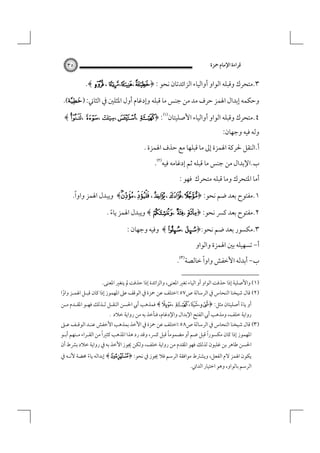 ‫ﻗﺮاءة اﻹﻣﺎم ﲪﺰة‬

‫٥٣‬

‫٣.ﻣﺘﺤﺮك وﻗﺒﻠﻪ اﻟﻮاو أواﻟﻴﺎء اﻟﺰاﺋﺪﺗﺎن ﻧﺤﻮ : ﴿¢،¡،¢ ، ‪.﴾ L‬‬
‫وﺣﻜﻤﻪ إﺑﺪال اﳍﻤﺰ ﺣﺮف ﻣﺪ ﻣﻦ ﺟﻨﺲ ﻣﺎ ﻗﺒﻠﻪ وإدﻏﺎم أول اﳌﺜﻠﲔ ﰲ اﻟﺜﺎﲏ: )‪.(‬‬
‫٤.ﻣﺘﺤﺮك وﻗﺒﻠﻪ اﻟﻮاو أواﻟﻴﺎء اﻷﺻﻠﻴﺘﺎن‪﴾ §، Æ، $ ،¨، Y ﴿ :‬‬

‫وﻟﻪ ﻓﻴﻪ وﺟﻬﺎن:‬

‫أ.اﻟﻨﻘﻞ ﳊﺮﻛﺔ اﳍﻤﺰة إﱃ ﻣﺎ ﻗﺒﻠﻬﺎ ﻣﻊ ﺣﺬف اﳍﻤﺰة .‬
‫ب.اﻹﺑﺪال ﻣﻦ ﺟﻨﺲ ﻣﺎ ﻗﺒﻠﻪ ﺛﻢ إدﻏﺎﻣﻪ ﻓﻴﻪ‪.‬‬
‫أﻣﺎ اﳌﺘﺤﺮك وﻣﺎ ﻗﺒﻠﻪ ﻣﺘﺤﺮك ﻓﻬﻮ :‬
‫ً‬
‫١.ﻣﻔﺘﻮح ﺑﻌﺪ ﺿﻢ ﻧﺤﻮ: ﴿ ‪ ﴾،  ،q ،H ،k‬وﻳﺒﺪل اﳍﻤﺰ واوا.‬
‫٢.ﻣﻔﺘﻮح ﺑﻌﺪ ﻛﴪ ﻧﺤﻮ: ﴿ ‪ ﴾ Z ، ½، ª‬وﻳﺒﺪل اﳍﻤﺰ ﻳﺎء .‬
‫ً‬
‫٣.ﻣﻜﺴﻮر ﺑﻌﺪ ﺿﻢ ﻧﺤﻮ:﴿‪ ﴾ À، P‬وﻓﻴﻪ وﺟﻬﺎن :‬
‫أ- ﺗﺴﻬﻴﻠﻪ ﺑﲔ اﳍﻤﺰة واﻟﻮاو‬

‫ب- أﺑﺪﻟﻪ اﻷﺧﻔﺶ واواً ﺧﺎﻟﺼﺔ‪.‬‬
‫)١( واﻷﺻﻠﻴﺔ إذا ﺣﺬﻓﺖ اﻟﻮاو أو اﻟﻴﺎء ﺗﻐﲑ اﳌﻌﻨﻰ، واﻟﺰاﺋﺪة إذا ﺣﺬﻓﺖ ﱂ ﻳﺘﻐﲑ اﳌﻌﻨﻰ.‬

‫)٢( ﻗﺎل ﺷﻴﺨﻨﺎ اﻟﻨﺤﺎس ﰲ اﻟﺮﺳﺎﻟﺔ ص٧٥:اﺧﺘﻠﻒ ﻋﻦ ﲪﺰة ﰲ اﻟﻮﻗﻒ ﻋﲆ اﳌﻬﻤﻮز إذا ﻛﺎن ﻗﺒـﻞ اﳍﻤـﺰ واوا‬
‫ً‬

‫أو ﻳﺎء أﺻﻠﻴﺘﺎن ﻣﺜﻞ: ﴿ ‪ ﴾± ، Y ،É ،i‬ﻓﻤﺬﻫﺐ أﰊ اﳊﺴﻦ اﻟﻨﻘـﻞ ﻟـﺬﻟﻚ ﻓﻬـﻮ اﳌﻘـﺪم ﻣـﻦ‬
‫ً‬

‫رواﻳﺔ ﺧﻠﻒ، وﻣﺬﻫﺐ أﰊ اﻟﻔﺘﺢ اﻹﺑﺪال واﻹدﻏﺎم، ﻓﻨﺄﺧﺬ ﺑﻪ ﻣﻦ رواﻳﺔ ﺧﻼد .‬

‫)٣( ﻗﺎل ﺷﻴﺨﻨﺎ اﻟﻨﺤﺎس ﰲ اﻟﺮﺳﺎﻟﺔ ص٨٥:اﺧﺘﻠﻒ ﻋﻦ ﲪﺰة ﰲ اﻷﺧﺬ ﺑﻤﺬﻫﺐ اﻷﺧﻔﺶ ﻋﻨـﺪ اﻟﻮﻗـﻒ ﻋـﲆ‬
‫ً‬
‫ً‬
‫ً‬
‫اﳌﻬﻤﻮز إذا ﻛﺎن ﻣﻜﺴﻮرا ﻗﺒﻞ ﺿﻢ أو ﻣﻀﻤﻮﻣﺎ ﻗﺒﻞ ﻛﴪ، وﻗﺪ رد ﻫﺬا اﳌﺬﻫﺐ ﻛﺜﲑا ﻣﻦ اﻟﻘـﺮاء ﻣـﻨﻬﻢ أﺑـﻮ‬
‫اﳊﺴﻦ ﻃﺎﻫﺮ ﺑﻦ ﻏﻠﺒﻮن ﻟﺬﻟﻚ ﻓﻬﻮ اﳌﻘﺪم ﻣﻦ رواﻳﺔ ﺧﻠﻒ، وﻟﻜﻦ ﳚﻮز اﻷﺧﺬ ﺑﻪ ﰲ رواﻳﺔ ﺧﻼد ﺑﴩط أن‬
‫ﻳﻜﻮن اﳍﻤﺰ ﻻم اﻟﻔﻌﻞ، وﻳﺸﱰط ﻣﻮاﻓﻘﺔ اﻟﺮﺳﻢ ﻓﻼ ﳚﻮز ﰲ ﻧﺤﻮ: ﴿ ¼﴾ إﺑﺪاﻟﻪ ﻳﺎء ﳏﻀﺔ ﻷﻧـﻪ ﰲ‬
‫ً‬

‫اﻟﺮﺳﻢ ﺑﺎﻟﻮاو، وﻫﻮ اﺧﺘﻴﺎر اﻟﺪاﲏ.‬

 