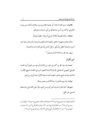 ‫زاد اﻟﺴﺎﺋﺮ إﱃ ﻗﺮاءة اﺑﻦ ﻋﺎﻣﺮ‬

‫١١‬

‫ﺗﻼﻣﻴﺬه: روى اﻟﻘﺮاءة ﻋﻨﻪ: أﺑﻮ ﻋﺒﻴـﺪ اﻟﻘﺎﺳـﻢ ﺑـﻦ ﺳـﻼم، وأﲪـﺪ ﺑـﻦ ﻳﺰﻳـﺪ‬
‫اﳊﻠﻮاﲏ، وأﲪﺪ ﺑﻦ أﻧﺲ، وإﺳﺤﺎق ﺑﻦ أﺑﻰ ﺣﺴﺎن، وﻏﲑﻫﻢ.‬
‫ً‬
‫ً‬
‫ً‬
‫ً‬
‫ﺻﻔﺎﺗﻪ: وﻛﺎن ﻓﺼﻴﺤﺎ ﻋﻼﻣﺔ واﺳﻊ اﻟﺮواﻳﺔ، ﺧﻄﻴﺒﺎ ﻣﻔﻮﻫﺎ.‬
‫وﻛﺎن ﻫﺸﺎم ﻣﺸﻬﻮرا ﺑﺎﻟﻨﻘﻞ واﻟﻔﺼﺎﺣﺔ واﻟﻌﻠﻢ واﻟﺮواﻳﺔ واﻟﺪراﻳﺔ، رزق ﻛـﱪ‬
‫اﻟﺴﻦ، وﺻﺤﺔ اﻟﻌﻘﻞ واﻟﺮأي، ارﲢﻞ اﻟﻨﺎس إﻟﻴﻪ ﰲ اﻟﻘﺮاءات واﳊﺪﻳﺚ.‬
‫ﺗﻮﰲ رﲪﻪ اﷲ ﺳﻨﺔ )٥٤٢ﻫـ( ﺑﺪﻣﺸﻖ‪.‬‬

‫اﺑﻦ ذﻛﻮان‬
‫اﺳﻤﻪ: ﻫﻮ ﻋﺒﺪ اﷲ ﺑﻦ أﲪﺪ ﺑﻦ ﺑﺸﲑ ﺑﻦ ذﻛﻮان،أﺑﻮ ﻋﻤـﺮو وﻗﻴـﻞ أﺑـﻮ ﳏﻤـﺪ‬
‫اﻟﻘﺮﳾ اﻟﻔﻬﺮي اﻟﺪﻣﺸﻘﻲ اﻹﻣﺎم اﻻﺳﺘﺎذ اﻟﺸﻬﲑ اﻟـﺮواي اﻟﺜﻘـﺔ، ﺷـﻴﺦ اﻹﻗـﺮاء‬
‫ﺑﺎﻟﺸﺎم، وإﻣﺎم ﺟﺎﻣﻊ دﻣﺸﻖ، اﻧﺘﻬﺖ إﻟﻴﻪ ﻣﺸﻴﺨﺔ اﻹﻗﺮاء ﺑﻌﺪ أﻳﻮب ﺑﻦ ﲤﻴﻢ.‬
‫ﻣﻮﻟﺪه: وﻟﺪ ﻳﻮم ﻋﺎﺷﻮراء ﺳﻨﺔ ﺛﻼث وﺳﺒﻌﲔ وﻣﺎﺋﺔ.‬
‫ً‬
‫ﺷﻴﻮﺧﻪ: أﺧﺬ اﻟﻘﺮاءة ﻋﺮﺿﺎ ﻋﻦ أﻳﻮب ﺑﻦ ﲤﻴﻢ، وﻗﺮأ ﻋﲆ اﻟﻜﺴﺎﺋﻲ، وإﺳﺤﺎق‬
‫اﳌﺴﻴﺒﻲ ﻋﻦ ﻧﺎﻓﻊ.‬
‫)١(ﻏﺎﻳﺔ اﻟﻨﻬﺎﻳﺔ، اﺑﻦ اﳉﺰري ج٢ ص٥٥٣ ، ﻣﻌﺮﻓﺔ اﻟﻘﺮاء اﻟﻜﺒﺎر اﻟﺬﻫﺒﻲ ج١ ص٥٩١ ، ﻃﺒﻘﺎت اﺑﻦ‬
‫ﺳﻌﺪ ج ٧ ص٤٧١ ،ﺳﲑ أﻋﻼم اﻟﻨﺒﻼء ج اا ص ٠٢٤ ، ﺗـﺬﻛﺮة اﳊﻔـﺎظ ج ٢ ص ١٥٤ ،ﲥـﺬﻳﺐ‬

‫اﻟﺘﻬﺬﻳﺐ ج ١١ ص ١٥ ،اﻷﻋﻼم اﻟﺰرﻛﲇ ج ٨ص ٧٨ ،اﻟﻨﴩ اﺑﻦ اﳉﺰري ج ١ ص ٧١١.‬

 