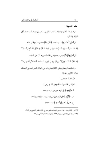 ‫زاد اﻟﺴﺎﺋﺮ إﱃ ﻗﺮاءة اﺑﻦ ﻋﺎﻣﺮ‬

‫٤١‬

‫‪ ‬‬
‫ً‬
‫ﺗﻮﺻﻞ ﻫﺎء اﻟﻜﻨﺎﻳﺔ إذا وﻗﻌﺖ ﻣﺘﺤﺮﻛـﺔ ﺑـﲔ ﻣﺘﺤـﺮﻛﲔ، وﺧـﺎﻟﻒ ﺣﻔـﺼﺎ ﰲ‬

‫اﳌﻮاﺿﻊ اﻟﺘﺎﻟﻴﺔ:‬

‫ﻗﺮأ ﴿‪] ﴾ ‬اﻟﻜﻬﻒ:٣٦[، ﴿‪]﴾ ‬اﻟﻔﺘﺢ:٠١[، ﺑﻜﴪ اﳍﺎء.‬
‫ِ ِ‬
‫ََ ِ‬
‫ِ ِ‬
‫َ َ َ ِْ‬
‫َْ ِْ َ ﱠ َ‬
‫وﻫــﺎ ﻛــﴪ َْأﻧــﺴﺎﻧﻴﻪ ﺿــﻢ ﳊﻔــﺼﻬﻢ وﻣﻌــﻪ ﻋﻠﻴــﻪ اﷲَ ِﰲ اﻟﻔــﺘﺢ وﺻــﻼ‬
‫ُ ﱠ َْ ِ ْ َ َ ْ ُ ْ‬
‫َ‬

‫‪‬‬

‫ﻗﺮأ ﴿‪] ﴾ ‬اﻟﻔﺮﻗﺎن:٩٦[ ﺑﻘﴫ اﳍﺎء )ﺑﺪون ﺻﻠﺔ( ﻋﲆ اﻟﻘﺎﻋﺪة.‬
‫َ َ َ ْ َ ُ ﱠ ْ ِ ُ ِ ُ ِ َ ِ ِ ِ ْ َ ِ ـ ِ ُ َ ـ ً َ ْـ ُ َ ْـ ٌ ُ ـ ِ َ‬
‫وﻣــﺎ ﻗﺒﻠــﻪ اﻟﺘــﺴﻜﲔ ﻻﺑــﻦ ﻛﺜــﲑﻫﻢ وﻓﻴـﻪ ﻣﻬﺎﻧـﺎ ﻣﻌـﻪ ﺣﻔـﺺ َأﺧـﻮ وﻻ‬

‫‪‬‬

‫واﺧﺘﻠﻒ راوﻳﺎه ﰲ ﺑﻌﺾ اﻟﻜﻠﲈت ﻓﺮواﻫﺎ اﺑﻦ ذﻛﻮان ﺑﻜﴪ اﳍﺎء ﻣﻊ اﻟـﺼﻠﺔ،‬

‫رواﻫﺎ ﻫﺸﺎم ﺑﻮﺟﻬﲔ:‬

‫١( ﺑﺎﻟﺼﻠﺔ ﻛﺤﻔﺺ.‬
‫٢( ﺑﻜﴪ اﳍﺎء دون ﺻﻠﺔ، وﻫﻮ اﳌﻘﺪم وﻫﻲ:‬
‫أ. ﴿‪ ﴾‬ﰲ اﳌﻮﺿﻌﲔ ﻣﻦ ]آل ﻋﻤﺮان:٥٧[.‬
‫ب. ﴿‪ ﴾‬ﰲ اﳌﻮﺿﻌﲔ ﻣﻦ ]آل ﻋﻤﺮان:٥٤١[ و]اﻟﺸﻮرى:٠٢[.‬
‫ج. ﴿‪ ﴾‬و﴿‪] ﴾‬اﻟﻨﺴﺎء:٥١١[.‬
‫)١( ﺣﺮز اﻷﻣﺎﲏ ﺑﻴﺖ رﻗﻢ ٤٤٨، ﻣﻦ ﺗﻔﺮدات ﺣﻔﺺ، ﴎاج اﻟﻘﺎرئ ﻻﺑﻦ اﻟﻘﺎﺻﺢ ص٩٧٢.‬

‫)٢( ﺣﺮز اﻷﻣﺎﲏ ﻟﻠﺸﺎﻃﺒﻲ ﺑﻴﺖ رﻗﻢ ٩٥١، اﻟﻮاﰲ ﻟﻌﺒﺪ اﻟﻔﺘﺎح اﻟﻘﺎﴈ ص٥٥.‬

 