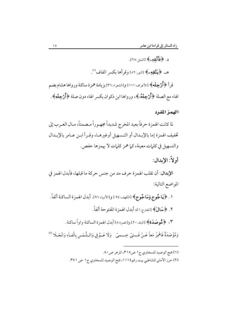 ‫زاد اﻟﺴﺎﺋﺮ إﱃ ﻗﺮاءة اﺑﻦ ﻋﺎﻣﺮ‬

‫٥١‬

‫د. ﴿‪] ﴾‬اﻟﻨﻤﻞ:٨٢[.‬
‫ﻫـ. ﴿‪] ﴾‬اﻟﻨﻮر:٢٥[ وﻗﺮأﻫﺎ ﺑﻜﴪ اﻟﻘﺎف‪.‬‬
‫ﻗﺮأ ﴿‪] ﴾‬اﻷﻋﺮاف:١١١[ و]اﻟﺸﻌﺮاء:٦٣[ ﺑﺰﻳﺎدة ﳘﺰة ﺳﺎﻛﻨﺔ ورواﻫﺎ ﻫﺸﺎم ﺑﻀﻢ‬

‫اﳍﺎء ﻣﻊ اﻟﺼﻠﺔ ﴿‪ ،﴾‬ورواﻫﺎ اﺑﻦ ذﻛﻮان ﺑﻜﴪ اﳍﺎء دون ﺻﻠﺔ ﴿‪.﴾‬‬

‫‪ ‬‬
‫ً‬
‫ً‬
‫ً‬
‫ً‬
‫ﳌﺎ ﻛﺎﻧﺖ اﳍﻤﺰة ﺣﺮﻓﺎ ﺑﻌﻴﺪ اﳌﺨﺮج ﺷﺪﻳﺪا ﳎﻬـﻮرا ﻣـﺼﻤﺘﺎ، ﻣـﺎل اﻟﻌـﺮب إﱃ‬

‫ﲣﻔﻴﻒ اﳍﻤﺰة إﻣﺎ ﺑﺎﻹﺑـﺪال أو اﻟﺘـﺴﻬﻴﻞ أوﻏﲑﻫـﺎ، وﻗـﺮأ اﺑـﻦ ﻋـﺎﻣﺮ ﺑﺎﻹﺑـﺪال‬
‫واﻟﺘﺴﻬﻴﻞ ﰲ ﻛﻠﲈت ﻣﻌﻴﻨﺔ، ﻛﲈ ﳘﺰ ﻛﻠﲈت ﻻ ﳞﻤﺰﻫﺎ ﺣﻔﺺ.‬

‫أوﻻً: اﻹﺑﺪال:‬
‫اﻹﺑﺪال: أن ﺗﻘﻠﺐ اﳍﻤﺰة ﺣﺮف ﻣﺪ ﻣﻦ ﺟﻨﺲ ﺣﺮﻛﺔ ﻣﺎ ﻗﺒﻠﻬﺎ، ﻓﺄﺑﺪل اﳍﻤﺰ ﰲ‬

‫اﳌﻮاﺿﻊ اﻟﺘﺎﻟﻴﺔ:‬

‫ً‬
‫١. ﴿‪] ﴾ ‬اﻟﻜﻬﻒ:٤٩ [ و]اﻷﻧﺒﻴﺎء:٦٩[. أﺑﺪل اﳍﻤﺰة اﻟﺴﺎﻛﻨﺔ أﻟﻔﺎ.‬
‫ً‬
‫٢. ﴿‪] ﴾‬اﳌﻌﺎرج:١[، أﺑﺪل اﳍﻤﺰة اﳌﻔﺘﻮﺣﺔ أﻟﻔﺎ.‬
‫٣. ﴿‪] ﴾‬اﻟﺒﻠﺪ:٠٢[ و]اﳍﻤﺰة:٨[ أﺑﺪل اﳍﻤﺰة اﻟﺴﺎﻛﻨﺔ واوًا ﺳﺎﻛﻨﺔ.‬

‫ِ‬
‫ِ‬
‫ً َ َ َـ ﱠ َ ـ ﱠ ْ ِ ِ ْ ـ َ ِ َ ْ َ ـ َ‬
‫وﻣﺆﺻﺪة ﻓﺎﳘﺰ ﻣﻌﺎ ﻋـﻦ ﻓـــﺘﻰ ﺣـــﻤﻰ وﻻ ﻋ ـﻢ ِﰲ واﻟ ـﺸﻤﺲ ﺑﺎﻟﻔ ـﺎء واﻧﺠ ـﻼ‬
‫َ ُْ َ ٌَ َ ْ ْ َ ً َ ْ َ ً‬
‫)١( ﻓﺘﺢ اﻟﻮﺻﻴﺪ ﻟﻠﺴﺨﺎوي ج١ ص٨١٣، اﳌﺰﻫﺮ ص٠٨.‬

‫)٢( ﺣﺮز اﻷﻣﺎﲏ ﻟﻠﺸﺎﻃﺒﻲ ﺑﻴﺖ رﻗﻢ٤١١١، ﻓﺘﺢ اﻟﻮﺻﻴﺪ ﻟﻠﺴﺨﺎوي ج١ ص ١٧٣.‬

‫‪‬‬

 