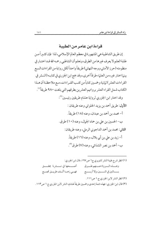 ‫زاد اﻟﺴﺎﺋﺮ إﱃ ﻗﺮاءة اﺑﻦ ﻋﺎﻣﺮ‬

‫١٥١‬

‫‪ ‬‬
‫إن ﻃﺮﻳﻖ اﻟﺸﺎﻃﺒﻴﺔ ﻫﻲ اﳌﺸﻬﻮرة ﰲ ﻣﻌﻈﻢ اﻟﻌﺎﱂ اﻹﺳﻼﻣﻲ، ﻟﺬا ﻓﺈن ﻛﺜـﲑًا ﻣـﻦ‬

‫ﻃﻠﺒﺔ اﻟﻌﻠﻢ ﻻ ﻳﻌﺮف ﻏﲑﻫﺎ ﻣﻦ اﻟﻄﺮق، وﻧﻌﻠﻢ أن اﻟﺸﺎﻃﺒﻲ رﲪـﻪ اﷲ ﻗـﺪ اﺧﺘـﺎر ﰲ‬

‫ً‬
‫ً‬
‫ﻣﻨﻈﻮﻣﺘﻪ )ﺣﺮز اﻷﻣﺎﲏ ووﺟﻪ اﻟﺘﻬﺎﲏ( ﻃﺮﻳﻘﺎ واﺣﺪا ﻟﻜﻞ رواﻳﺔ ﻣﻦ اﻟﻘﺮاءات اﻟﺴﺒﻊ‬

‫ً‬
‫ﺑﻴﻨﲈ اﺧﺘﺎر ﻏﲑه ﻣﻦ اﻟﻌﻠﲈء ﻃﺮﻗﺎ أﺧﺮى، وﻗﺪ ﲨﻊ اﺑﻦ اﳉﺰري ﰲ ﻛﺘﺎﺑـﻪ )اﻟﻨـﴩ ﰲ‬

‫ً‬
‫اﻟﻘﺮاءات اﻟﻌﴩ( ﺛﲈﻧﻴﺔ وﲬﺴﲔ ﻛﺘﺎﺑﺎ ﻣﻦ ﻛﺘـﺐ اﻟﻘـﺮاءات، ﻣـﻊ ﻣﻼﺣﻈـﺔ أن ﻫـﺬا‬

‫ً‬
‫اﻟﻜﺘﺎب ﺷﻤﻞ اﻟﻘﺮاء اﻟﻌﴩ ﺑﺮواﲥﻢ اﻟﻌﴩﻳﻦ ﺑﻄﺮﻗﻬﻢ اﻟﺘﻲ ﺑﻠﻐﺖ ٠٨٩ ﻃﺮﻳﻘﺎ‪.‬‬
‫وﻗﺪ اﺧﺘﺎر اﺑﻦ اﳉﺰري ﻟﺮواﻳﺔ ﻫﺸﺎم ﻃﺮﻳﻘﲔ رﺋﻴﺴﲔ‪:‬‬
‫اﻷول: ﻃﺮﻳﻖ أﲪﺪ ﺑﻦ ﻳﺰﻳﺪ اﳊﻠﻮاﲏ وﻋﻨﻪ ﻃﺮﻳﻘﺎن :‬
‫ً‬
‫أ- ﳏﻤﺪ ﺑﻦ أﲪﺪ ﺑﻦ ﻋﺒﺪان، وﻋﻨﻪ )٨١( ﻃﺮﻳﻘﺎ.‬

‫ب- اﳊﺴﲔ ﺑﻦ ﻋﲇ ﺑﻦ ﲪﺎد اﳉﲈل، وﻋﻨﻪ )٠١( ﻃﺮق.‬
‫اﻟﺜﺎﲏ: ﳏﻤﺪ ﺑﻦ أﲪﺪ اﻟﺪاﺟﻮﲏ اﻟﺮﻣﲇ، وﻋﻨﻪ ﻃﺮﻳﻘﺎن:‬
‫ً‬
‫أ- زﻳﺪ ﺑﻦ ﻋﲇ ﺑﻦ أﰊ ﺑﻼل، وﻋﻨﻪ )٦١( ﻃﺮﻳﻘﺎ.‬

‫ب- أﲪﺪ ﺑﻦ ﻧﴫ اﻟﺸﺬاﺋﻲ، وﻋﻨﻪ )٧( ﻃﺮق‪.‬‬
‫)١( اﻧﻈﺮ ﴍح ﻃﻴﺒﺔ اﻟﻨﴩ ﻟﻠﻨﻮﻳﺮي ج١ ص٧٩١، ﻗﺎل اﺑﻦ اﳉﺰري:‬
‫وﻫــــﺬه اﻟــــﺮواة ﻋــــﻨﻬﻢ ﻃــــﺮق‬

‫ﺑـــــﺎﺛﻨﲔ ﰲ اﺛﻨـــــﲔ وإﻻ أرﺑـــــﻊ‬
‫)٢( اﻧﻈﺮ اﻟﻨﴩ ﻻﺑﻦ اﳉﺰري ج ١ ص١١١.‬

‫أﺻـــــﺤﻬﺎ ﰲ ﻧـــــﴩﻧﺎ ﳛﻘـــــﻖ‬

‫ﻓﻬـــﻲ زﻫـــﺎ أﻟـــﻒ ﻃﺮﻳـــﻖ ﲡﻤـــﻊ‬

‫ً‬
‫)٣( ﻗﺎل اﺑﻦ اﳉﺰري: ﻓﻬﺬه ﺗﺘﻤﺔ إﺣﺪى وﲬﺴﲔ ﻃﺮﻳﻘﺎ ﳍﺸﺎم، اﻟﻨﴩ ﻻﺑﻦ اﳉﺰري ج ١ ص٣١١.‬

 