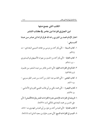 ‫زاد اﻟﺴﺎﺋﺮ إﱃ ﻗﺮاءة اﺑﻦ ﻋﺎﻣﺮ‬

‫٥٥١‬

‫‪‬‬
‫‪ ‬‬
‫اﺧﺘﺎر اﻹﻣﺎم ﳏﻤﺪ ﺑﻦ اﳉﺰري رﲪﻪ اﷲ ﻃﺮق ﻗﺮاءة اﺑﻦ ﻋـﺎﻣﺮ ﻣـﻦ ﻋـﺪة‬

‫ﻛﺘﺐ وﻫﻲ :‬

‫١. ﻛﺘﺎب اﻟﺴﺒﻌﺔ – ﻷﰊ ﺑﻜﺮ أﲪﺪ ﺑﻦ ﻣﻮﺳﻰ ﺑﻦ ﳎﺎﻫﺪ اﻟﺘﻤﻴﻤﻲ اﻟﺒﻐﺪادي – ت‬
‫٤٢٣ﻫ.‬

‫٢. ﻛﺘﺎب اﻟﻐﺎﻳﺔ – ﻷﰊ ﺑﻜﺮ أﲪﺪ ﺑﻦ اﳊﺴﲔ ﺑﻦ ﻣﻬﺮان اﻷﺻﺒﻬﺎﲏ ﺛﻢ اﻟﻨﻴﺴﺎﺑﻮري‬
‫– ت ١٨٣ﻫ.‬
‫٣. اﻟﺘﺬﻛﺮة ﰲ اﻟﻘﺮاءات اﻟﺜﲈن: ﻷﰊ اﳊﺴﻦ ﻃﺎﻫﺮ ﺑـﻦ ﻋﺒـﺪ اﳌـﻨﻌﻢ ﺑـﻦ ﻏﻠﺒـﻮن‬
‫)ت:٩٩٣ﻫ(.‬
‫٤. ﻛﺘﺎب اﳌﺠﺘﺒﻰ – ﻷﰊ اﻟﻘﺎﺳﻢ ﻋﺒﺪ اﳉﺒﺎر ﺑﻦ أﲪـﺪ ﺑـﻦ ﻋﻤـﺮ اﻟﻄﺮﺳـﻮﳼ –‬
‫ت٠٢٤ﻫ.‬
‫٥.ﻛﺘﺎب اﻟﺘﺒﴫة – ﻷﰊ ﳏﻤﺪ ﻣﻜﻲ ﺑﻦ أﰊ ﻃﺎﻟﺐ اﻟﻘﻴﴘ اﻟﻘﲑواﲏ اﻷﻧﺪﻟﴘ –‬
‫ت ٧٣٤ﻫ.‬
‫٦.اﻟﺮوﺿﺔ ﰲ اﻟﻘﺮاءات اﻹﺣﺪى ﻋﴩة )اﻟﻘﺮاءات اﻟﻌﴩ وﻗﺮاءة اﻷﻋﻤﺶ(: ﻷﰊ‬
‫ﻋﲇ اﳊﺴﻦ ﺑﻦ ﳏﻤﺪ اﻟﺒﻐﺪادي اﳌﺎﻟﻜﻲ )ت: ٨٣٤ﻫ(.‬
‫٧.ﻛﺘﺎب اﳍﺪاﻳﺔ – ﻷﰊ اﻟﻌﺒﺎس أﲪﺪ ﺑﻦ ﻋﲈر ﺑﻦ أﰊ اﻟﻌﺒﺎس اﳌﻬﺪوي ت ٠٤٤ﻫ.‬
‫٨. اﻟﺘﻴﺴﲑ ﰲ اﻟﻘﺮاءات اﻟﺴﺒﻊ: ﻷﰊ ﻋﻤﺮو ﻋﺜﲈن ﺑﻦ ﺳﻌﻴﺪ اﻟﺪاﲏ )ت:٤٤٤ﻫ(.‬

 