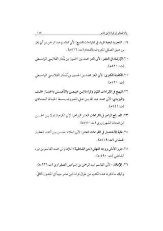 ‫زاد اﻟﺴﺎﺋﺮ إﱃ ﻗﺮاءة اﺑﻦ ﻋﺎﻣﺮ‬

‫٧٥١‬

‫٩١. اﻟﺘﺠﺮﻳﺪ ﻟﺒﻐﻴﺔ اﳌﺮﻳﺪ ﰲ اﻟﻘﺮاءات اﻟﺴﺒﻊ: ﻷﰊ اﻟﻘﺎﺳﻢ ﻋﺒﺪ اﻟﺮﲪﻦ ﺑﻦ أﰊ ﺑﻜﺮ‬
‫ﺑﻦ ﻋﺘﻴﻖ اﻟﺼﻘﲇ اﳌﻌﺮوف ﺑﺎﻟﻔﺤﺎم )ت: ٦١٥ﻫ( .‬

‫َ‬
‫٠٢.اﻹرﺷﺎد ﰲ اﻟﻌﴩ: ﻷﰊ اﻟﻌﺰ ﳏﻤﺪ ﺑﻦ اﳊﺴﲔ ﺑﻦ ُﺑﻨْﺪار اﻟﻘﻼﻧِﴘ اﻟﻮاﺳـﻄﻲ‬
‫َ‬
‫)ت: ١٢٥ﻫ(.‬

‫١٢.اﻟﻜﻔﺎﻳﺔ اﻟﻜﱪى: ﻷﰊ اﻟﻌﺰ ﳏﻤﺪ ﺑﻦ اﳊﺴﲔ ﺑﻦ ُﺑﻨـﺪار اﻟﻘﻼﻧـﴘ اﻟﻮاﺳـﻄﻲ‬
‫ْ َ‬
‫)ت: ١٢٥ﻫ(.‬

‫٢٢.اﳌﺒﻬﺞ ﰲ اﻟﻘﺮاءات اﻟﺜﲈن وﻗﺮاءة اﺑـﻦ ﳏﻴـﺼﻦ واﻷﻋﻤـﺶ واﺧﺘﻴـﺎر ﺧﻠـﻒ‬

‫واﻟﻴﺰﻳﺪي: ﻷﰊ ﳏﻤﺪ ﻋﺒﺪ اﷲ ﺑـﻦ ﻋـﲇ اﳌﻌـﺮوف ﺑـﺴﺒﻂ اﳋﻴـﺎط اﻟﺒﻐـﺪادي‬

‫)ت:١٤٥ﻫ(.‬

‫٣٢. اﳌﺼﺒﺎح اﻟﺰاﻫﺮ ﰲ اﻟﻘﺮاءات اﻟﻌﴩ اﻟﺒﻮاﻫﺮ: ﻷﰊ اﻟﻜﺮم اﳌﺒﺎرك ﺑـﻦ اﳊـﺴﻦ‬
‫اﺑﻦ ﻓﺘﺤﺎن اﻟﺸﻬﺮزوري )ت:٠٥٥ﻫ(.‬

‫٤٢.ﻏﺎﻳﺔ اﻻﺧﺘﺼﺎر ﰲ اﻟﻘﺮاءات اﻟﻌﴩ: ﻷﰊ اﻟﻌﻼء اﳊـﺴﻦ ﺑـﻦ أﲪـﺪ اﻟﻌﻄـﺎر‬
‫اﳍﻤﺬاﲏ )ت: ٩٦٥ﻫ( .‬

‫٥٢.ﺣﺮز اﻷﻣﺎﲏ ووﺟﻪ اﻟﺘﻬﺎﲏ )ﻣﺘﻦ اﻟﺸﺎﻃﺒﻴﺔ(: ﻟﻺﻣﺎم أﰊ ﳏﻤﺪ اﻟﻘﺎﺳﻢ ﺑﻦ ﻓﲑه‬
‫اﻟﺸﺎﻃﺒﻲ )ت: ٠٩٥ ﻫ(.‬

‫٦٢. اﻹﻋﻼن- ﻷﰊ اﻟﻘﺎﺳﻢ ﻋﺒﺪ اﻟﺮﲪﻦ ﺑﻦ إﺳﲈﻋﻴﻞ اﻟﺼﻔﺮاوي )ت ٦٣٦ ﻫ(.‬
‫ً‬
‫واﻟﻴﻚ ﻣﺎ ذﻛﺮﺗﻪ ﻫﺬه اﻟﻜﺘﺐ ﻣﻦ ﻃﺮق ﻗﺮاءة اﺑﻦ ﻋﺎﻣﺮ ﻣﺒﻴﻨﺎ ﰲ اﳉﺪول اﻟﺘﺎﱄ.‬

 