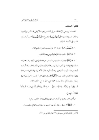 ‫زاد اﻟﺴﺎﺋﺮ إﱃ ﻗﺮاءة اﺑﻦ ﻋﺎﻣﺮ‬

‫٦١‬

‫‪ ‬‬
‫اﳊﺬف: وﻳﺴﻤﻰ اﻹﺳﻘﺎط، ﻫﻮ إزاﻟﺔ اﳍﻤﺰ ﺑﺤﻴﺚ ﻻ ﻳﺒﻘﻰ ﳍـﺎ أﺛـﺮ، وﻳﻜـﻮن‬
‫ﺑﺤﺬف اﳍﻤـﺰة ﻧﺤـﻮ: ﴿‪ ﴾‬ﺗـﺼﺒﺢ: ﴿‪.﴾‬ﻗـﺮأ ﺑﺤـﺬف‬
‫اﳍﻤﺰة ﰲ اﻷﻟﻔﺎظ اﻟﺘﺎﻟﻴﺔ:‬
‫١. ﴿‪] ﴾‬اﻟﺘﻮﺑﺔ:٠٣[‬

‫ﻗﺮأ ﺑﺤﺬف اﳍﻤﺰة وﺿﻢ اﳍﺎء.‬

‫٢. ﴿‪] ﴾‬اﻟﻜﻬﻒ:٨٩[ ﻗﺮأﻫﺎ ﺑﺎﻟﺘﻨﻮﻳﻦ ﺑﻌﺪ اﻟﻜﺎف.‬
‫٣. ﴿‪] ﴾‬اﻟﺸﻌﺮاء:٦٧١[ و]ص:٣١[ ﻧﻘﻞ ﺣﺮﻛﺔ اﳍﻤﺰة إﱃ اﻟﻼم وﺑﻌـﺪﻫﺎ ﻳـﺎء‬
‫ﺳﺎﻛﻨﺔ وﻓﺘﺢ اﻟﺘﺎء ﰲ آﺧﺮه، وﻗﺪ رﺳﻢ ﻫﺬان اﳌﻮﺿﻌﺎن ﰲ اﳌـﺼﺎﺣﻒ ﺑـﻼ أﻟـﻒ،‬
‫ﻟﻴﺤﺘﻤﻞ ﻫﺬا اﻟﺮﺳﻢ اﻟﻘﺮاءﺗﲔ ﻓﻴﻪ، أﻣﺎ اﳌﻮﺿـﻌﺎن اﻵﺧـﺮان وﳘـﺎ ﰲ ]اﳊﺠـﺮ:٨٧[‬

‫و]ق:٤١[ ﻓﻜﺘﺒﺎ ﰲ اﳌﺼﺎﺣﻒ ﴿‪،﴾‬وﻗﺪ اﺗﻔﻖ اﻟﻘﺮاء اﻟﻌـﴩة ﻋـﲆ ﻗـﺮاءﲥﲈ‬
‫ﲠﻤﺰة وﺻﻞ وﻻم ﺳﺎﻛﻨﺔ ﺑﻌﺪﻫﺎ ﳘﺰة ﻗﻄﻊ ﻣﻔﺘﻮﺣﺔ ﻣﻊ ﺧﻔﺾ اﻟﺘﺎء.‬
‫ِ‬
‫ِ‬
‫ٍ‬
‫ﻛـــﲈ ِﰲ َﻧـــﺪ واﻷﻳﻜَـــﺔ اﻻم ﺳـــﺎﻛﻦ‬
‫ٌ‬
‫َ ْ‬
‫ﱠ ُ َ‬
‫َ َ‬

‫َ َ َْ ْ ِ َ ْ ِ ْ ُ َ ِ َ َ َ ْ َ َ‬
‫ﻣــﻊ اﳍﻤــﺰ واﺧﻔــﻀﻪ وﰲ ﺻــﺎد ﻏــﻴﻄﻼ‬

‫‪ ‬‬
‫ﻗﺮأ اﺑﻦ ﻋﺎﻣﺮ ﺑﺎﳍﻤﺰ ﰲ أﻟﻔﺎظ ﻏﲑ ﻣﻬﻤﻮزة ﰲ رواﻳﺔ ﺣﻔﺺ، وﻫﻲ:‬

‫١. ﴿‪ ﴾‬ﺣﻴﺚ ورد‪‬ﻗﺮأﻫﺎ ﲠﻤﺰة ﻣﻔﺘﻮﺣﺔ ﻣﻨﻮﻧﺔ ﺑﻌﺪ اﻟﺰاي اﳌﻀﻤﻮﻣﺔ.‬
‫)١( ﺣﺮز اﻷﻣﺎﲏ اﻟﺸﺎﻃﺒﻲ ﺑﻴﺖ رﻗﻢ ٨٢٩، اﻟﻮاﰲ ﻟﻠﻘﺎﴈ ص ٢٧٢.‬

‫‪ ‬‬

 