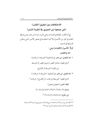 ‫زاد اﻟﺴﺎﺋﺮ إﱃ ﻗﺮاءة اﺑﻦ ﻋﺎﻣﺮ‬

‫١٦١‬

‫‪‬‬
‫‪ ‬‬
‫ﻣﻊ أن اﻟﻜﺘﺐ اﳌﺆﻟﻔﺔ ﰲ اﻟﻘﺮاءات واﻟﺘﻲ ذﻛﺮت ﻗﺮاءة اﺑﻦ ﻋﺎﻣﺮ ﺿﻤﻦ ﻗﺮاﺋﻬﺎ‬

‫اﺗﻔﻘﺖ ﰲ ﻛﺜﲑ ﻣﻦ اﻷﺻـﻮل إﻻ أﳖـﺎ اﺧﺘﻠﻔـﺖ ﰲ ﺑﻌـﺾ اﻷﻣـﻮر اﻟﺘـﻲ ﻳﻤﻜـﻦ‬

‫ﺗﻘﺴﻴﻤﻬﺎ إﱃ ﻗﺴﻤﲔ :‬

‫أوﻻً: اﻷﺻﻮل )اﻟﻜﻠﻴﺎت( وﻫﻲ :‬

‫‪ ‬‬

‫١. اﳌﺪ اﳌﻨﻔﺼﻞ: اﺑﻦ ﻋﺎﻣﺮ: ﰲ اﻟﺸﺎﻃﺒﻴﺔ ) اﻟﺘﻮﺳﻂ ٤ ﺣﺮﻛﺎت(.‬
‫أﻣﺎ ﰲ اﻟﻄﻴﺒﺔ ، ﻫﺸﺎم: اﻟﻘﴫ أو ﻓﻮﻳﻖ اﻟﻘﴫ أو اﻟﺘﻮﺳﻂ.‬
‫اﺑﻦ ذﻛﻮان: اﻟﺘﻮﺳﻂ أو اﻹﺷﺒﺎع.‬
‫٢. اﳌﺪ اﳌﺘﺼﻞ: اﺑﻦ ﻋﺎﻣﺮ: ﰲ اﻟﺸﺎﻃﺒﻴﺔ ) اﻟﺘﻮﺳﻂ ٤ ﺣﺮﻛﺎت (.‬
‫أﻣﺎ ﰲ اﻟﻄﻴﺒﺔ : اﻟﺘﻮﺳﻂ٤ﺣﺮﻛﺎت ، أو اﻹﺷﺒﺎع ٦ ﺣﺮﻛﺎت‪.‬‬
‫اﻟﺘﻘﺎء اﳌﺪﻳﻦ: )ﻣﻨﻔﺼﻞ،ﻣﺘﺼﻞ(‬
‫ﻫﺸﺎم: )٢، ٤(،)٢ ،٦(،)٣، ٦(،)٤،٤(، )٤، ٦(.‬
‫اﺑﻦ ذﻛﻮان: )٤،٤(،)٤ ،٦(، )٦،٦(‪.‬‬
‫)١( اﻧﻈﺮ اﻟﻨﴩ ج١ ص٧٤٢ وﻣﺎ ﺑﻌﺪﻫﺎ ، ﴍح ﻃﻴﺒﺔ اﻟﻨﴩ ﻟﻠﻨﻮﻳﺮي ج ١ص٨٧٣ وﻣﺎ ﺑﻌﺪﻫﺎ .‬

‫)٢( اﻧﻈﺮ ﻓﺮﻳﺪة اﻟﺪﻫﺮ ﳌﺤﻤﺪ إﺑﺮاﻫﻴﻢ ﺳﺎﱂ ج١ ص٨٦٣ .‬

 