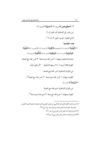 ‫زاد اﻟﺴﺎﺋﺮ إﱃ ﻗﺮاءة اﺑﻦ ﻋﺎﻣﺮ‬

‫٢٦١‬

‫٣. ﴿‪]﴾ ‬ﻣﺮﻳﻢ:١[، ﴿‪]﴾‬اﻟﺸﻮرى:٢[‬

‫اﺑﻦ ﻋﺎﻣﺮ: ﰲ اﻟﺸﺎﻃﺒﻴﺔ ﲤﺪ اﻟﻌﲔ ٤، ٦.‬
‫أﻣﺎ ﰲ اﻟﻄﻴﺒﺔ : ﲤﺪ ﻳﺎء اﻟﻌﲔ ٢، ٤، ٦‪.‬‬

‫‪ ‬‬

‫• ﴿‪] ﴾‬آل ﻋﻤﺮان:٥٧ اﳌﻮﺿﻌﲔ[،﴿‪] ﴾‬آل ﻋﻤﺮان:٥٤١[ ]اﻟﺸﻮرى:٠٢[،﴿‪﴾‬‬
‫﴿‪] ﴾‬اﻟﻨﺴﺎء:٥١١[، ﴿‪] ﴾‬اﻟﻨﻮر:٢٥[، ﴿‪] ﴾‬اﻟﻨﻤﻞ:٨٢[.‬
‫ﻫﺸﺎم اﻟﺸﺎﻃﺒﻴﺔ وﺟﻬﺎن: ١.ﻛﴪ اﳍﺎء دون ﺻﻠﺔ ٢.ﻛﴪ اﳍﺎء ﻣﻊ اﻟﺼﻠﺔ.‬
‫اﻟﻄﻴﺒﺔ ﺛﻼﺛﺔ أوﺟﻪ:١.+٢.وﺟﻬﺎ اﻟﺸﺎﻃﺒﻴﺔ‬

‫٣.ﺳﻜﻮن اﳍﺎء.‬

‫اﺑﻦ ذﻛﻮان اﻟﺸﺎﻃﺒﻴﺔ: ﻛﴪ اﳍﺎء ﻣﻊ اﻟﺼﻠﺔ.‬
‫اﻟﻄﻴﺒﺔ وﺟﻬﺎن: ١.ﻛﴪ اﳍﺎء دون ﺻﻠﺔ ٢.ﻛﴪ اﳍﺎء ﻣﻊ اﻟﺼﻠﺔ‪.‬‬
‫• ﴿‪] ﴾‬اﻟﺰﻣﺮ:٧[.‬
‫اﺑﻦ ذﻛﻮان اﻟﺸﺎﻃﺒﻴﺔ: ﺿﻢ اﳍﺎء ﻣﻊ اﻟﺼﻠﺔ‬
‫اﻟﻄﻴﺒﺔ وﺟﻬﺎن:١.ﺿﻢ اﳍﺎء ﻣﻊ ﺻﻠﺔ ٢.ﺿﻢ اﳍﺎء دون ﺻﻠﺔ‪.‬‬
‫)١( وﻣﻦ ﻛﺘﺎب اﻟﻜﻔﺎﻳﺔ ﻷﰊ اﻟﻌﺰ اﻟﻘﻼﻧﴘ ﻣﻦ ﻃﺮﻳﻖ اﳊﲈﻣـﻲ ﻻﺑـﻦ ذﻛـﻮان ﻟـﻪ ﰲ )اﻟﻌـﲔ( اﻟﻘـﴫ‬

‫واﻟﺘﻮﺳﻂ. اﻧﻈﺮ ﻓﺮﻳﺪة اﻟﺪﻫﺮ ﳌﺤﻤﺪ إﺑﺮاﻫﻴﻢ ﺳﺎﱂ ج١ ص٨٦٣ .‬

‫)٢( اﻟﻨﴩ ﰲ اﻟﻘﺮاءات اﻟﻌﴩ ﻻﺑﻦ اﳉﺰري ج١ ص٠٤٢ .‬

‫)٣( اﻟﻨﴩ ﰲ اﻟﻘﺮاءات اﻟﻌﴩ ﻻﺑﻦ اﳉﺰري ج١ ص٣٤٢ .‬

 