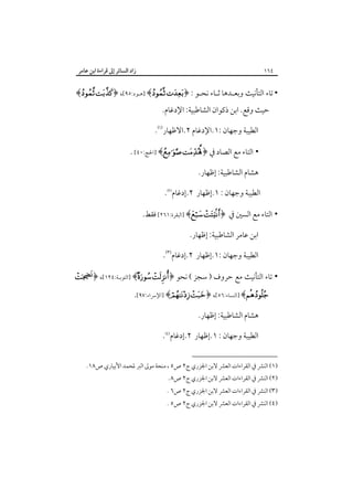 ‫زاد اﻟﺴﺎﺋﺮ إﱃ ﻗﺮاءة اﺑﻦ ﻋﺎﻣﺮ‬

‫٤٦١‬

‫• ﺗﺎء اﻟﺘﺄﻧﻴﺚ وﺑﻌـﺪﻫﺎ ﺛـﺎء ﻧﺤـﻮ : ﴿‪] ﴾ ‬ﻫـﻮد:٥٩[، ﴿‪﴾ ‬‬
‫ﺣﻴﺚ وﻗﻊ. اﺑﻦ ذﻛﻮان اﻟﺸﺎﻃﺒﻴﺔ: اﻹدﻏﺎم.‬

‫اﻟﻄﻴﺒﺔ وﺟﻬﺎن :١.اﻹدﻏﺎم ٢.اﻻﻇﻬﺎر‪.‬‬
‫• اﻟﺘﺎء ﻣﻊ اﻟﺼﺎد ﰲ ﴿‪] ﴾ ‬اﳊﺞ:٠٤[ .‬
‫ﻫﺸﺎم اﻟﺸﺎﻃﺒﻴﺔ: إﻇﻬﺎر.‬
‫اﻟﻄﻴﺒﺔ وﺟﻬﺎن : ١.إﻇﻬﺎر ٢.إدﻏﺎم‪.‬‬
‫• اﻟﺘﺎء ﻣﻊ اﻟﺴﲔ ﰲ ﴿‪] ﴾ ‬اﻟﺒﻘﺮة:١٦٢[ ﻓﻘﻂ.‬
‫اﺑﻦ ﻋﺎﻣﺮ اﻟﺸﺎﻃﺒﻴﺔ: إﻇﻬﺎر.‬
‫اﻟﻄﻴﺒﺔ وﺟﻬﺎن :١.إﻇﻬﺎر ٢.إدﻏﺎم‪.‬‬
‫•‬

‫ﺗﺎء اﻟﺘﺄﻧﻴﺚ ﻣﻊ ﺣﺮوف ) ﺳﺠﺰ ( ﻧﺤﻮ ﴿‪] ﴾ ‬اﻟﺘﻮﺑـﺔ:٤٢١[، ﴿‪‬‬

‫‪] ﴾‬اﻟﻨﺴﺎء:٦٥[، ﴿‪] ﴾ ‬اﻹﴎاء:٧٩[.‬
‫ﻫﺸﺎم اﻟﺸﺎﻃﺒﻴﺔ: إﻇﻬﺎر.‬
‫اﻟﻄﻴﺒﺔ وﺟﻬﺎن : ١.إﻇﻬﺎر ٢.إدﻏﺎم‪.‬‬
‫)١( اﻟﻨﴩ ﰲ اﻟﻘﺮاءات اﻟﻌﴩ ﻻﺑﻦ اﳉﺰري ج٢ ص٥ ، ﻣﻨﺤﺔ ﻣﻮﱃ اﻟﱪ ﳌﺤﻤﺪ اﻷﺑﻴﺎري ص٨١.‬

‫)٢( اﻟﻨﴩ ﰲ اﻟﻘﺮاءات اﻟﻌﴩ ﻻﺑﻦ اﳉﺰري ج٢ ص٨.‬

‫)٣( اﻟﻨﴩ ﰲ اﻟﻘﺮاءات اﻟﻌﴩ ﻻﺑﻦ اﳉﺰري ج٢ ص٦ .‬

‫)٤( اﻟﻨﴩ ﰲ اﻟﻘﺮاءات اﻟﻌﴩ ﻻﺑﻦ اﳉﺰري ج٢ ص٥ .‬

 