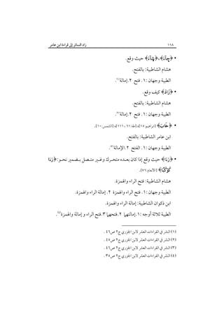 ‫٨٦١‬

‫زاد اﻟﺴﺎﺋﺮ إﱃ ﻗﺮاءة اﺑﻦ ﻋﺎﻣﺮ‬

‫• ﴿–‪ ﴾©﴿،﴾‬ﺣﻴﺚ وﻗﻊ.‬
‫ﻫﺸﺎم اﻟﺸﺎﻃﺒﻴﺔ: ﺑﺎﻟﻔﺘﺢ.‬
‫اﻟﻄﻴﺒﺔ وﺟﻬﺎن :١. ﻓﺘﺢ ٢.إﻣﺎﻟﺔ‪.‬‬
‫• ﴿‪ ﴾‬ﻛﻴﻒ وﻗﻊ.‬
‫ﻫﺸﺎم اﻟﺸﺎﻃﺒﻴﺔ: ﺑﺎﻟﻔﺘﺢ.‬
‫اﻟﻄﻴﺒﺔ وﺟﻬﺎن :١. ﻓﺘﺢ ٢.إﻣﺎﻟﺔ‪.‬‬
‫• ﴿‪] ﴾‬اﺑﺮاﻫﻴﻢ:٥١[، ]ﻃﻪ:١٦ ، ١١١[، ]اﻟﺸﻤﺲ:٠١[.‬
‫اﺑﻦ ﻋﺎﻣﺮ اﻟﺸﺎﻃﺒﻴﺔ: ﺑﺎﻟﻔﺘﺢ.‬
‫اﻟﻄﻴﺒﺔ وﺟﻬﺎن :١. اﻟﻔﺘﺢ ٢.اﻹﻣﺎﻟﺔ‪.‬‬
‫• ﴿‪ ﴾‬ﺣﻴﺚ وﻗﻊ إذا ﻛﺎن ﺑﻌـﺪه ﻣﺘﺤـﺮك وﻏـﲑ ﻣﺘـﺼﻞ ﺑـﻀﻤﲑ ﻧﺤـﻮ:﴿‪‬‬

‫‪] ﴾‬اﻷﻧﻌﺎم:٦٧[.‬

‫ﻫﺸﺎم اﻟﺸﺎﻃﺒﻴﺔ: ﻓﺘﺢ اﻟﺮاء واﳍﻤﺰة.‬
‫اﻟﻄﻴﺒﺔ وﺟﻬﺎن :١. ﻓﺘﺢ اﻟﺮاء واﳍﻤﺰة ٢. إﻣﺎﻟﺔ اﻟﺮاء واﳍﻤﺰة.‬
‫اﺑﻦ ذﻛﻮان اﻟﺸﺎﻃﺒﻴﺔ: إﻣﺎﻟﺔ اﻟﺮاء واﳍﻤﺰة.‬
‫اﻟﻄﻴﺒﺔ ﺛﻼﺛﺔ أوﺟﻪ :١.إﻣﺎﻟﺘﻬﲈ ٢.ﻓﺘﺤﻬﲈ ٣.ﻓﺘﺢ اﻟﺮاء و إﻣﺎﻟﺔ واﳍﻤﺰة‪.‬‬
‫)١( اﻟﻨﴩ ﰲ اﻟﻘﺮاءات اﻟﻌﴩ ﻻﺑﻦ اﳉﺰري ج٢ ص٦٤ .‬

‫)٢( اﻟﻨﴩ ﰲ اﻟﻘﺮاءات اﻟﻌﴩ ﻻﺑﻦ اﳉﺰري ج٢ ص٥٤ .‬

‫)٣( اﻟﻨﴩ ﰲ اﻟﻘﺮاءات اﻟﻌﴩ ﻻﺑﻦ اﳉﺰري ج٢ ص٦٤ .‬

‫)٤( اﻟﻨﴩ ﰲ اﻟﻘﺮاءات اﻟﻌﴩ ﻻﺑﻦ اﳉﺰري ج٢ ص٥٣ .‬

 