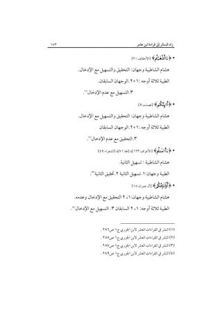 ‫زاد اﻟﺴﺎﺋﺮ إﱃ ﻗﺮاءة اﺑﻦ ﻋﺎﻣﺮ‬

‫٣٧١‬

‫• ﴿‪] ﴾‬اﻷﺣﻘﺎف:٠٢[‬

‫ﻫﺸﺎم اﻟﺸﺎﻃﺒﻴﺔ وﺟﻬﺎن: اﻟﺘﺤﻘﻴﻖ واﻟﺘﺴﻬﻴﻞ ﻣﻊ اﻹدﺧﺎل.‬
‫اﻟﻄﻴﺒﺔ ﺛﻼﺛﺔ أوﺟﻪ :١+٢.اﻟﻮﺟﻬﺎن اﻟﺴﺎﺑﻘﺎن.‬
‫٣.اﻟﺘﺴﻬﻴﻞ ﻣﻊ ﻋﺪم اﻹدﺧﺎل‪.‬‬
‫• ﴿‪] ﴾‬ﻓﺼﻠﺖ:٩[‬

‫ﻫﺸﺎم اﻟﺸﺎﻃﺒﻴﺔ وﺟﻬﺎن: اﻟﺘﺤﻘﻴﻖ واﻟﺘﺴﻬﻴﻞ ﻣﻊ اﻹدﺧﺎل.‬
‫اﻟﻄﻴﺒﺔ ﺛﻼﺛﺔ أوﺟﻪ :١+٢.اﻟﻮﺟﻬﺎن اﻟﺴﺎﺑﻘﺎن‬
‫٣.اﻟﺘﺤﻘﻴﻖ ﻣﻊ ﻋﺪم اﻹدﺧﺎل‪.‬‬
‫• ﴿‪] ﴾s‬اﻷﻋﺮاف:٣٢١[، ]ﻃﻪ:١٧[، ]اﻟﺸﻌﺮاء:٩٤[‬

‫ﻫﺸﺎم اﻟﺸﺎﻃﺒﻴﺔ : ﺗﺴﻬﻴﻞ اﻟﺜﺎﻧﻴﺔ.‬
‫اﻟﻄﻴﺒﺔ وﺟﻬﺎن:١.ﺗﺴﻬﻴﻞ اﻟﺜﺎﻧﻴﺔ ٢.ﲢﻘﻴﻖ اﻟﺜﺎﻧﻴﺔ‪.‬‬
‫• ﴿‪] ﴾‬آل ﻋﻤﺮان:٥١[‬

‫ﻫﺸﺎم اﻟﺸﺎﻃﺒﻴﺔ وﺟﻬﺎن:١، ٢ اﻟﺘﺤﻘﻴﻖ ﻣﻊ اﻹدﺧﺎل وﻋﺪﻣﻪ.‬
‫اﻟﻄﻴﺒﺔ ﺛﻼﺛﺔ أوﺟﻪ: ١، ٢ اﻟﺴﺎﺑﻘﺎن ٣. اﻟﺘﺴﻬﻴﻞ ﻣﻊ اﻹدﺧﺎل‪.‬‬
‫)١( اﻟﻨﴩ ﰲ اﻟﻘﺮاءات اﻟﻌﴩ ﻻﺑﻦ اﳉﺰري ج١ ص٦٨٢ .‬

‫)٢( اﻟﻨﴩ ﰲ اﻟﻘﺮاءات اﻟﻌﴩ ﻻﺑﻦ اﳉﺰري ج١ ص٨٨٢ .‬

‫)٣( اﻟﻨﴩ ﰲ اﻟﻘﺮاءات اﻟﻌﴩ ﻻﺑﻦ اﳉﺰري ج١ ص٧٨٢ .‬
‫)٤( اﻟﻨﴩ ﰲ اﻟﻘﺮاءات اﻟﻌﴩ ﻻﺑﻦ اﳉﺰري ج١ ص٩٨٢ .‬

 