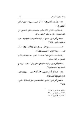 ‫زاد اﻟﺴﺎﺋﺮ إﱃ ﻗﺮاءة اﺑﻦ ﻋﺎﻣﺮ‬

‫ﻣﺜﺎل: ﴿‪﴾   ‬‬

‫‪.﴾ ‬‬

‫١٨١‬

‫‪﴿   ‬‬

‫وﻳﻼﺣﻆ ﲢﺮﻳﻚ اﻟﺴﺎﻛﻦ اﻷول ﺑﺎﻟﻜﴪ ﻋﻨﺪ وﺻﻠﻪ ﺑـﺎﻟﺘﻜﺒﲑ ﻟﻠـﺘﺨﻠﺺ ﻣـﻦ‬

‫اﻟﺘﻘﺎء اﻟﺴﺎﻛﻨﲔ، وﻳﻠﺰم ﻣﻨﻪ ﺗﺮﻗﻴﻖ ﻻم ﻟﻔﻆ اﳉﻼﻟﺔ.‬

‫٣- وﺻﻞ آﺧﺮ اﻟﺴﻮرة ﺑﺎﻟﺘﻜﺒﲑ ﺛﻢ اﻟﻮﻗﻒ ﻋﻠﻴﻪ ﺛﻢ اﻟﺒﺴﻤﻠﺔ ﻣﻊ اﻟﻮﻗﻒ ﻋﻠﻴﻬﺎ‬

‫ﺛﻢ اﻻﺑﺘﺪاء ﺑﺎﻟﺴﻮرة اﻟﺘﺎﻟﻴﺔ‪.‬‬

‫ﻣﺜـــــــــــــــــــــــﺎل: ﴿‪  ﴾      ‬‬

‫‪.﴾ ﴿ ‬‬

‫وﻳﻼﺣﻆ ﺣﺬف اﻟﺴﺎﻛﻦ اﻷول )ﺻﻠﺔ ﻫـﺎء اﻟـﻀﻤﲑ( ﻋﻨـﺪ وﺻـﻠﻪ ﺑـﺎﻟﺘﻜﺒﲑ‬

‫ﻟﻠﺘﺨﻠﺺ ﻣﻦ اﻟﺘﻘﺎء اﻟﺴﺎﻛﻨﲔ.‬

‫٤- ﻗﻄﻊ آﺧﺮ اﻟﺴﻮرة واﻟﻮﻗﻒ ﻋﻠﻴﻬﺎ ﻋﻦ اﻟﺘﻜﺒﲑ واﻟﻮﻗـﻒ ﻋﻠﻴـﻪ ﺛـﻢ وﺻـﻞ‬

‫اﻟﺒﺴﻤﻠﺔ ﺑﺄول اﻟﺴﻮرة اﻟﺘﺎﻟﻴﺔ‪.‬‬

‫ﻣﺜﺎل: ﴿‪ •   • ﴾   ‬‬

‫﴿‪. ﴾     ‬‬

‫٥- وﺻﻞ آﺧﺮ اﻟﺴﻮرة ﺑﺎﻟﺘﻜﺒﲑ واﻟﻮﻗﻒ ﻋﻠﻴﻪ ﺛﻢ وﺻﻞ اﻟﺒﺴﻤﻠﺔ ﺑﺄول اﻟﺴﻮرة‬

‫اﻟﺘﺎﻟﻴﺔ‪.‬‬

‫)١( اﻟﻨﴩ اﺑﻦ اﳉﺰري ج٢ ص٣٢٣.‬

‫)٢( اﻟﻨﴩ اﺑﻦ اﳉﺰري ج٢ ص٤٢٣.‬
‫)٣( اﻟﻨﴩ اﺑﻦ اﳉﺰري ج٢ ص٢٢٣.‬

 