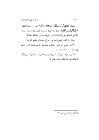 ‫٢٨١‬

‫ﻣﺜــﺎل: ﴿‪•   ﴾     ‬‬

‫زاد اﻟﺴﺎﺋﺮ إﱃ ﻗﺮاءة اﺑﻦ ﻋﺎﻣﺮ‬
‫‪‬‬

‫﴿‪ .﴾    ‬وﻳﻼﺣﻆ ﲢﺮﻳﻚ اﻟﺴﺎﻛﻦ اﻷول ﺑﺎﻟﻜﴪ ﻋﻨـﺪ وﺻـﻠﻪ‬
‫ﺑﺎﻟﺘﻜﺒﲑ ﻟﻠﺘﺨﻠﺺ ﻣﻦ اﻟﺘﻘﺎء اﻟﺴﺎﻛﻨﲔ، وﻳﻠﺰم ﻣﻨﻪ ﺗﺮﻗﻴﻖ ﻻم ﻟﻔﻆ اﳉﻼﻟﺔ.‬

‫ وإذا أراد اﻟﻘﺎرئ ﻗﻄﻊ ﻗﺮاءﺗﻪ ﻋﲆ آﺧﺮ أي ﺳﻮرة ﻛﱪ وﻗﻄﻊ اﻟﻘﺮاءة‪.‬‬‫- ﻻ ﳚﻮز وﺻﻞ آﺧﺮ اﻟﺴﻮرة ﺑﺎﻟﺘﻜﺒﲑ ﺑﺎﻟﺒﺴﻤﻠﺔ واﻟﻮﻗﻒ ﻋﻠﻴﻬﺎ ﻷن ﰲ ذﻟـﻚ‬

‫إﳞﺎم ﺑﺄن اﻟﺒﺴﻤﻠﺔ ﻵﺧﺮ اﻟﺴﻮرة.‬

‫- ﻻ ﳚﻮز اﻟﻮﻗﻒ ﻋﲆ آﺧﺮ اﻟﺴﻮرة ووﺻﻞ اﻟﺘﻜﺒﲑ ﺑﺎﻟﺒﺴﻤﻠﺔ ﺑﺄول اﻟﺴﻮرة ﻷن‬

‫ﰲ ذﻟﻚ إﳞﺎم ﺑﺄن اﻟﺘﻜﺒﲑ ﻷول اﻟﺴﻮرة.‬

‫)١( اﻟﻨﴩ اﺑﻦ اﳉﺰري ج٢ ص٨٢٣.‬

 