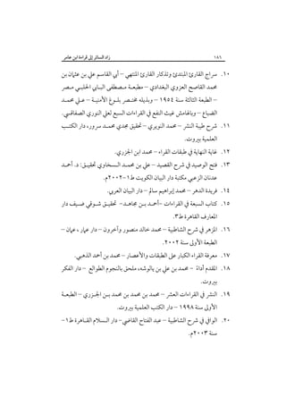‫٦٨١‬

‫زاد اﻟﺴﺎﺋﺮ إﱃ ﻗﺮاءة اﺑﻦ ﻋﺎﻣﺮ‬

‫٠١. ﴎاج اﻟﻘﺎرئ اﳌﺒﺘﺪئ وﺗﺬﻛﺎر اﻟﻘﺎرئ اﳌﻨﺘﻬﻲ – أﰊ اﻟﻘﺎﺳﻢ ﻋﲇ ﺑﻦ ﻋﺜﲈن ﺑﻦ‬

‫ﳏﻤﺪ اﻟﻘﺎﺻﺢ اﻟﻌﺰوي اﻟﺒﻐﺪادي – ﻣﻄﺒﻌـﺔ ﻣـﺼﻄﻔﻰ اﻟﺒـﺎﰊ اﳊﻠﺒـﻲ ﻣـﴫ‬
‫– اﻟﻄﺒﻌﺔ اﻟﺜﺎﻟﺜﺔ ﺳﻨﺔ ٤٥٩١ – وﺑﺬﻳﻠﻪ ﳐﺘـﴫ ﺑﻠـﻮغ اﻷﻣﻨﻴـﺔ – ﻋـﲇ ﳏﻤـﺪ‬

‫اﻟﻀﺒﺎع – وﺑﺎﳍﺎﻣﺶ ﻏﻴﺚ اﻟﻨﻔﻊ ﰲ اﻟﻘﺮاءات اﻟﺴﺒﻊ ﻟﻌﲇ اﻟﻨﻮري اﻟﺼﻔﺎﻗﴘ.‬

‫١١. ﴍح ﻃﻴﺒﺔ اﻟﻨﴩ – ﳏﻤﺪ اﻟﻨﻮﻳﺮي – ﲢﻘﻴﻖ ﳎﺪي ﳏﻤـﺪ ﴎور، دار اﻟﻜﺘـﺐ‬
‫اﻟﻌﻠﻤﻴﺔ ﺑﲑوت.‬

‫٢١. ﻏﺎﻳﺔ اﻟﻨﻬﺎﻳﺔ ﰲ ﻃﺒﻘﺎت اﻟﻘﺮاء – ﳏﻤﺪ اﺑﻦ اﳉﺰري.‬

‫٣١. ﻓﺘﺢ اﻟﻮﺻﻴﺪ ﰲ ﴍح اﻟﻘﺼﻴﺪ – ﻋﲇ ﺑﻦ ﳏﻤـﺪ اﻟـﺴﺨﺎوي ﲢﻘﻴـﻖ: د. أﲪـﺪ‬
‫ﻋﺪﻧﺎن اﻟﺰﻋﺒﻲ ﻣﻜﺘﺒﺔ دار اﻟﺒﻴﺎن اﻟﻜﻮﻳﺖ ط١-٢٠٠٢م.‬

‫٤١. ﻓﺮﻳﺪة اﻟﺪﻫﺮ – ﳏﻤﺪ إﺑﺮاﻫﻴﻢ ﺳﺎﱂ – دار اﻟﺒﻴﺎن اﻟﻌﺮﰊ.‬

‫٥١. ﻛﺘﺎب اﻟﺴﺒﻌﺔ ﰲ اﻟﻘﺮاءات -أﲪـﺪ ﺑـﻦ ﳎﺎﻫـﺪ- ﲢﻘﻴـﻖ ﺷـﻮﻗﻲ ﺿـﻴﻒ دار‬
‫اﳌﻌﺎرف اﻟﻘﺎﻫﺮة ط٣.‬

‫٦١. اﳌﺰﻫﺮ ﰲ ﴍح اﻟﺸﺎﻃﺒﻴﺔ – ﳏﻤﺪ ﺧﺎﻟﺪ ﻣﻨﺼﻮر وآﺧﺮون – دار ﻋﲈر ، ﻋﲈن –‬
‫اﻟﻄﺒﻌﺔ اﻷوﱃ ﺳﻨﺔ ٢٠٠٢.‬

‫٧١. ﻣﻌﺮﻓﺔ اﻟﻘﺮاء اﻟﻜﺒﺎر ﻋﲆ اﻟﻄﺒﻘﺎت واﻷﻋﺼﺎر – ﳏﻤﺪ ﺑﻦ أﲪﺪ اﻟﺬﻫﺒﻲ.‬

‫٨١. اﳌﻘﺪم أداء - ﳏﻤﺪ ﺑﻦ ﻋﲇ ﺑﻦ ﻳﺎﻟﻮﺷﻪ، ﻣﻠﺤﻖ ﺑﺎﻟﻨﺠﻮم اﻟﻄﻮاﻟﻊ – دار اﻟﻔﻜﺮ‬
‫ً‬
‫ﺑﲑوت.‬

‫٩١. اﻟﻨﴩ ﰲ اﻟﻘﺮاءات اﻟﻌﴩ – ﳏﻤﺪ ﺑﻦ ﳏﻤﺪ ﺑﻦ ﳏﻤﺪ ﺑـﻦ اﳉـﺰري – اﻟﻄﺒﻌـﺔ‬
‫اﻷوﱃ ﺳﻨﺔ ٨٩٩١ – دار اﻟﻜﺘﺐ اﻟﻌﻠﻤﻴﺔ ﺑﲑوت.‬

‫٠٢. اﻟﻮاﰲ ﰲ ﴍح اﻟﺸﺎﻃﺒﻴﺔ – ﻋﺒﺪ اﻟﻔﺘﺎح اﻟﻘﺎﴈ- دار اﻟـﺴﻼم اﻟﻘـﺎﻫﺮة ط١-‬
‫ﺳﻨﺔ ٣٠٠٢م.‬

 