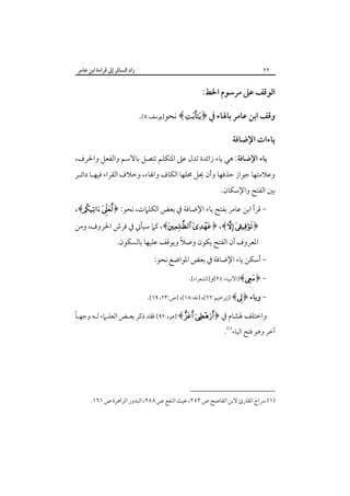 ‫زاد اﻟﺴﺎﺋﺮ إﱃ ﻗﺮاءة اﺑﻦ ﻋﺎﻣﺮ‬

‫٢٢‬

‫اﻟﻮﻗﻒ ﻋﲆ ﻣﺮﺳﻮم اﳋﻂ:‬
‫وﻗﻒ اﺑﻦ ﻋﺎﻣﺮ ﺑﺎﳍﺎء ﰲ ﴿‪ ﴾ ‬ﻧﺤﻮ]ﻳﻮﺳﻒ:٤[.‬
‫ﻳﺎءات اﻹﺿﺎﻓﺔ‬
‫ﻳﺎء اﻹﺿﺎﻓﺔ: ﻫﻲ ﻳﺎء زاﺋﺪة ﺗﺪل ﻋﲆ اﳌﺘﻜﻠﻢ ﺗﺘﺼﻞ ﺑﺎﻻﺳﻢ واﻟﻔﻌﻞ واﳊﺮف،‬

‫وﻋﻼﻣﺘﻬﺎ ﺟﻮاز ﺣﺬﻓﻬﺎ وأن ﳛﻞ ﳏﻠﻬﺎ اﻟﻜﺎف واﳍﺎء، وﺧﻼف اﻟﻘﺮاء ﻓﻴﻬـﺎ داﺋـﺮ‬

‫ﺑﲔ اﻟﻔﺘﺢ واﻹﺳﻜﺎن.‬

‫ ﻗﺮأ اﺑﻦ ﻋﺎﻣﺮ ﺑﻔﺘﺢ ﻳﺎء اﻹﺿﺎﻓﺔ ﰲ ﺑﻌﺾ اﻟﻜﻠﲈت، ﻧﺤﻮ: ﴿‪،﴾ ‬‬‫﴿‪ ،﴾ ﴿ ،﴾ ‬ﻛﲈ ﺳﻴﺄﰐ ﰲ ﻓﺮش اﳊﺮوف، وﻣﻦ‬
‫اﳌﻌﺮوف أن اﻟﻔﺘﺢ ﻳﻜﻮن وﺻﻼً وﻳﻮﻗﻒ ﻋﻠﻴﻬﺎ ﺑﺎﻟﺴﻜﻮن.‬

‫ أﺳﻜﻦ ﻳﺎء اﻹﺿﺎﻓﺔ ﰲ ﺑﻌﺾ اﳌﻮاﺿﻊ ﻧﺤﻮ:‬‫ ﴿‪]﴾‬اﻷﻧﺒﻴﺎء:٤٢[و]اﻟﺸﻌﺮاء[.‬‫ وﻳﺎء ﴿‪] ﴾‬إﺑﺮاﻫﻴﻢ:٢٢[، ]ﻃﻪ:٨١[، ]ص:٣٢، ٩٦[.‬‫ً‬
‫واﺧﺘﻠﻒ ﳍﺸﺎم ﰲ ﴿‪] ﴾  ‬ﻫﻮد:٢٩[ ﻓﻘﺪ ذﻛﺮ ﺑﻌـﺾ اﻟﻌﻠـﲈء ﻟـﻪ وﺟﻬـﺎ‬

‫آﺧﺮ وﻫﻮ ﻓﺘﺢ اﻟﻴﺎء‪.‬‬

‫)١( ﴎاج اﻟﻘﺎرئ ﻻﺑﻦ اﻟﻘﺎﺻﺢ ص ٢٥٢، ﻏﻴﺚ اﻟﻨﻔﻊ ص ٨٥٢، اﻟﺒﺪور اﻟﺰاﻫﺮة ص ١٦١.‬

 