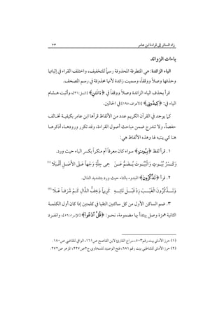 ‫زاد اﻟﺴﺎﺋﺮ إﱃ ﻗﺮاءة اﺑﻦ ﻋﺎﻣﺮ‬

‫٣٢‬

‫ﻳﺎءات اﻟﺰواﺋﺪ‬
‫ً‬
‫اﻟﻴﺎء اﻟﺰاﺋﺪة: ﻫﻲ اﳌﺘﻄﺮﻓﺔ اﳌﺤﺬوﻓﺔ رﺳﲈ ﻟﻠﺘﺨﻔﻴﻒ، واﺧﺘﻠﻒ اﻟﻘﺮاء ﰲ إﺛﺒﺎﲥﺎ‬

‫ً‬
‫ً‬
‫وﺣﺬﻓﻬﺎ وﺻﻼ ووﻗﻔﺎ، وﺳﻤﻴﺖ زاﺋﺪة ﻷﳖﺎ ﳏﺬوﻓﺔ ﰲ رﺳﻢ اﳌﺼﺤﻒ.‬

‫ً‬
‫ً‬
‫ﻗﺮأ ﺑﺤﺬف اﻟﻴﺎء اﻟﺰاﺋﺪة وﺻﻼ ووﻗﻔﺎ ﰲ ﴿‪] ﴾‬اﻟﻨﻤﻞ:٦٣[، وأﺛﺒﺖ ﻫـﺸﺎم‬

‫اﻟﻴﺎء ﰲ: ﴿‪] ﴾‬اﻷﻋﺮاف:٥٩١[ ﰲ اﳊﺎﻟﲔ.‬

‫ﻛﲈ ﻳﻮﺟﺪ ﰲ اﻟﻘﺮآن اﻟﻜﺮﻳﻢ ﻋﺪد ﻣﻦ اﻷﻟﻔﺎظ ﻗﺮأﻫﺎ اﺑﻦ ﻋﺎﻣﺮ ﺑﻜﻴﻔﻴـﺔ ﲣـﺎﻟﻒ‬

‫ً‬
‫ﺣﻔﺼﺎ، وﻻ ﺗﻨﺪرج ﺿﻤﻦ ﻣﺒﺎﺣﺚ أﺻﻮل اﻟﻘﺮاءة، وﻗﺪ ﺗﻜﺮر ورودﻫـﺎ، أذﻛﺮﻫـﺎ‬

‫ﻫﻨﺎ ﻛﻲ ﻳﻨﺘﺒﻪ ﳍﺎ وﻫﺬه اﻷﻟﻔﺎظ ﻫﻲ:‬

‫ً‬
‫ً‬
‫١. ﻗﺮأ ﻟﻔﻆ ﴿‪ ﴾ ‬ﺳﻮاء ﻛﺎن ﻣﻌﺮﻓﺎ أم ﻣﻨﻜﺮا ﺑﻜﴪ اﻟﺒﺎء ﺣﻴﺚ ورد.‬

‫َ َ ْ ُ ُ ٍ َ ُُْ َ َ ﱡ َ ْ ِ ِ ﱠٍ َ ْ ً َ َ َ ْ ِ ْ ََ‬
‫وﻛــﴪ ُﺑﻴــﻮت واﻟﺒﻴــﻮت ُﻳــﻀﻢ ﻋــﻦ ﲪﻰ ﺟﻠﺔ وﺟﻬﺎ ﻋـﲆ اﻷﺻـﻞ َأﻗـﺒﻼ‬

‫‪‬‬

‫٢. ﻗﺮأ ﴿‪ ﴾‬اﳌﺒﺪوء ﺑﺎﻟﺘﺎء ﺣﻴﺚ ورد ﺑﺘﺸﺪﻳﺪ اﻟﺬال.‬

‫َ َ ﱠ ﱠُ َ ْ َْ َ ِ ْ َْ َ ِ ِ َِ ً َ ِ ﱡ ﱠ ِ َ ْ َ َ ً َ َ‬
‫وﺗـــﺬﻛﺮون اﻟﻐﻴـــﺐ زد ﻗﺒـــﻞ َﺗﺎﺋـــﻪ ﻛﺮﻳﲈ وﺧﻒ اﻟﺬال ﻛـﻢ ﴍﻓـﺎ ﻋـﻼ‬

‫‪‬‬

‫٣. ﺿﻢ اﻟﺴﺎﻛﻦ اﻷول ﻣﻦ ﻛﻞ ﺳﺎﻛﻨﲔ اﻟﺘﻘﻴﺎ ﰲ ﻛﻠﻤﺘﲔ إذا ﻛﺎن أول اﻟﻜﻠﻤـﺔ‬

‫اﻟﺜﺎﻧﻴﺔ ﳘﺰة وﺻﻞ ﻳﺒﺘﺪأ ﲠﺎ ﻣﻀﻤﻮﻣﺔ، ﻧﺤـﻮ: ﴿‪] ﴾ ‬اﻹﴎاء:٦٥[، واﻧﻔـﺮد‬

‫)١( ﺣﺮز اﻷﻣﺎﲏ ﺑﻴﺖ رﻗﻢ٣٠٥، ﴎاج اﻟﻘﺎرئ ﻻﺑﻦ اﻟﻘﺎﺻﺢ ص١٦١، اﻟﻮاﰲ ﻟﻠﻘﺎﴈ ص٠٨١.‬

‫)٢( ﺣﺮز اﻷﻣﺎﲏ ﻟﻠﺸﺎﻃﺒﻲ ﺑﻴﺖ رﻗﻢ ١٨٦، ﻓﺘﺢ اﻟﻮﺻﻴﺪ ﻟﻠﺴﺨﺎوي ج٢ص٧٢٢، اﳌﺰﻫﺮ ص٢٧٢.‬

 