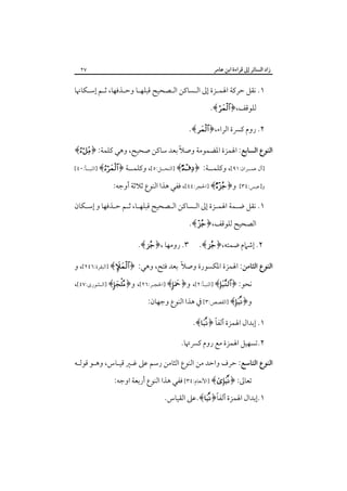 ‫زاد اﻟﺴﺎﺋﺮ إﱃ ﻗﺮاءة اﺑﻦ ﻋﺎﻣﺮ‬

‫٧٢‬

‫١. ﻧﻘﻞ ﺣﺮﻛﺔ اﳍﻤـﺰة إﱃ اﻟـﺴﺎﻛﻦ اﻟـﺼﺤﻴﺢ ﻗﺒﻠﻬـﺎ وﺣـﺬﻓﻬﺎ، ﺛـﻢ إﺳـﻜﺎﳖﺎ‬
‫ﻟﻠﻮﻗﻒ،﴿‪.﴾ ‬‬

‫٢. روم ﻛﴪة اﻟﺮاء،﴿‪.﴾ ‬‬
‫اﻟﻨﻮع اﻟﺴﺎﺑﻊ: اﳍﻤﺰة اﳌﻀﻤﻮﻣﺔ وﺻﻼً ﺑﻌﺪ ﺳﺎﻛﻦ ﺻﺤﻴﺢ، وﻫﻲ ﻛﻠﻤﺔ: ﴿‪﴾‬‬
‫]آل ﻋﻤــﺮان:١٩[، وﻛﻠﻤــﺔ:‬
‫و]ﻋﺒﺲ:٤٣[‬

‫﴿ ‪] ﴾‬اﻟﻨﺤــﻞ:٥[، وﻛﻠﻤــﺔ ﴿‪] ﴾‬اﻟﻨﺒــﺄ:٠٤[‬

‫و﴿‪] ﴾‬اﳊﺠﺮ:٤٤[، ﻓﻔﻲ ﻫﺬا اﻟﻨﻮع ﺛﻼﺛﺔ أوﺟﻪ:‬

‫١. ﻧﻘﻞ ﺿـﻤﺔ اﳍﻤـﺰة إﱃ اﻟـﺴﺎﻛﻦ اﻟـﺼﺤﻴﺢ ﻗﺒﻠﻬـﺎ، ﺛـﻢ ﺣـﺬﻓﻬﺎ و إﺳـﻜﺎن‬
‫اﻟﺼﺤﻴﺢ ﻟﻠﻮﻗﻒ،﴿‪.﴾ ‬‬

‫٢. إﺷﲈم ﺿﻤﺘﻪ،﴿‪.﴾ ‬‬

‫٣. روﻣﻬﺎ ،﴿‪.﴾ ‬‬

‫اﻟﻨﻮع اﻟﺜﺎﻣﻦ: اﳍﻤﺰة اﳌﻜﺴﻮرة وﺻﻼً ﺑﻌﺪ ﻓﺘﺢ، وﻫﻲ: ﴿‪] ﴾‬اﻟﺒﻘﺮة:٦٤٢[، و‬
‫ﻧﺤﻮ: ﴿‪] ﴾‬اﻟﻨﺒـﺄ:٢[، و﴿ ‪] ﴾‬اﳊﺠـﺮ:٦٢[، و﴿‪] ﴾‬اﻟـﺸﻮرى:٧٤[،‬
‫و﴿‪] ﴾‬اﻟﻘﺼﺺ:٣[ ﰲ ﻫﺬا اﻟﻨﻮع وﺟﻬﺎن:‬

‫ً‬
‫١. إﺑﺪال اﳍﻤﺰة أﻟﻔﺎ ﴿‪.﴾‬‬
‫٢.ﺗﺴﻬﻴﻞ اﳍﻤﺰة ﻣﻊ روم ﻛﴪﲥﺎ.‬
‫اﻟﻨﻮع اﻟﺘﺎﺳﻊ: ﺣﺮف واﺣﺪ ﻣﻦ اﻟﻨﻮع اﻟﺜﺎﻣﻦ رﺳﻢ ﻋﲆ ﻏـﲑ ﻗﻴـﺎس، وﻫـﻮ ﻗﻮﻟـﻪ‬
‫ﺗﻌﺎﱃ: ﴿‪] ﴾‬اﻷﻧﻌﺎم:٤٣[ ﻓﻔﻲ ﻫﺬا اﻟﻨﻮع أرﺑﻌﺔ اوﺟﻪ:‬

‫ً‬
‫١.إﺑﺪال اﳍﻤﺰة أﻟﻔﺎ﴿‪.﴾‬ﻋﲆ اﻟﻘﻴﺎس.‬

 