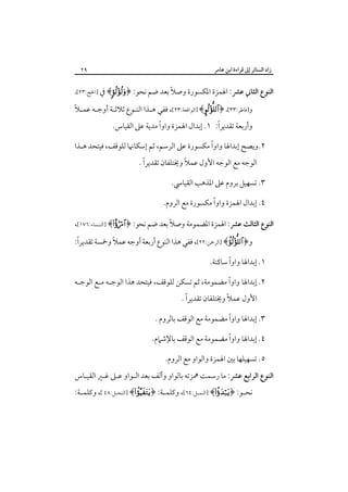 ‫زاد اﻟﺴﺎﺋﺮ إﱃ ﻗﺮاءة اﺑﻦ ﻋﺎﻣﺮ‬

‫٩٢‬

‫ً‬
‫اﻟﻨﻮع اﻟﺜﺎﲏ ﻋﴩ: اﳍﻤﺰة اﳌﻜﺴﻮرة وﺻﻼ ﺑﻌﺪ ﺿﻢ ﻧﺤﻮ: ﴿‪ ﴾‬ﰲ ]اﳊﺞ:٣٢[،‬

‫ً‬
‫و]ﻓﺎﻃﺮ:٣٣[، ﴿‪] ﴾‬اﻟﻮاﻗﻌﺔ:٣٢[، ﻓﻔﻲ ﻫـﺬا اﻟﻨـﻮع ﺛﻼﺛـﺔ أوﺟـﻪ ﻋﻤـﻼ‬

‫ً‬
‫ً‬
‫وأرﺑﻌﺔ ﺗﻘﺪﻳﺮا: ١. إﺑﺪال اﳍﻤﺰة واوا ﻣﺪﻳﺔ ﻋﲆ اﻟﻘﻴﺎس.‬

‫ً‬
‫٢.وﻳﺼﺢ إﺑﺪاﳍﺎ واوا ﻣﻜﺴﻮرة ﻋﲆ اﻟﺮﺳﻢ، ﺛﻢ إﺳﻜﺎﳖﺎ ﻟﻠﻮﻗﻒ، ﻓﻴﺘﺤﺪ ﻫـﺬا‬
‫ً‬
‫اﻟﻮﺟﻪ ﻣﻊ اﻟﻮﺟﻪ اﻷول ﻋﻤﻼً وﳜﺘﻠﻔﺎن ﺗﻘﺪﻳﺮا .‬

‫٣. ﺗﺴﻬﻴﻞ ﺑﺮوم ﻋﲆ اﳌﺬﻫﺐ اﻟﻘﻴﺎﳼ.‬
‫ً‬
‫٤. إﺑﺪال اﳍﻤﺰة واوا ﻣﻜﺴﻮرة ﻣﻊ اﻟﺮوم.‬
‫اﻟﻨﻮع اﻟﺜﺎﻟﺚ ﻋﴩ: اﳍﻤﺰة اﳌﻀﻤﻮﻣﺔ وﺻﻼً ﺑﻌﺪ ﺿﻢ ﻧﺤﻮ: ﴿‪] ﴾‬اﻟﻨـﺴﺎء:٦٧١[،‬
‫ً‬
‫ً‬
‫و﴿‪] ﴾‬اﻟﺮﲪﻦ:٢٢[، ﻓﻔﻲ ﻫﺬا اﻟﻨﻮع أرﺑﻌﺔ أوﺟﻪ ﻋﻤﻼ وﲬﺴﺔ ﺗﻘﺪﻳﺮا:‬
‫ً‬
‫١. إﺑﺪاﳍﺎ واوا ﺳﺎﻛﻨﺔ.‬
‫ً‬
‫٢. إﺑﺪاﳍﺎ واوا ﻣﻀﻤﻮﻣﺔ، ﺛﻢ ﺗﺴﻜﻦ ﻟﻠﻮﻗﻒ، ﻓﻴﺘﺤﺪ ﻫﺬا اﻟﻮﺟـﻪ ﻣـﻊ اﻟﻮﺟـﻪ‬
‫ً‬
‫ً‬
‫اﻷول ﻋﻤﻼ وﳜﺘﻠﻔﺎن ﺗﻘﺪﻳﺮا .‬

‫ً‬
‫٣. إﺑﺪاﳍﺎ واوا ﻣﻀﻤﻮﻣﺔ ﻣﻊ اﻟﻮﻗﻒ ﺑﺎﻟﺮوم .‬
‫ً‬
‫٤. إﺑﺪاﳍﺎ واوا ﻣﻀﻤﻮﻣﺔ ﻣﻊ اﻟﻮﻗﻒ ﺑﺎﻹﺷﲈم.‬
‫٥. ﺗﺴﻬﻴﻠﻬﺎ ﺑﲔ اﳍﻤﺰة واﻟﻮاو ﻣﻊ اﻟﺮوم.‬
‫اﻟﻨﻮع اﻟﺮاﺑﻊ ﻋﴩ: ﻣﺎ رﺳﻤﺖ ﳘﺰﺗﻪ ﺑﺎﻟﻮاو وأﻟﻒ ﺑﻌﺪ اﻟـﻮاو ﻋـﲆ ﻏـﲑ اﻟﻘﻴـﺎس‬
‫ﻧﺤـﻮ: ﴿‪] ﴾‬اﻟﻨﻤــﻞ:٤٦[، وﻛﻠﻤـﺔ: ﴿‪] ﴾‬اﻟﻨﺤــﻞ:٨٤ [، وﻛﻠﻤ ـﺔ:‬
‫ـ‬
‫ـ‬
‫ـ‬

 