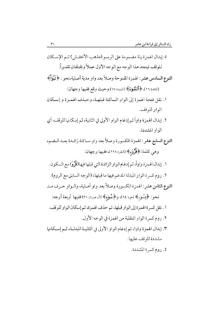 ‫زاد اﻟﺴﺎﺋﺮ إﱃ ﻗﺮاءة اﺑﻦ ﻋﺎﻣﺮ‬

‫١٣‬

‫٥.إﺑﺪال اﳍﻤﺰة ﻳﺎء ﻣﻀﻤﻮﻣﺔ ﻋﲆ اﻟﺮﺳﻢ )ﻣﺬﻫﺐ اﻷﺧﻔـﺶ( ﺛـﻢ اﻹﺳـﻜﺎن‬
‫ً‬
‫ً‬
‫ﻟﻠﻮﻗﻒ ﻓﻴﺘﺤﺪ ﻫﺬا اﻟﻮﺟﻪ ﻣﻊ اﻟﻮﺟﻪ اﻷول ﻋﻤﻼً وﳜﺘﻠﻔﺎن ﺗﻘﺪﻳﺮا.‬

‫ً‬
‫اﻟﻨﻮع اﻟﺴﺎدس ﻋﴩ: اﳍﻤﺰة اﳌﻔﺘﻮﺣﺔ وﺻﻼ ﺑﻌﺪ واو ﻣﺪﻳﺔ أﺻﻠﻴﺔ،ﻧﺤﻮ : ﴿‪﴾‬‬
‫]اﳌﺎﺋﺪة:٩٢[، ﴿‪] ﴾‬اﻟﻨﺴﺎء:٧١[ وﺣﻴﺚ وﻗﻊ ﻓﻔﻴﻬﺎ وﺟﻬﺎن:‬

‫١. ﻧﻘﻞ ﻓﺘﺤﺔ اﳍﻤﺰة إﱃ اﻟﻮاو اﻟﺴﺎﻛﻨﺔ ﻗﺒﻠﻬـﺎ، وﺣـﺬف اﳍﻤـﺰة و إﺳـﻜﺎن‬
‫اﻟﻮاو ﻟﻠﻮﻗﻒ.‬

‫ً‬
‫٢. إﺑﺪال اﳍﻤﺰة واوا ﺛﻢ إدﻏﺎم اﻟﻮاو اﻷوﱃ ﰲ اﻟﺜﺎﻧﻴﺔ، ﺛﻢ إﺳﻜﺎﳖﺎ ﻟﻠﻮﻗﻒ، أي‬
‫اﻟﻮاو اﳌﺸﺪدة.‬

‫ً‬
‫اﻟﻨﻮع اﻟﺴﺎﺑﻊ ﻋﴩ: اﳍﻤﺰة اﳌﻜﺴﻮرة وﺻﻼ ﺑﻌﺪ واو ﺳـﺎﻛﻨﺔ زاﺋـﺪة ﺑﻌـﺪ اﻟـﻀﻢ،‬
‫وﻫﻲ ﻛﻠﻤﺔ:﴿‪] ﴾‬اﻟﺒﻘﺮة:٨٢٢[، ﻓﻔﻴﻬﺎ وﺟﻬﺎن:‬

‫ً‬
‫١. إﺑﺪال اﳍﻤﺰة واوا، ﺛﻢ إدﻏﺎم اﻟﻮاو اﻟﺰاﺋﺪة اﻟﺘﻲ ﻗﺒﻠﻬﺎ ﻓﻴﻬﺎ)‪ (‬ﻣﻊ اﻟﺴﻜﻮن.‬
‫٢. روم ﻛﴪة اﻟﻮاو اﳌﺒﺪﻟﺔ اﳌﺪﻏﻢ ﻓﻴﻬﺎ ﻣﺎ ﻗﺒﻠﻬﺎ، )اﻟﻮﺟﻪ اﻟﺴﺎﺑﻖ ﻣﻊ اﻟﺮوم(.‬
‫ً‬
‫اﻟﻨﻮع اﻟﺜﺎﻣﻦ ﻋﴩ: اﳍﻤﺰة اﳌﻜﺴﻮرة وﺻﻼ ﺑﻌﺪ واو أﺻﻠﻴﺔ، واﻟـﻮاو ﺣـﺮف ﻣـﺪ‬
‫ﻧﺤﻮ: ﴿‪] ﴾‬ﻫﻮد:٤٦[، و﴿‪] ﴾‬آل ﻋﻤﺮان:٠٣[ ﻓﻔﻴﻬﺎ أرﺑﻌﺔ أوﺟﻪ:‬

‫١. ﻧﻘﻞ ﻛﴪة اﳍﻤﺰة إﱃ اﻟﻮاو ﻗﺒﻠﻬﺎ، ﺛﻢ ﺣﺬف اﳍﻤﺰة، ﺛﻢ إﺳﻜﺎن اﻟﻮاو ﻟﻠﻮﻗﻒ.‬
‫٢. روم ﻛﴪة اﻟﻮاو اﳌﻨﻘﻠﺒﺔ ﻣﻦ اﳍﻤﺰة ﰲ اﻟﻮﺟﻪ اﻷول.‬
‫٣. إﺑﺪال اﳍﻤﺰة واوا، ﺛﻢ إدﻏﺎم اﻟﻮاو اﻷوﱃ ﰲ اﻟﺜﺎﻧﻴـﺔ اﳌﺒﺪﻟـﺔ، ﺛـﻢ إﺳـﻜﺎﳖﺎ‬
‫ﻣﺸﺪدة ﻟﻠﻮﻗﻒ ﻋﻠﻴﻬﺎ.‬

‫٤. روم ﻛﴪة اﳌﺸﺪدة.‬

 