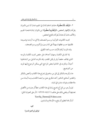 ‫زاد اﻟﺴﺎﺋﺮ إﱃ ﻗﺮاءة اﺑﻦ ﻋﺎﻣﺮ‬

‫٨‬

‫٢. ﴿‪ ،﴾ ‬ﻫﺸﺎم: ادﻏﺎم اﻟﺪال ﰲ اﳉﻴﻢ، ﻓـﺪل أن اﺑـﻦ ذﻛـﻮان‬
‫ﻳﻘﺮأﻫﺎ ﺑﺎﻹﻇﻬﺎر ﻛﺤﻔﺺ، ﴿‪ ﴾–‬اﺑﻦ ذﻛﻮان: إﻣﺎﻟـﺔ ﻓﺘﺤـﺔ اﳉـﻴﻢ‬
‫ً‬
‫واﻷﻟﻒ، ﻓﺪل أن ﻫﺸﺎﻣﺎ ﻳﻘﺮأﻫﺎ ﺑﺎﻟﻔﺘﺢ ﻛﺤﻔﺺ.‬

‫ﻛﺘﺒﺖ اﻟﻜﻠـﲈت اﻟﻘﺮآﻧﻴـﺔ ﺑﺮﺳـﻢ اﳌـﺼﺤﻒ إﻻ ﰲ ﻣـﺎ أردت ﺗﻮﺿـﻴﺤﻪ‬

‫ﻓﻜﺘﺒﺘﻬﺎ ﺣﺴﺐ ﻧﻄﻘﻬﺎ ﺗﺴﻬﻴﻼً ﻋﲆ اﻟﺪارﺳﲔ وﱂ أﻟﺘﺰم ﺑﺮﺳﻢ اﳌﺼﺤﻒ.‬
‫وﻗﺪ ذﻛﺮت أرﻗﺎم اﻵﻳﺎت ﺣﺴﺐ اﻟﻌﺪ اﻟﻜﻮﰲ.‬

‫إذا ﻛﺎن ﰲ اﻟﻜﻠﻤﺔ وﺟﻬﺎن أﺣﺪﳘﺎ ﻣﺜﻞ ﺣﻔﺺ ﻛﺘﺒﺖ اﻟﻜﻠﻤﺔ ﺑﺎﻟﻮﺟﻪ‬

‫ً‬
‫اﻟﺬي ﳜﺎﻟﻒ ﺣﻔﺼﺎ وﻟﻮ ﱂ ﻳﻜﻦ اﳌﻘﺪم. وﻗﺪ ذﻛﺮت اﻟﺪﻟﻴﻞ ﻣﻦ اﻟـﺸﺎﻃﺒﻴﺔ‬

‫ً‬
‫أﺣﻴﺎﻧﺎ، وذﻛﺮت ﰲ اﳊﺎﺷﻴﺔ ﺑﻌﺾ اﳌﺮاﺟﻊ اﻟﺘﻲ ﻳﻤﻜﻦ اﻟﺮﺟﻮع إﻟﻴﻬﺎ ﳌﺰﻳﺪ‬
‫ﻣﻦ اﻟﺘﻮﺿﻴﺢ.‬

‫ﻫﺬا وأﺗﻮﺟﻪ ﺑﺎﻟﺸﻜﺮ إﱃ ﻛﻞ ﻣﻦ ﺳﺎﻫﻢ ﰲ إﺧﺮاج ﻫﺬا اﻟﻜﺘﺎب وأﺧﺺ ﺑﺎﻟﺸﻜﺮ‬

‫واﻟﺘﻘﺪﻳﺮ أﺳﺘﺎذي اﻟﺪﻛﺘﻮر أﲪﺪ ﺷﻜﺮي ﻋـﲆ ﻣﺮاﺟﻌـﺔ اﻟﻜﺘـﺎب وﻣـﺎ أﺑـﺪاه ﻣـﻦ‬

‫ﻣﻼﺣﻈﺎت وﻓﻮاﺋﺪ ﻣﻨﺘﴩة ﰲ ﺛﻨﺎﻳﺎه.‬

‫ً‬
‫ِ ٍ‬
‫ﻛﲈ وأرﺟﻮ ﻣﻦ ﻛﻞ أخ ﻧﺎﺻﺢ وﺟﺪ ﰲ ﻫﺬا اﻟﻜﺘﺎب ﺧﻄﺄ أو ﻋﺒﺎرة ﻣﻦ اﻷﻓﻀﻞ‬
‫ٍ َ َ َ‬

‫ﺗﻌﺪﻳﻠﻬﺎ أن ﻳﺒﻠﻐﻨﻲ ذﻟﻚ ﻋﲆ ﻫﺎﺗﻒ ) ١٤٤٨٠٩٦٩٧٠ ( أو ﻋﲆ اﻟﻌﻨﻮان اﻟﺘﺎﱄ:‬
‫‪Tawfiq_Damra@Yahoo.com‬‬

‫أﺳﺄل اﷲ اﻟﻌﻈﻴﻢ أن ﻳﻨﻔﻊ ﺑﻪ اﻹﺳﻼم واﳌﺴﻠﻤﲔ.‬
‫ﻛﺘﺒﻪ‬

‫ﺗﻮﻓﻴﻖ إﺑﺮاﻫﻴﻢ ﺿﻤﺮة‬

 