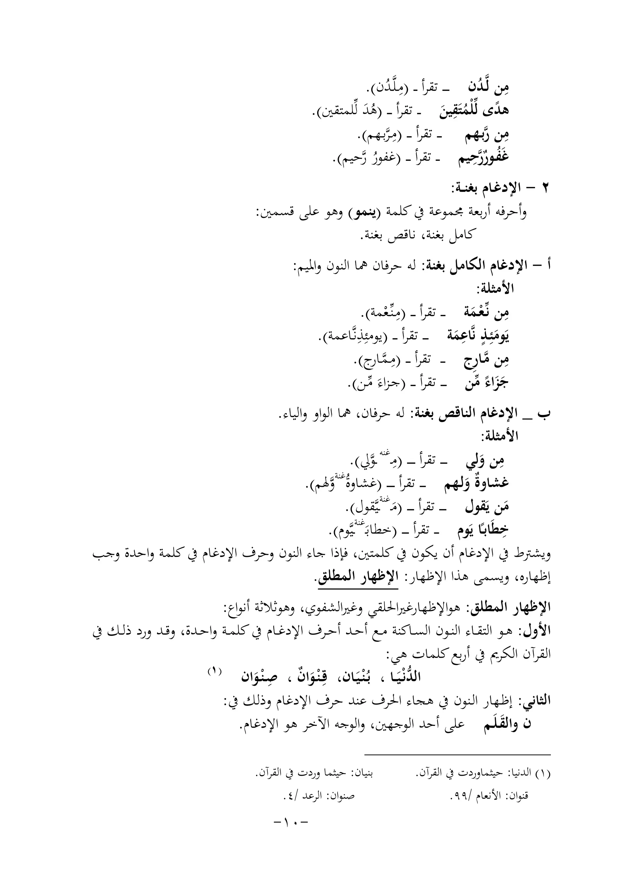 ‫ﻣﻦ ﻟﱠـﺪن ـ ـ ـ ﺗﻘﺮأ ـ ـ )ﻣـﻠﱠـﺪن(.‬
‫ِ ُ‬
‫ِ ُ‬
‫ِ‬
‫ﻫﺪى ﻟﱢﻠْﻤﺘَﻘﻴﻦ ـ ـ ﺗﻘﺮأ ـ ـ )ﻫﺪ ﻟﱢﻠﻤﺘﻘﲔ(.‬
‫َُ‬
‫ً ُ َ‬
‫ﻣﻦ رﺑـﻬﻢ ـ ـ ﺗﻘﺮأ ـ ـ )ﻣـﺮﺑـﻬﻢ(.‬
‫ِ ﱠ‬
‫ِﱠ‬
‫ُ ﱠِ‬
‫ﻏَﻔـﻮررﺣﻴﻢ ـ ـ ﺗﻘﺮأ ـ ـ )ﻏﻔﻮر رﺣﻴﻢ(.‬
‫ُﱠ‬
‫ٌ‬
‫٢ - اﻹدﻏـﺎم ﺑﻐﻨــﺔ:‬
‫وأﺣﺮﻓﻪ أرﺑﻌﺔ ﳎﻤﻮﻋﺔ ﰲ ﻛﻠﻤﺔ )ﻳﻨﻤﻮ( وﻫﻮ ﻋﻠﻰ ﻗﺴﻤﲔ:‬
‫ﻛﺎﻣﻞ ﺑﻐﻨﺔ، ﻧﺎﻗﺺ ﺑﻐﻨﺔ.‬
‫أ - اﻹدﻏﺎم اﻟﻜﺎﻣﻞ ﺑﻐﻨﺔ: ﻟﻪ ﺣﺮﻓﺎن ﳘﺎ اﻟﻨﻮن واﳌﻴﻢ:‬
‫اﻷﻣﺜﻠﺔ:‬
‫ِ‬
‫ِ‬
‫ﻣﻦ ﻧﱢـﻌـﻤﺔ ـ ـ ﺗﻘﺮأ ـ ـ )ﻣـﻨﱢـﻌﻤﺔ(.‬
‫ْ‬
‫َْ‬
‫ِ‬
‫ٍ ِ‬
‫ﻳَﻮﻣﺌِـﺬ ﻧﱠﺎﻋﻤﺔ ـ ـ ـ ﺗﻘﺮأ ـ ـ )ﻳﻮﻣﺌِﺬﻧﱠـﺎﻋﻤﺔ(.‬
‫َ‬
‫َ‬
‫ﻣﻦ ﻣـﺎ ِج ـ ـ ﺗﻘﺮأ ـ ـ ) ِ‬
‫ﻣـﻤ ج(.‬
‫ﱠ ـﺎر‬
‫ِ ﱠر‬
‫ﺟﺰاء ﻣﻦ ـ ـ ـ ﺗﻘﺮأ ـ ـ )ﺟـﺰاءَ ﻣـﻦ(.‬
‫ََ ً ﱢ‬
‫ﱢ‬
‫ب _ اﻹدﻏﺎم اﻟﻨﺎﻗﺺ ﺑﻐﻨﺔ: ﻟﻪ ﺣﺮﻓﺎن، ﳘﺎ اﻟﻮاو واﻟﻴﺎء.‬
‫اﻷﻣﺜﻠﺔ:‬
‫ِ ﻏﻨﻪ‬
‫ِ‬
‫ﻣﻦ وﻟﻲ ـ ـ ـ ﺗﻘﺮأ ـ ـ ـ ـ )ﻣـ ـﻮﱄ(.‬
‫ﱠ‬
‫َ‬
‫ﻏﺸﺎوٌ وﻟـﻬﻢ ـ ـ ـ ﺗﻘﺮأ ـ ـ ـ ـ )ﻏﺸﺎوةُﻏﻨﺔوﳍﻢ(.‬
‫ﱠ‬
‫ةَ‬
‫ﻏﻨﺔ‬
‫ﻣﻦ ﻳَﻘﻮل ـ ـ ـ ﺗﻘﺮأ ـ ـ ـ )ﻣـ ـﻴﱠﻘﻮل(.‬
‫َ‬
‫َ‬
‫ﻏﻨﺔ‬
‫ِ‬
‫ﺧﻄَﺎﺑـًﺎ ﻳَﻮم ـ ـ ﺗﻘﺮأ ـ ـ ـ )ﺧﻄﺎﺑـَ ـﻴﱠﻮم(.‬
‫وﻳﺸﱰط ﰲ اﻹدﻏﺎم أن ﻳﻜﻮن ﰲ ﻛﻠﻤﺘﲔ، ﻓﺈذا ﺟﺎء اﻟﻨﻮن وﺣﺮف اﻹدﻏﺎم ﰲ ﻛﻠﻤﺔ واﺣﺪة وﺟﺐ‬
‫إﻇﻬﺎرﻩ، وﻳﺴﻤﻰ ﻫﺬا اﻹﻇﻬﺎر: اﻹﻇﻬﺎر اﻟﻤﻄﻠﻖ.‬
‫اﻹﻇﻬﺎر اﻟﻤﻄﻠﻖ: ﻫﻮاﻹﻇﻬﺎرﻏﲑاﳊﻠﻘﻲ وﻏﲑاﻟﺸﻔﻮي، وﻫﻮﺛﻼﺛﺔ أﻧﻮاع:‬
‫اﻷول: ﻫــﻮ اﻟﺘﻘــﺎء اﻟﻨــﻮن اﻟﺴــﺎﻛﻨﺔ ﻣــﻊ أﺣــﺪ أﺣــﺮف اﻹدﻏــﺎم ﰲ ﻛﻠﻤــﺔ واﺣــﺪة، وﻗــﺪ ورد ذﻟــﻚ ﰲ‬
‫اﻟﻘﺮآن اﻟﻜﺮﱘ ﰲ أرﺑﻊ ﻛﻠﻤﺎت ﻫﻲ:‬
‫) ١(‬
‫اﻟﺪﻧْـﻴــﺎ ، ﺑـ ْﻨـﻴـﺎن، ﻗِـ ْﻨـﻮان ، ِ‬
‫َ ٌ ﺻـ ْﻨـﻮان‬
‫ﱡَ َُ‬
‫َ‬
‫اﻟﺜﺎﻧﻲ: إﻇـﻬﺎر اﻟـﻨﻮن ﰲ ﻫﺠﺎء اﳊﺮف ﻋﻨﺪ ﺣﺮف اﻹدﻏﺎم وذﻟﻚ ﰲ:‬
‫ن واﻟﻘـﻠَـﻢ ﻋﻠﻰ أﺣﺪ اﻟﻮﺟﻬﲔ، واﻟﻮﺟﻪ اﻵﺧﺮ ﻫﻮ اﻹدﻏﺎم.‬
‫َ‬
‫)١( اﻟﺪﻧﻴﺎ: ﺣﻴﺜﻤﺎوردت ﰲ اﻟﻘﺮآن.‬
‫ﻗﻨﻮان: اﻷﻧﻌﺎم /٩٩.‬

‫ﺑﻨﻴﺎن: ﺣﻴﺜﻤﺎ وردت ﰲ اﻟﻘﺮآن.‬
‫ﺻﻨﻮان: اﻟﺮﻋﺪ /٤.‬

‫-٠١-‬

 
