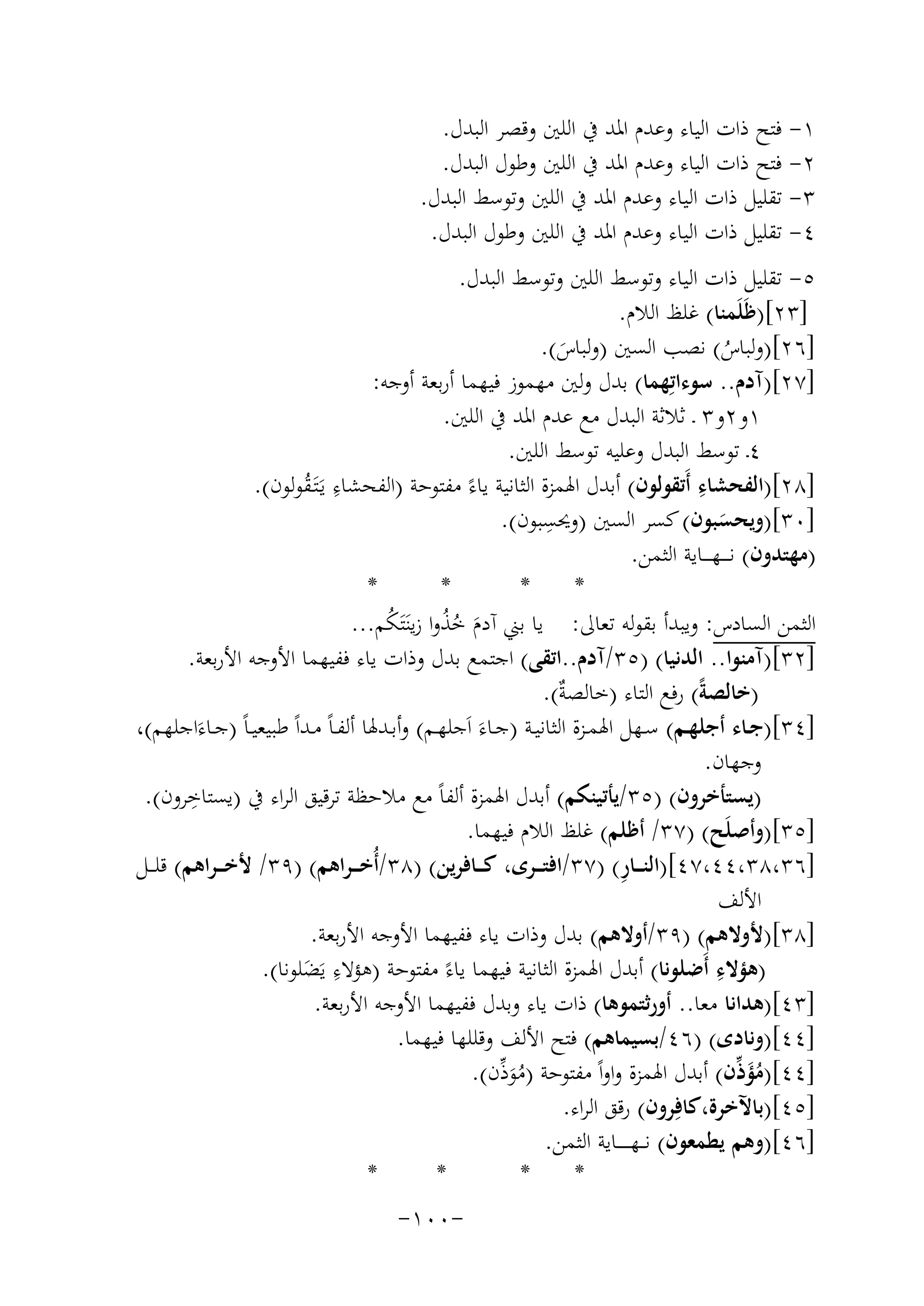 ‫١- ﻓﺘﺢ ذات اﻟﻴﺎء وﻋﺪم اﳌﺪ ﰲ اﻟﻠﲔ وﻗﺼﺮ اﻟﺒﺪل.‬
‫٢- ﻓﺘﺢ ذات اﻟﻴﺎء وﻋﺪم اﳌﺪ ﰲ اﻟﻠﲔ وﻃﻮل اﻟﺒﺪل.‬
‫٣- ﺗﻘﻠﻴﻞ ذات اﻟﻴﺎء وﻋﺪم اﳌﺪ ﰲ اﻟﻠﲔ وﺗﻮﺳﻂ اﻟﺒﺪل.‬
‫٤- ﺗﻘﻠﻴﻞ ذات اﻟﻴﺎء وﻋﺪم اﳌﺪ ﰲ اﻟﻠﲔ وﻃﻮل اﻟﺒﺪل.‬
‫٥- ﺗﻘﻠﻴﻞ ذات اﻟﻴﺎء وﺗﻮﺳﻂ اﻟﻠﲔ وﺗﻮﺳﻂ اﻟﺒﺪل.‬
‫]٣٢[)ﻇَﻠَﻤﻨﺎ( ﻏﻠﻆ اﻟﻼم.‬
‫]٦٢[)وﻟﺒﺎس( ﻧﺼﺐ اﻟﺴﲔ )وﻟﺒﺎس(.‬
‫َ‬
‫ُ‬
‫]٧٢[)آدم.. ﺳﻮءاﺗِﻬﻤﺎ( ﺑﺪل وﻟﲔ ﻣﻬﻤﻮز ﻓﻴﻬﻤﺎ أرﺑﻌﺔ أوﺟﻪ:‬
‫١و٢و٣ ـ ﺛﻼﺛﺔ اﻟﺒﺪل ﻣﻊ ﻋﺪم اﳌﺪ ﰲ اﻟﻠﲔ.‬
‫٤ـ ﺗﻮﺳﻂ اﻟﺒﺪل وﻋﻠﻴﻪ ﺗﻮﺳﻂ اﻟﻠﲔ.‬
‫ِ‬
‫]٨٢[)اﻟﻔﺤﺸﺎء أَﺗﻘﻮﻟﻮن( أﺑﺪل اﳍﻤﺰة اﻟﺜﺎﻧﻴﺔ ﻳﺎءً ﻣﻔﺘﻮﺣﺔ )اﻟﻔﺤﺸﺎء ﻳَـﺘَـﻘﻮﻟﻮن(.‬
‫ِ ُ‬
‫ِ‬
‫]٠٣[)وﻳﺤﺴﺒﻮن( ﻛﺴﺮ اﻟﺴﲔ )وﳛﺴﺒﻮن(.‬
‫َ‬
‫)ﻣﻬﺘﺪون( ﻧ ـ ــﻬ ـ ــﺎﻳﺔ اﻟﺜﻤﻦ.‬
‫*‬
‫*‬
‫*‬
‫*‬
‫اﻟﺜﻤﻦ اﻟﺴﺎدس: وﻳﺒﺪأ ﺑﻘﻮﻟﻪ ﺗﻌﺎﱃ: ﻳﺎ ﺑﲏ آدم ﺧﺬوا زﻳﻨَﺘَﻜﻢ...‬
‫ُ‬
‫َ ُُ‬
‫]٢٣[)آﻣﻨﻮا.. اﻟﺪﻧﻴﺎ( )٥٣/آدم..اﺗﻘﻰ( اﺟﺘﻤﻊ ﺑﺪل وذات ﻳﺎء ﻓﻔﻴﻬﻤﺎ اﻷوﺟﻪ اﻷرﺑﻌﺔ.‬
‫)ﺧﺎﻟﺼﺔً( رﻓﻊ اﻟﺘﺎء )ﺧﺎﻟﺼ ٌ(.‬
‫ﺔ‬
‫]٤٣[)ﺟــﺎء أﺟﻠﻬــﻢ( ﺳــﻬﻞ اﳍﻤــﺰة اﻟﺜﺎﻧﻴــﺔ )ﺟــﺎءَ اَﺟﻠﻬــﻢ( وأﺑــﺪﳍﺎ أﻟﻔـﺎً ﻣــﺪاً ﻃﺒﻴﻌﻴـﺎً )ﺟــﺎءَاﺟﻠﻬﻢ(،‬
‫وﺟﻬﺎن.‬
‫)ﻳﺴﺘﺄﺧﺮون( )٥٣/ﻳﺄﺗﻴﻨﻜﻢ( أﺑﺪل اﳍﻤﺰة أﻟﻔﺎً ﻣﻊ ﻣﻼﺣﻈﺔ ﺗﺮﻗﻴﻖ اﻟﺮاء ﰲ ) ِ‬
‫ﻳﺴﺘﺎﺧﺮون(.‬
‫]٥٣[)وأﺻﻠَﺢ( )٧٣/ أﻇﻠﻢ( ﻏﻠﻆ اﻟﻼم ﻓﻴﻬﻤﺎ.‬
‫ِ‬
‫]٦٣،٨٣،٤٤،٧٤[)اﻟﻨـ ــﺎر( )٧٣/اﻓﺘـ ــﺮى، ﻛـ ــﺎﻓﺮﻳﻦ( )٨٣/أُﺧ ـ ـﺮاﻫﻢ( )٩٣/ ﻷﺧ ـ ـﺮاﻫﻢ( ﻗﻠ ــﻞ‬
‫اﻷﻟﻒ‬
‫]٨٣[)ﻷوﻻﻫﻢ( )٩٣/أوﻻﻫﻢ( ﺑﺪل وذات ﻳﺎء ﻓﻔﻴﻬﻤﺎ اﻷوﺟﻪ اﻷرﺑﻌﺔ.‬
‫ِ‬
‫ِ‬
‫)ﻫﺆﻻء أَﺿﻠﻮﻧﺎ( أﺑﺪل اﳍﻤﺰة اﻟﺜﺎﻧﻴﺔ ﻓﻴﻬﻤﺎ ﻳﺎءً ﻣﻔﺘﻮﺣﺔ )ﻫﺆﻻء ﻳَﻀﻠﻮﻧﺎ(.‬
‫َ‬
‫]٣٤[)ﻫﺪاﻧﺎ ﻣﻌﺎ.. أورﺛﺘﻤﻮﻫﺎ( ذات ﻳﺎء وﺑﺪل ﻓﻔﻴﻬﻤﺎ اﻷوﺟﻪ اﻷرﺑﻌﺔ.‬
‫]٤٤[)وﻧﺎدى( )٦٤/ﺑﺴﻴﻤﺎﻫﻢ( ﻓﺘﺢ اﻷﻟﻒ وﻗﻠﻠﻬﺎ ﻓﻴﻬﻤﺎ.‬
‫]٤٤[)ﻣﺆ ﱢن( أﺑﺪل اﳍﻤﺰة واواً ﻣﻔﺘﻮﺣﺔ )ﻣﻮ ﱢن(.‬
‫ُ َذ‬
‫ُ َذ‬
‫]٥٤[)ﺑﺎﻵﺧﺮة،ﻛﺎﻓِﺮون( رﻗﻖ اﻟﺮاء.‬
‫]٦٤[)وﻫﻢ ﻳﻄﻤﻌﻮن( ﻧـ ـﻬـ ـ ـ ــﺎﻳﺔ اﻟﺜﻤﻦ.‬
‫*‬
‫*‬
‫*‬
‫*‬
‫-٠٠١-‬

 