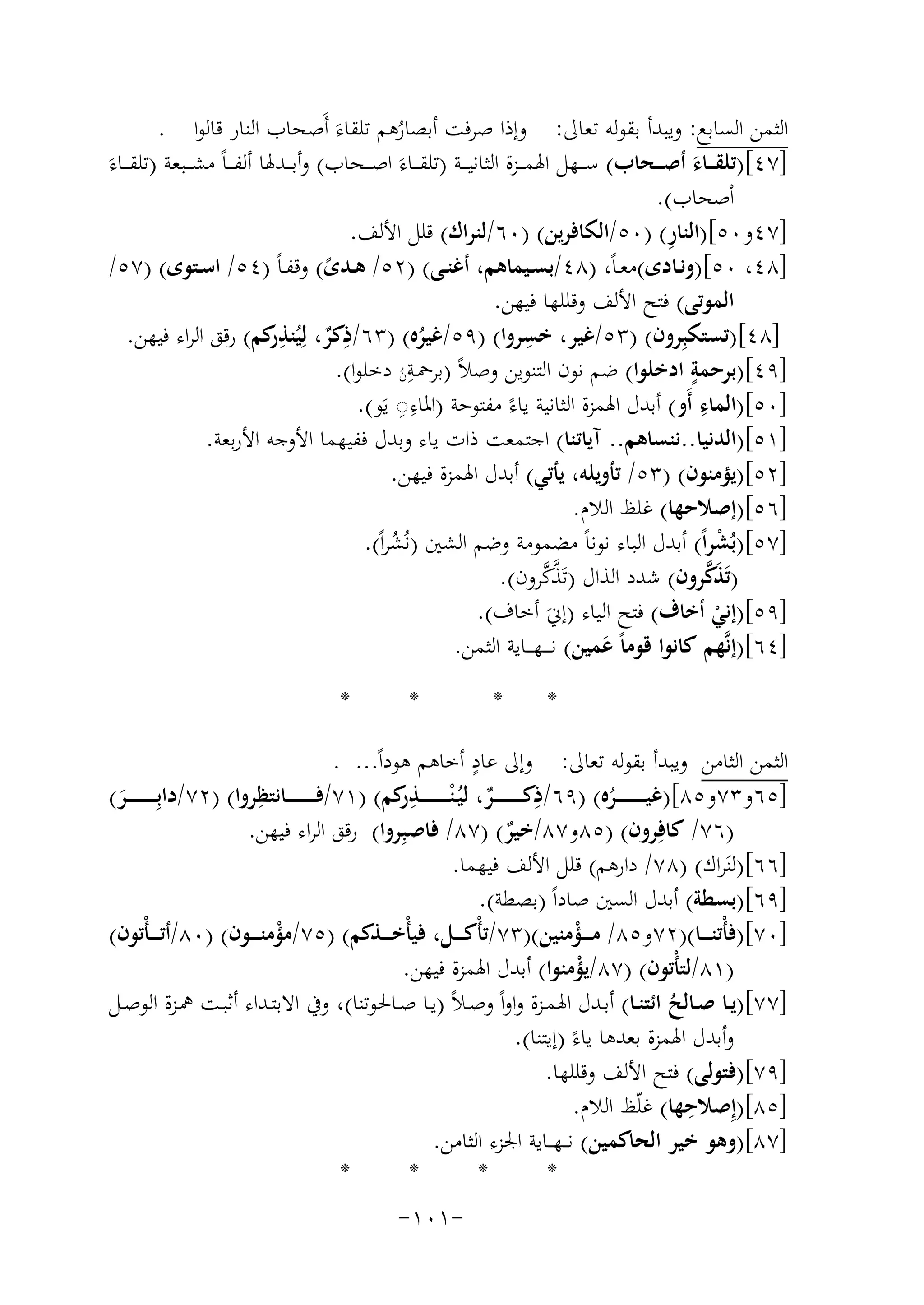 ‫اﻟﺜﻤﻦ اﻟﺴﺎﺑﻊ: وﻳﺒﺪأ ﺑﻘﻮﻟﻪ ﺗﻌﺎﱃ: وإذا ﺻﺮﻓﺖ أﺑﺼﺎرﻫﻢ ﺗﻠﻘﺎءَ أَﺻﺤﺎب اﻟﻨﺎر ﻗﺎﻟﻮا .‬
‫ُ‬
‫]٧٤[)ﺗﻠﻘـ ــﺎء أﺻـ ــﺤﺎب( ﺳ ــﻬﻞ اﳍﻤ ــﺰة اﻟﺜﺎﻧﻴ ــﺔ )ﺗﻠﻘ ــﺎءَ اﺻ ــﺤﺎب( وأﺑ ــﺪﳍﺎ أﻟﻔ ـ ـﺎً ﻣﺸ ــﺒﻌﺔ )ﺗﻠﻘ ــﺎء‬
‫َ‬
‫َ‬
‫اْﺻﺤﺎب(.‬
‫ِ‬
‫]٧٤و٠٥[)اﻟﻨﺎر( )٠٥/اﻟﻜﺎﻓﺮﻳﻦ( )٠٦/ﻟﻨﺮاك( ﻗﻠﻞ اﻷﻟﻒ.‬
‫]٨٤، ٠٥[)وﻧــﺎدى(ﻣﻌـﺎً، )٨٤/ﺑﺴــﻴﻤﺎﻫﻢ، أﻏﻨــﻰ( )٢٥/ ﻫــﺪى( وﻗﻔـﺎً )٤٥/ اﺳــﺘﻮى( )٧٥/‬
‫ً‬
‫اﻟﻤﻮﺗﻰ( ﻓﺘﺢ اﻷﻟﻒ وﻗﻠﻠﻬﺎ ﻓﻴﻬﻦ.‬
‫]٨٤[)ﺗﺴﺘﻜﺒِﺮون( )٣٥/ﻏﻴﺮ، ﺧﺴﺮوا( )٩٥/ﻏﻴﺮﻩ( )٣٦/ذﻛﺮ، ﻟِﻴ ِ‬
‫ِ‬
‫ِ‬
‫ٌ ُﻨﺬ ﻛﻢ( رﻗﻖ اﻟﺮاء ﻓﻴﻬﻦ.‬
‫ر‬
‫ُ‬
‫ِ‬
‫ٍ‬
‫]٩٤[)ﺑﺮﺣﻤﺔ ادﺧﻠﻮا( ﺿﻢ ﻧﻮن اﻟﺘﻨﻮﻳﻦ وﺻﻼً )ﺑﺮﲪـﺔن دﺧﻠﻮا(.‬
‫ُ‬
‫ِ‬
‫ِِ‬
‫]٠٥[)اﻟﻤﺎء أَو( أﺑﺪل اﳍﻤﺰة اﻟﺜﺎﻧﻴﺔ ﻳﺎءً ﻣﻔﺘﻮﺣﺔ )اﳌﺎء◌ ﻳَﻮ(.‬
‫]١٥[)اﻟﺪﻧﻴﺎ..ﻧﻨﺴﺎﻫﻢ.. آﻳﺎﺗﻨﺎ( اﺟﺘﻤﻌﺖ ذات ﻳﺎء وﺑﺪل ﻓﻔﻴﻬﻤﺎ اﻷوﺟﻪ اﻷرﺑﻌﺔ.‬
‫]٢٥[)ﻳﺆﻣﻨﻮن( )٣٥/ ﺗﺄوﻳﻠﻪ، ﻳﺄﺗﻲ( أﺑﺪل اﳍﻤﺰة ﻓﻴﻬﻦ.‬
‫]٦٥[)إﺻﻼﺣﻬﺎ( ﻏﻠﻆ اﻟﻼم.‬
‫]٧٥[)ﺑُﺸﺮاً( أﺑﺪل اﻟﺒﺎء ﻧﻮﻧﺎً ﻣﻀﻤﻮﻣﺔ وﺿﻢ اﻟﺸﲔ )ﻧُﺸﺮاً(.‬
‫ْ‬
‫ُ‬
‫ﱠ‬
‫َﱠ‬
‫)ﺗَﺬﻛﺮون( ﺷﺪد اﻟﺬال )ﺗَﺬ ﱠ‬
‫ﻛﺮون(.‬
‫]٩٥[)إﻧﻲ أﺧﺎف( ﻓﺘﺢ اﻟﻴﺎء )إﱐَ أﺧﺎف(.‬
‫ْ‬
‫]٤٦[)إﻧﱠﻬﻢ ﻛﺎﻧﻮا ﻗﻮﻣﺎً ﻋﻤﻴﻦ( ﻧـ ـ ـﻬـ ــﺎﻳﺔ اﻟﺜﻤﻦ.‬
‫َ‬
‫*‬

‫*‬

‫*‬

‫*‬

‫ٍ‬
‫اﻟﺜﻤﻦ اﻟﺜﺎﻣﻦ وﻳﺒﺪأ ﺑﻘﻮﻟﻪ ﺗﻌﺎﱃ: وإﱃ ﻋﺎد أﺧﺎﻫﻢ ﻫﻮداً... .‬
‫ِ‬
‫ِ‬
‫]٥٦و٣٧و٥٨[)ﻏﻴـ ـ ـ ـ ـ ـ ــﺮﻩ( )٩٦/ذﻛـ ـ ـ ـ ـ ـ ــﺮ، ﻟﻴُـ ْﻨ ـ ـ ـ ـ ـ ـ ـﺬ ﻛﻢ( )١٧/ﻓـ ـ ـ ـ ـ ـ ــﺎﻧﺘﻈﺮوا( )٢٧/داﺑِ ـ ـ ـ ـ ـ ـ ـﺮ(‬
‫ِر‬
‫ٌ‬
‫َ‬
‫ُ‬
‫)٦٧/ ﻛﺎﻓِﺮون( )٥٨و٧٨/ﺧﻴﺮ( )٧٨/ ﻓﺎﺻﺒِﺮوا( رﻗﻖ اﻟﺮاء ﻓﻴﻬﻦ.‬
‫ٌ‬
‫]٦٦[)ﻟﻨَﺮاك( )٨٧/ دارﻫﻢ( ﻗﻠﻞ اﻷﻟﻒ ﻓﻴﻬﻤﺎ.‬
‫]٩٦[)ﺑﺴﻄﺔ( أﺑﺪل اﻟﺴﲔ ﺻﺎداً )ﺑﺼﻄﺔ(.‬
‫]٠٧[)ﻓﺄْﺗﻨ ـ ــﺎ()٢٧و٥٨/ ﻣ ـ ــﺆﻣﻨﻴﻦ()٣٧/ﺗﺄْﻛ ـ ــﻞ، ﻓﻴﺄْﺧ ـ ــﺬﻛﻢ( )٥٧/ﻣﺆﻣﻨ ـ ــﻮن( )٠٨/أﺗـ ـ ـﺄْﺗﻮن(‬
‫ْ‬
‫ْ‬
‫)١٨/ﻟﺘﺄْﺗﻮن( )٧٨/ﻳﺆﻣﻨﻮا( أﺑﺪل اﳍﻤﺰة ﻓﻴﻬﻦ.‬
‫ْ‬
‫]٧٧[)ﻳــﺎ ﺻــﺎﻟﺢ اﺋﺘﻨــﺎ( أﺑــﺪل اﳍﻤــﺰة واواً وﺻـﻼً )ﻳــﺎ ﺻــﺎﳊﻮﺗﻨﺎ(، وﰲ اﻻﺑﺘــﺪاء أﺛﺒــﺖ ﳘــﺰة اﻟﻮﺻــﻞ‬
‫ُ‬
‫وأﺑﺪل اﳍﻤﺰة ﺑﻌﺪﻫﺎ ﻳﺎءً )إﻳﺘﻨﺎ(.‬
‫]٩٧[)ﻓﺘﻮﻟﻰ( ﻓﺘﺢ اﻷﻟﻒ وﻗﻠﻠﻬﺎ.‬
‫ِ‬
‫]٥٨[)إِﺻﻼﺣﻬﺎ( ﻏﻠّﻆ اﻟﻼم.‬
‫]٧٨[)وﻫﻮ ﺧﻴﺮ اﻟﺤﺎﻛﻤﻴﻦ( ﻧـ ـﻬـ ـﺎﻳﺔ اﳉﺰء اﻟﺜﺎﻣﻦ.‬
‫*‬
‫*‬
‫*‬
‫*‬
‫-١٠١-‬

 