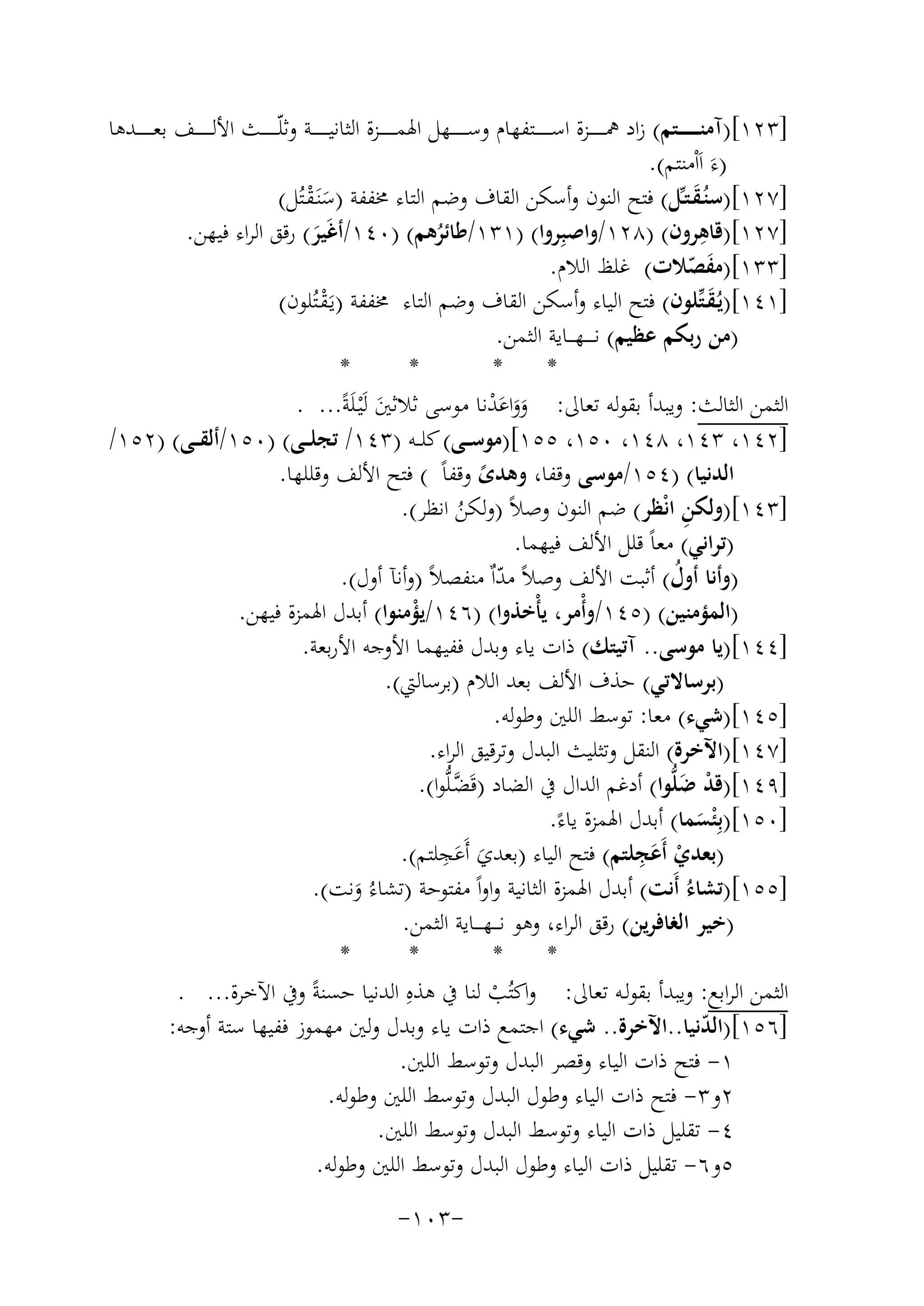 ‫]٣٢١[)آﻣﻨـ ـ ـ ـ ــﺘﻢ( زاد ﳘـ ـ ـ ـ ــﺰة اﺳـ ـ ـ ـ ــﺘﻔﻬﺎم وﺳـ ـ ـ ـ ــﻬﻞ اﳍﻤـ ـ ـ ـ ــﺰة اﻟﺜﺎﻧﻴـ ـ ـ ـ ــﺔ وﺛﻠّـ ـ ـ ـ ــﺚ اﻷﻟـ ـ ـ ـ ــﻒ ﺑﻌـ ـ ـ ـ ــﺪﻫﺎ‬
‫)ءَ اَاْﻣﻨﺘﻢ(.‬
‫]٧٢١[)ﺳﻨُـﻘـﺘـﱢﻞ( ﻓﺘﺢ اﻟﻨﻮن وأﺳﻜﻦ اﻟﻘﺎف وﺿﻢ اﻟﺘﺎء ﳐﻔﻔﺔ )ﺳﻨَـﻘـﺘُﻞ(‬
‫َ‬
‫َْ‬
‫ِ‬
‫]٧٢١[)ﻗﺎﻫﺮون( )٨٢١/واﺻﺒِ‬
‫ﺮوا( )١٣١/ﻃﺎﺋﺮﻫﻢ( )٠٤١/أﻏَﻴﺮ( رﻗﻖ اﻟﺮاء ﻓﻴﻬﻦ.‬
‫َ‬
‫ُ‬
‫]٣٣١[)ﻣﻔﺼﻼت( ﻏﻠﻆ اﻟﻼم.‬
‫َ ّ‬
‫]١٤١[)ﻳُـﻘـﺘﱢﻠﻮن( ﻓﺘﺢ اﻟﻴﺎء وأﺳﻜﻦ اﻟﻘﺎف وﺿﻢ اﻟﺘﺎء ﳐﻔﻔﺔ )ﻳَـﻘـﺘُﻠﻮن(‬
‫َ‬
‫ْ‬
‫)ﻣﻦ رﺑﻜﻢ ﻋﻈﻴﻢ( ﻧ ـ ـ ـﻬـ ــﺎﻳﺔ اﻟﺜﻤﻦ.‬
‫*‬
‫*‬
‫*‬
‫*‬
‫اﻟﺜﻤﻦ اﻟﺜﺎﻟﺚ: وﻳﺒﺪأ ﺑﻘﻮﻟﻪ ﺗﻌﺎﱃ: وواﻋﺪﻧﺎ ﻣﻮﺳﻰ ﺛﻼﺛﲔ ﻟَْﻴـﻠَﺔً... .‬
‫ََ َ ْ‬
‫َ‬
‫]٢٤١، ٣٤١، ٨٤١، ٠٥١، ٥٥١[)ﻣﻮﺳ ــﻰ( ﻛﻠ ــﻪ )٣٤١/ ﺗﺠﻠ ــﻰ( )٠٥١/أﻟﻘ ــﻰ( )٢٥١/‬
‫اﻟﺪﻧﻴﺎ( )٤٥١/ﻣﻮﺳﻰ وﻗﻔﺎ، وﻫﺪى وﻗﻔﺎً ( ﻓﺘﺢ اﻷﻟﻒ وﻗﻠﻠﻬﺎ.‬
‫ً‬
‫ِ‬
‫]٣٤١[)وﻟﻜﻦ اﻧْﻈﺮ( ﺿﻢ اﻟﻨﻮن وﺻﻼً )وﻟﻜﻦ اﻧﻈﺮ(.‬
‫ُ‬
‫)ﺗﺮاﻧﻲ( ﻣﻌﺎً ﻗﻠﻞ اﻷﻟﻒ ﻓﻴﻬﻤﺎ.‬
‫)وأﻧﺎ أول( أﺛﺒﺖ اﻷﻟﻒ وﺻﻼً ﻣﺪاٌ ﻣﻨﻔﺼﻼً )وأﻧﺂ أول(.‬
‫ُ‬
‫ّ‬
‫)اﻟﻤﺆﻣﻨﻴﻦ( )٥٤١/وأْﻣﺮ، ﻳﺄْﺧﺬوا( )٦٤١/ﻳﺆﻣﻨﻮا( أﺑﺪل اﳍﻤﺰة ﻓﻴﻬﻦ.‬
‫ْ‬
‫]٤٤١[)ﻳﺎ ﻣﻮﺳﻰ.. آﺗﻴﺘﻚ( ذات ﻳﺎء وﺑﺪل ﻓﻔﻴﻬﻤﺎ اﻷوﺟﻪ اﻷرﺑﻌﺔ.‬
‫)ﺑﺮﺳﺎﻻﺗﻲ( ﺣﺬف اﻷﻟﻒ ﺑﻌﺪ اﻟﻼم )ﺑﺮﺳﺎﻟﱵ(.‬
‫]٥٤١[)ﺷﻲء( ﻣﻌﺎ: ﺗﻮﺳﻂ اﻟﻠﲔ وﻃﻮﻟﻪ.‬
‫]٧٤١[)اﻵﺧﺮة( اﻟﻨﻘﻞ وﺗﺜﻠﻴﺚ اﻟﺒﺪل وﺗﺮﻗﻴﻖ اﻟﺮاء.‬
‫]٩٤١[)ﻗﺪ ﺿﻠﱡﻮا( أدﻏﻢ اﻟﺪال ﰲ اﻟﻀﺎد )ﻗَﻀـﻠﱡﻮا(.‬
‫ﱠ‬
‫ْ َ‬
‫]٠٥١[)ﺑِْﺌﺴﻤﺎ( أﺑﺪل اﳍﻤﺰة ﻳﺎءً.‬
‫َ‬
‫ِ‬
‫َِ‬
‫)ﺑﻌﺪي أَﻋﺠﻠﺘﻢ( ﻓﺘﺢ اﻟﻴﺎء )ﺑﻌﺪي أَﻋﺠﻠﺘﻢ(.‬
‫َ َ‬
‫ْ‬
‫]٥٥١[)ﺗﺸﺎءُ أَﻧﺖ( أﺑﺪل اﳍﻤﺰة اﻟﺜﺎﻧﻴﺔ واواً ﻣﻔﺘﻮﺣﺔ )ﺗﺸﺎءُ وﻧﺖ(.‬
‫َ‬
‫)ﺧﻴﺮ اﻟﻐﺎﻓﺮﻳﻦ( رﻗﻖ اﻟﺮاء، وﻫﻮ ﻧ ـ ـﻬ ـ ــﺎﻳﺔ اﻟﺜﻤﻦ.‬
‫*‬
‫*‬
‫*‬
‫*‬
‫اﻟﺜﻤﻦ اﻟﺮاﺑﻊ: وﻳﺒﺪأ ﺑﻘﻮﻟـﻪ ﺗﻌﺎﱃ: واﻛﺘُﺐ ﻟﻨﺎ ﰲ ﻫﺬﻩِ اﻟﺪﻧﻴﺎ ﺣﺴﻨﺔً وﰲ اﻵﺧﺮة... .‬
‫ْ‬
‫]٦٥١[)اﻟﺪﻧﻴﺎ..اﻵﺧﺮة.. ﺷﻲء( اﺟﺘﻤﻊ ذات ﻳﺎء وﺑﺪل وﻟﲔ ﻣﻬﻤﻮز ﻓﻔﻴﻬﺎ ﺳﺘﺔ أوﺟﻪ:‬
‫ّ‬
‫١- ﻓﺘﺢ ذات اﻟﻴﺎء وﻗﺼﺮ اﻟﺒﺪل وﺗﻮﺳﻂ اﻟﻠﲔ.‬
‫٢و٣- ﻓﺘﺢ ذات اﻟﻴﺎء وﻃﻮل اﻟﺒﺪل وﺗﻮﺳﻂ اﻟﻠﲔ وﻃﻮﻟﻪ.‬
‫٤- ﺗﻘﻠﻴﻞ ذات اﻟﻴﺎء وﺗﻮﺳﻂ اﻟﺒﺪل وﺗﻮﺳﻂ اﻟﻠﲔ.‬
‫٥و٦- ﺗﻘﻠﻴﻞ ذات اﻟﻴﺎء وﻃﻮل اﻟﺒﺪل وﺗﻮﺳﻂ اﻟﻠﲔ وﻃﻮﻟﻪ.‬
‫-٣٠١-‬

 