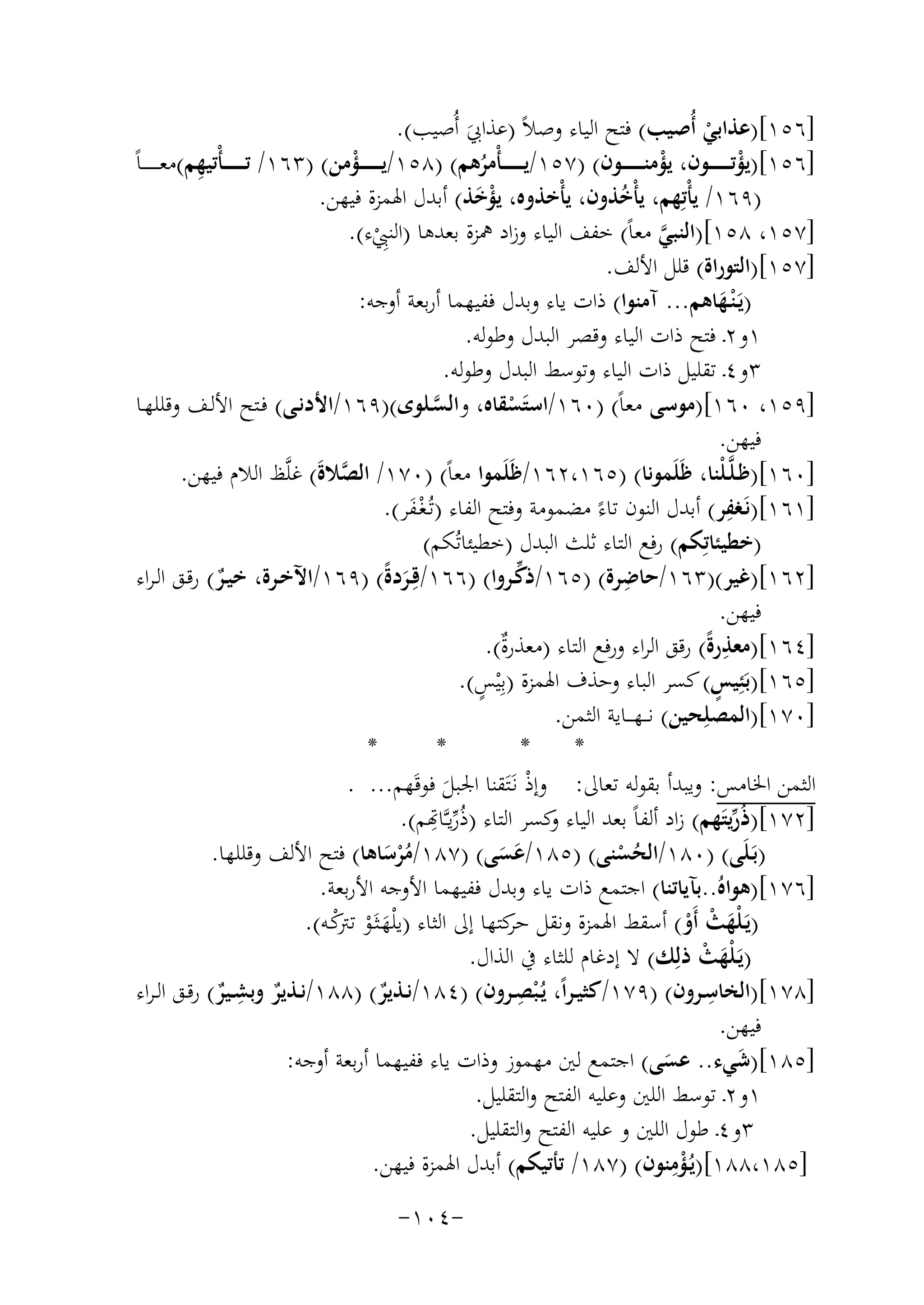 ‫]٦٥١[)ﻋﺬاﺑﻲ أُﺻﻴﺐ( ﻓﺘﺢ اﻟﻴﺎء وﺻﻼً )ﻋﺬاﰊ أُﺻﻴﺐ(.‬
‫ْ‬
‫َ‬
‫ِ‬
‫]٦٥١[)ﻳﺆﺗـ ـ ـ ـ ــﻮن، ﻳﺆﻣﻨ ـ ـ ـ ـ ــﻮن( )٧٥١/ﻳـ ـ ـ ـ ـ ـﺄْﻣﺮﻫﻢ( )٨٥١/ﻳ ـ ـ ـ ـ ــﺆﻣﻦ( )٣٦١/ ﺗـ ـ ـ ـ ـ ـﺄْﺗﻴﻬﻢ(ﻣﻌ ـ ـ ـ ـ ـﺎً‬
‫ْ‬
‫ْ‬
‫ْ‬
‫ُ‬
‫)٩٦١/ ﻳﺄْﺗِ‬
‫ﻬﻢ، ﻳﺄْﺧﺬون، ﻳﺄْﺧﺬوﻩ، ﻳﺆﺧﺬ( أﺑﺪل اﳍﻤﺰة ﻓﻴﻬﻦ.‬
‫َْ‬
‫ُ‬
‫]٧٥١، ٨٥١[)اﻟﻨﺒﻲ ﻣﻌﺎً( ﺧﻔﻒ اﻟﻴﺎء وزاد ﳘﺰة ﺑﻌﺪﻫﺎ )اﻟﻨﱯء(.‬
‫ﱠ‬
‫ِْ‬
‫]٧٥١[)اﻟﺘﻮراة( ﻗﻠﻞ اﻷﻟﻒ.‬
‫)ﻳَـ ْﻨـﻬﺎﻫﻢ... آﻣﻨﻮا( ذات ﻳﺎء وﺑﺪل ﻓﻔﻴﻬﻤﺎ أرﺑﻌﺔ أوﺟﻪ:‬
‫َ‬
‫١و٢ـ ﻓﺘﺢ ذات اﻟﻴﺎء وﻗﺼﺮ اﻟﺒﺪل وﻃﻮﻟﻪ.‬
‫٣و٤ـ ﺗﻘﻠﻴﻞ ذات اﻟﻴﺎء وﺗﻮﺳﻂ اﻟﺒﺪل وﻃﻮﻟﻪ.‬
‫]٩٥١، ٠٦١[)ﻣﻮﺳﻰ ﻣﻌﺎً( )٠٦١/اﺳﺘَﺴﻘﺎﻩ، واﻟﺴـﻠﻮى()٩٦١/اﻷدﻧـﻰ( ﻓـﺘﺢ اﻷﻟـﻒ وﻗﻠﻠﻬـﺎ‬
‫ﱠ‬
‫ْ‬
‫ﻓﻴﻬﻦ.‬
‫]٠٦١[)ﻇـﻠﱠـﻠْﻨﺎ، ﻇَﻠَﻤﻮﻧﺎ( )٥٦١،٢٦١/ﻇَﻠَﻤﻮا ﻣﻌﺎً( )٠٧١/ اﻟﺼﻼة( ﻏﻠﱠﻆ اﻟﻼم ﻓﻴﻬﻦ.‬
‫ﱠ َ‬
‫ِ‬
‫]١٦١[)ﻧَـﻐﻔﺮ( أﺑﺪل اﻟﻨﻮن ﺗﺎءً ﻣﻀﻤﻮﻣﺔ وﻓﺘﺢ اﻟﻔﺎء )ﺗُـﻐـﻔﺮ(.‬
‫َْ‬
‫)ﺧﻄﻴﺌﺎﺗِﻜﻢ( رﻓﻊ اﻟﺘﺎء ﺛﻠﺚ اﻟﺒﺪل )ﺧﻄﻴﺌﺎﺗُﻜﻢ(‬
‫ِ‬
‫ﱢ‬
‫]٢٦١[)ﻏﻴﺮ()٣٦١/ﺣﺎﺿﺮة( )٥٦١/ذﻛـﺮوا( )٦٦١/ﻗِـﺮدةً( )٩٦١/اﻵﺧـﺮة، ﺧﻴـﺮ( رﻗـﻖ اﻟـﺮاء‬
‫ٌ‬
‫َ‬
‫ﻓﻴﻬﻦ.‬
‫ِ‬
‫]٤٦١[)ﻣﻌﺬرةً( رﻗﻖ اﻟﺮاء ورﻓﻊ اﻟﺘﺎء )ﻣﻌﺬرٌ(.‬
‫ة‬
‫ٍ‬
‫ٍ‬
‫]٥٦١[)ﺑَﺌِﻴﺲ( ﻛﺴﺮ اﻟﺒﺎء وﺣﺬف اﳍﻤﺰة )ﺑِْﻴﺲ(.‬
‫]٠٧١[)اﻟﻤﺼﻠِﺤﻴﻦ( ﻧـ ـﻬـ ــﺎﻳﺔ اﻟﺜﻤﻦ.‬
‫*‬
‫*‬
‫*‬
‫*‬
‫اﻟﺜﻤﻦ اﳋﺎﻣﺲ: وﻳﺒﺪأ ﺑﻘﻮﻟﻪ ﺗﻌﺎﱃ: وإذ ﻧـَﺘَﻘﻨﺎ اﳉﺒﻞ ﻓﻮﻗَﻬﻢ... .‬
‫ْ‬
‫َ‬
‫]٢٧١[)ذُرﻳﺘﻬﻢ( زاد أﻟﻔﺎً ﺑﻌﺪ اﻟﻴﺎء ﻛﺴﺮ اﻟﺘﺎء )ُرﱢﻳـﱠـﺎﻬ ِ‬
‫ﺗﻢ(.‬
‫و‬
‫ﱢَ‬
‫)ﺑَـﻠَﻰ( )٠٨١/اﻟﺤﺴﻨﻰ( )٥٨١/ﻋﺴﻰ( )٧٨١/ﻣﺮﺳﺎﻫﺎ( ﻓﺘﺢ اﻷﻟﻒ وﻗﻠﻠﻬﺎ.‬
‫ُْ َ‬
‫ُْ‬
‫ََ‬
‫]٦٧١[)ﻫﻮاﻩُ..ﺑﺂﻳﺎﺗﻨﺎ( اﺟﺘﻤﻊ ذات ﻳﺎء وﺑﺪل ﻓﻔﻴﻬﻤﺎ اﻷوﺟﻪ اﻷرﺑﻌﺔ.‬
‫)ﻳَـﻠْﻬﺚ أَو( أﺳﻘﻂ اﳍﻤﺰة وﻧﻘﻞ ﻛﺘﻬﺎ إﱃ اﻟﺜﺎء )ﻳ ْﻠﻬـﺜَـﻮ ﻛـﻪ(.‬
‫ﺣﺮ‬
‫َ ْ ﺗﱰْ‬
‫َ ْ ْ‬
‫)ﻳـﻠْﻬﺚ ذﻟِ‬
‫َ َ ْ ﻚ( ﻻ إدﻏﺎم ﻟﻠﺜﺎء ﰲ اﻟﺬال.‬
‫ِ‬
‫ِ‬
‫ِ‬
‫]٨٧١[)اﻟﺨﺎﺳــﺮون( )٩٧١/ﻛﺜﻴـﺮاً، ﻳُـ ْﺒﺼــﺮون( )٤٨١/ﻧــﺬﻳﺮ( )٨٨١/ﻧــﺬﻳﺮ وﺑﺸــﻴﺮ( رﻗــﻖ اﻟـﺮاء‬
‫ٌ‬
‫ٌ‬
‫ٌ‬
‫ﻓﻴﻬﻦ.‬
‫]٥٨١[)ﺷﻲء.. ﻋﺴﻰ( اﺟﺘﻤﻊ ﻟﲔ ﻣﻬﻤﻮز وذات ﻳﺎء ﻓﻔﻴﻬﻤﺎ أرﺑﻌﺔ أوﺟﻪ:‬
‫َ‬
‫َ‬
‫١و٢ـ ﺗﻮﺳﻂ اﻟﻠﲔ وﻋﻠﻴﻪ اﻟﻔﺘﺢ واﻟﺘﻘﻠﻴﻞ.‬
‫٣و٤ـ ﻃﻮل اﻟﻠﲔ و ﻋﻠﻴﻪ اﻟﻔﺘﺢ واﻟﺘﻘﻠﻴﻞ.‬
‫ِْ‬
‫]٥٨١،٨٨١[)ﻳُـﺆﻣﻨﻮن( )٧٨١/ ﺗﺄﺗﻴﻜﻢ( أﺑﺪل اﳍﻤﺰة ﻓﻴﻬﻦ.‬
‫-٤٠١-‬

 