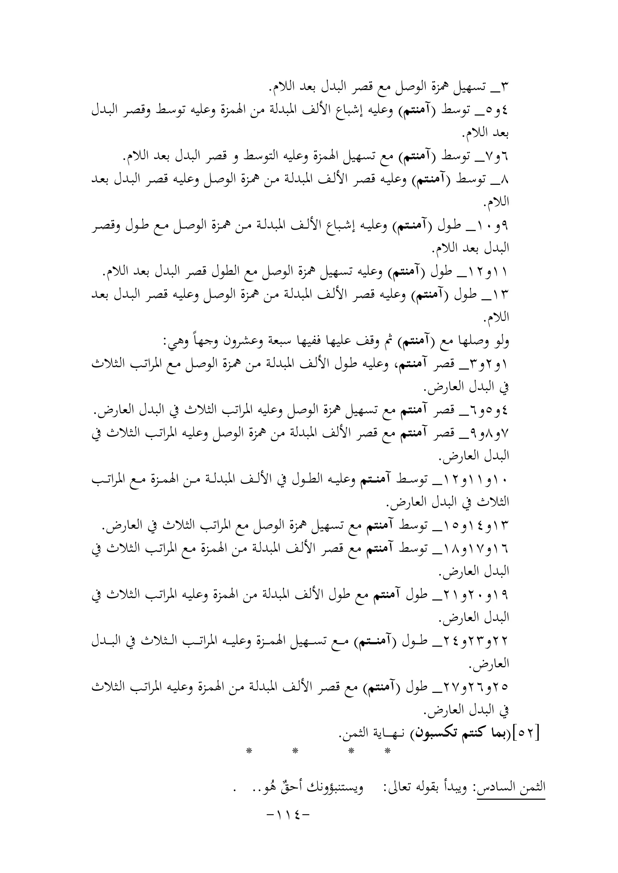 ‫٣_ ﺗﺴﻬﻴﻞ ﳘﺰة اﻟﻮﺻﻞ ﻣﻊ ﻗﺼﺮ اﻟﺒﺪل ﺑﻌﺪ اﻟﻼم.‬
‫٤و٥_ ﺗﻮﺳﻂ )آﻣﻨﺘﻢ( وﻋﻠﻴﻪ إﺷﺒﺎع اﻷﻟﻒ اﳌﺒﺪﻟﺔ ﻣﻦ اﳍﻤﺰة وﻋﻠﻴﻪ ﺗﻮﺳـﻂ وﻗﺼـﺮ اﻟﺒـﺪل‬
‫ﺑﻌﺪ اﻟﻼم.‬
‫٦و٧_ ﺗﻮﺳﻂ )آﻣﻨﺘﻢ( ﻣﻊ ﺗﺴﻬﻴﻞ اﳍﻤﺰة وﻋﻠﻴﻪ اﻟﺘﻮﺳﻂ و ﻗﺼﺮ اﻟﺒﺪل ﺑﻌﺪ اﻟﻼم.‬
‫٨_ ﺗﻮﺳـﻂ )آﻣﻨـﺘﻢ( وﻋﻠﻴــﻪ ﻗﺼـﺮ اﻷﻟـﻒ اﳌﺒﺪﻟــﺔ ﻣـﻦ ﳘــﺰة اﻟﻮﺻـﻞ وﻋﻠﻴـﻪ ﻗﺼــﺮ اﻟﺒـﺪل ﺑﻌــﺪ‬
‫اﻟﻼم.‬
‫٩و٠١_ ﻃــﻮل )آﻣﻨــﺘﻢ( وﻋﻠﻴــﻪ إﺷــﺒﺎع اﻷﻟــﻒ اﳌﺒﺪﻟــﺔ ﻣــﻦ ﳘــﺰة اﻟﻮﺻــﻞ ﻣــﻊ ﻃــﻮل وﻗﺼــﺮ‬
‫اﻟﺒﺪل ﺑﻌﺪ اﻟﻼم.‬
‫١١و٢١_ ﻃﻮل )آﻣﻨﺘﻢ( وﻋﻠﻴﻪ ﺗﺴﻬﻴﻞ ﳘﺰة اﻟﻮﺻﻞ ﻣﻊ اﻟﻄﻮل ﻗﺼﺮ اﻟﺒﺪل ﺑﻌﺪ اﻟﻼم.‬
‫٣١_ ﻃـﻮل )آﻣﻨﺘﻢ( وﻋﻠﻴـﻪ ﻗﺼـﺮ اﻷﻟـﻒ اﳌﺒﺪﻟـﺔ ﻣـﻦ ﳘـﺰة اﻟﻮﺻـﻞ وﻋﻠﻴـﻪ ﻗﺼـﺮ اﻟﺒـﺪل ﺑﻌـﺪ‬
‫اﻟﻼم.‬
‫وﻟﻮ وﺻﻠﻬﺎ ﻣﻊ )آﻣﻨﺘﻢ( ﰒ وﻗﻒ ﻋﻠﻴﻬﺎ ﻓﻔﻴﻬﺎ ﺳﺒﻌﺔ وﻋﺸﺮون وﺟﻬﺎً وﻫﻲ:‬
‫١و٢و٣_ ﻗﺼﺮ آﻣﻨـﺘﻢ، وﻋﻠﻴـﻪ ﻃـﻮل اﻷﻟـﻒ اﳌﺒﺪﻟـﺔ ﻣـﻦ ﳘـﺰة اﻟﻮﺻـﻞ ﻣـﻊ اﳌﺮاﺗـﺐ اﻟـﺜﻼث‬
‫ﰲ اﻟﺒﺪل اﻟﻌﺎرض.‬
‫٤و٥و٦_ ﻗﺼﺮ آﻣﻨﺘﻢ ﻣﻊ ﺗﺴﻬﻴﻞ ﳘﺰة اﻟﻮﺻﻞ وﻋﻠﻴﻪ اﳌﺮاﺗﺐ اﻟﺜﻼث ﰲ اﻟﺒﺪل اﻟﻌﺎرض.‬
‫٧و٨و٩_ ﻗﺼﺮ آﻣﻨﺘﻢ ﻣﻊ ﻗﺼﺮ اﻷﻟﻒ اﳌﺒﺪﻟﺔ ﻣﻦ ﳘﺰة اﻟﻮﺻﻞ وﻋﻠﻴـﻪ اﳌﺮاﺗـﺐ اﻟـﺜﻼث ﰲ‬
‫اﻟﺒﺪل اﻟﻌﺎرض.‬
‫٠١و١١و٢١_ ﺗﻮﺳــﻂ آﻣﻨ ــﺘﻢ وﻋﻠﻴ ــﻪ اﻟﻄ ــﻮل ﰲ اﻷﻟ ــﻒ اﳌﺒﺪﻟ ــﺔ ﻣ ــﻦ اﳍﻤ ــﺰة ﻣ ــﻊ اﳌﺮاﺗ ــﺐ‬
‫اﻟﺜﻼث ﰲ اﻟﺒﺪل اﻟﻌﺎرض.‬
‫٣١و٤١و٥١_ ﺗﻮﺳﻂ آﻣﻨﺘﻢ ﻣﻊ ﺗﺴﻬﻴﻞ ﳘﺰة اﻟﻮﺻﻞ ﻣﻊ اﳌﺮاﺗﺐ اﻟﺜﻼث ﰲ اﻟﻌﺎرض.‬
‫٦١و٧١و٨١_ ﺗﻮﺳﻂ آﻣﻨﺘﻢ ﻣﻊ ﻗﺼـﺮ اﻷﻟـﻒ اﳌﺒﺪﻟـﺔ ﻣـﻦ اﳍﻤـﺰة ﻣـﻊ اﳌﺮاﺗـﺐ اﻟـﺜﻼث ﰲ‬
‫اﻟﺒﺪل اﻟﻌﺎرض.‬
‫٩١و٠٢و١٢_ ﻃﻮل آﻣﻨﺘﻢ ﻣﻊ ﻃﻮل اﻷﻟﻒ اﳌﺒﺪﻟﺔ ﻣﻦ اﳍﻤﺰة وﻋﻠﻴـﻪ اﳌﺮاﺗـﺐ اﻟـﺜﻼث ﰲ‬
‫اﻟﺒﺪل اﻟﻌﺎرض.‬
‫٢٢و٣٢و٤٢_ ﻃ ــﻮل )آﻣﻨـ ــﺘﻢ( ﻣـ ــﻊ ﺗﺴ ــﻬﻴﻞ اﳍﻤـ ــﺰة وﻋﻠﻴ ــﻪ اﳌﺮاﺗـ ــﺐ اﻟ ــﺜﻼث ﰲ اﻟﺒـ ــﺪل‬
‫اﻟﻌﺎرض.‬
‫٥٢و٦٢و٧٢_ ﻃﻮل )آﻣﻨﺘﻢ( ﻣﻊ ﻗﺼـﺮ اﻷﻟـﻒ اﳌﺒﺪﻟـﺔ ﻣـﻦ اﳍﻤـﺰة وﻋﻠﻴـﻪ اﳌﺮاﺗـﺐ اﻟـﺜﻼث‬
‫ﰲ اﻟﺒﺪل اﻟﻌﺎرض.‬
‫]٢٥[)ﺑﻤﺎ ﻛﻨﺘﻢ ﺗﻜﺴﺒﻮن( ﻧـ ـﻬ ـ ــﺎﻳﺔ اﻟﺜﻤﻦ.‬
‫*‬
‫*‬
‫*‬
‫*‬
‫اﻟﺜﻤﻦ اﻟﺴﺎدس: وﻳﺒﺪأ ﺑﻘﻮﻟﻪ ﺗﻌﺎﱃ: وﻳﺴﺘﻨﺒﺆوﻧﻚ أﺣﻖ ﻫﻮ.. .‬
‫ٌ ُ‬
‫-٤١١-‬

 
