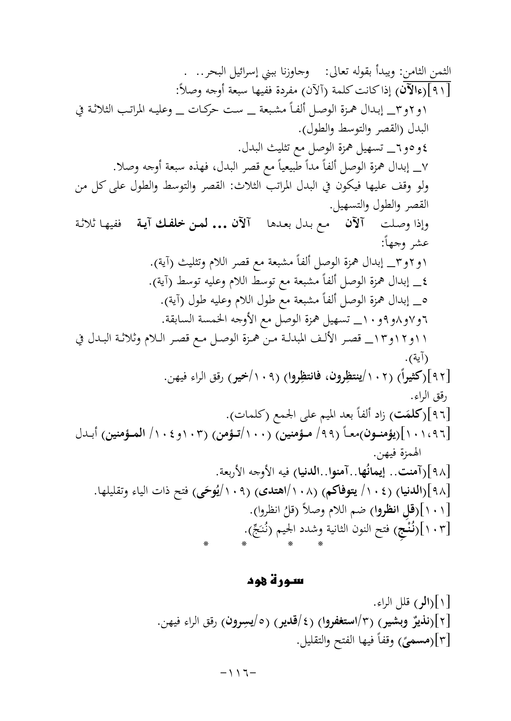 ‫اﻟﺜﻤﻦ اﻟﺜﺎﻣﻦ: وﻳﺒﺪأ ﺑﻘﻮﻟﻪ ﺗﻌﺎﱃ: وﺟﺎوزﻧﺎ ﺑﺒﲏ إﺳﺮاﺋﻴﻞ اﻟﺒﺤﺮ.. .‬
‫]١٩[)ءاﻵن( إذا ﻛﺎﻧﺖ ﻛﻠﻤﺔ )آﻵن( ﻣﻔﺮدة ﻓﻔﻴﻬﺎ ﺳﺒﻌﺔ أوﺟﻪ وﺻﻼً:‬
‫١و٢و٣_ إﺑــﺪال ﳘــﺰة اﻟﻮﺻــﻞ أﻟﻔ ـﺎً ﻣﺸــﺒﻌﺔ _ ﺳــﺖ ﻛــﺎت _ وﻋﻠﻴ ــﻪ اﳌﺮاﺗــﺐ اﻟﺜﻼﺛــﺔ ﰲ‬
‫ﺣﺮ‬
‫اﻟﺒﺪل )اﻟﻘﺼﺮ واﻟﺘﻮﺳﻂ واﻟﻄﻮل(.‬
‫٤و٥و٦_ ﺗﺴﻬﻴﻞ ﳘﺰة اﻟﻮﺻﻞ ﻣﻊ ﺗﺜﻠﻴﺚ اﻟﺒﺪل.‬
‫٧_ إﺑﺪال ﳘﺰة اﻟﻮﺻﻞ أﻟﻔﺎً ﻣﺪاً ﻃﺒﻴﻌﻴﺎً ﻣﻊ ﻗﺼﺮ اﻟﺒﺪل، ﻓﻬﺬﻩ ﺳﺒﻌﺔ أوﺟﻪ وﺻﻼ.‬
‫وﻟﻮ وﻗﻒ ﻋﻠﻴﻬﺎ ﻓﻴﻜﻮن ﰲ اﻟﺒﺪل اﳌﺮاﺗﺐ اﻟﺜﻼث: اﻟﻘﺼﺮ واﻟﺘﻮﺳﻂ واﻟﻄﻮل ﻋﻠﻰ ﻛﻞ ﻣﻦ‬
‫اﻟﻘﺼﺮ واﻟﻄﻮل واﻟﺘﺴﻬﻴﻞ.‬
‫وإذا وﺻــﻠﺖ آﻵن ﻣــﻊ ﺑــﺪل ﺑﻌــﺪﻫﺎ آﻵن … ﻟﻤــﻦ ﺧﻠﻔــﻚ آﻳــﺔ ﻓﻔﻴﻬــﺎ ﺛﻼﺛــﺔ‬
‫ﻋﺸﺮ وﺟﻬﺎً:‬
‫١و٢و٣_ إﺑﺪال ﳘﺰة اﻟﻮﺻﻞ أﻟﻔﺎً ﻣﺸﺒﻌﺔ ﻣﻊ ﻗﺼﺮ اﻟﻼم وﺗﺜﻠﻴﺚ )آﻳﺔ(.‬
‫٤_ إﺑﺪال ﳘﺰة اﻟﻮﺻﻞ أﻟﻔﺎً ﻣﺸﺒﻌﺔ ﻣﻊ ﺗﻮﺳﻂ اﻟﻼم وﻋﻠﻴﻪ ﺗﻮﺳﻂ )آﻳﺔ(.‬
‫٥_ إﺑﺪال ﳘﺰة اﻟﻮﺻﻞ أﻟﻔﺎً ﻣﺸﺒﻌﺔ ﻣﻊ ﻃﻮل اﻟﻼم وﻋﻠﻴﻪ ﻃﻮل )آﻳﺔ(.‬
‫٦و٧و٨و٩و٠١_ ﺗﺴﻬﻴﻞ ﳘﺰة اﻟﻮﺻﻞ ﻣﻊ اﻷوﺟﻪ اﳋﻤﺴﺔ اﻟﺴﺎﺑﻘﺔ.‬
‫١١و٢١و٣١_ ﻗﺼ ــﺮ اﻷﻟ ــﻒ اﳌﺒﺪﻟ ــﺔ ﻣ ــﻦ ﳘ ــﺰة اﻟﻮﺻ ــﻞ ﻣ ــﻊ ﻗﺼ ــﺮ اﻟ ــﻼم وﺛﻼﺛ ــﺔ اﻟﺒ ــﺪل ﰲ‬
‫)آﻳﺔ(.‬
‫]٢٩[)ﻛﺜﻴﺮاً( )٢٠١/ﻳﻨﺘﻈﺮون، ِ‬
‫ِ‬
‫ﻓﺎﻧﺘﻈﺮوا( )٩٠١/ﺧﻴﺮ( رﻗﻖ اﻟﺮاء ﻓﻴﻬﻦ.‬
‫رﻗﻖ اﻟﺮاء.‬
‫]٦٩[)ﻛﻠﻤﺖ( زاد أﻟﻔﺎً ﺑﻌﺪ اﳌﻴﻢ ﻋﻠﻰ اﳉﻤﻊ )ﻛﻠﻤﺎت(.‬
‫َ‬
‫]٦٩،١٠١[)ﻳﺆﻣﻨـ ــﻮن(ﻣﻌـ ـﺎً )٩٩/ ﻣـ ــﺆﻣﻨﻴﻦ( )٠٠١/ﺗـ ــﺆﻣﻦ( )٣٠١و٤٠١/ اﻟﻤـ ــﺆﻣﻨﻴﻦ( أﺑ ــﺪل‬
‫اﳍﻤﺰة ﻓﻴﻬﻦ.‬
‫]٨٩[)آﻣﻨﺖ.. إﻳﻤﺎﻧُﻬﺎ..آﻣﻨﻮا..اﻟﺪﻧﻴﺎ( ﻓﻴﻪ اﻷوﺟﻪ اﻷرﺑﻌﺔ.‬
‫]٨٩[)اﻟﺪﻧﻴﺎ( )٤٠١/ ﻳﺘﻮﻓﺎﻛﻢ( )٨٠١/اﻫﺘﺪى( )٩٠١/ﻳُﻮﺣﻰ( ﻓﺘﺢ ذات اﻟﻴﺎء وﺗﻘﻠﻴﻠﻬﺎ.‬
‫َ‬
‫ِ‬
‫]١٠١[)ﻗﻞ اﻧﻈﺮوا( ﺿﻢ اﻟﻼم وﺻﻼً )ﻗﻞ اﻧﻈﺮوا(.‬
‫ُ‬
‫]٣٠١[)ﻧُـ ْﻨـﺞ( ﻓﺘﺢ اﻟﻨﻮن اﻟﺜﺎﻧﻴﺔ وﺷﺪد اﳉﻴﻢ )ﻧـُﻨـَﺞ(.‬
‫ِ‬
‫ﱢ‬
‫*‬
‫*‬
‫*‬
‫*‬
‫‪‬‬

‫‪‬‬

‫]١[)اﻟﺮ( ﻗﻠﻞ اﻟﺮاء.‬
‫]٢[)ﻧﺬﻳﺮ وﺑﺸﻴﺮ( )٣/اﺳﺘﻐﻔﺮوا( )٤/ﻗﺪﻳﺮ( )٥/ ِ‬
‫ﻳﺴﺮون( رﻗﻖ اﻟﺮاء ﻓﻴﻬﻦ.‬
‫ٌ‬
‫]٣[)ﻣﺴﻤﻰ( وﻗﻔﺎً ﻓﻴﻬﺎ اﻟﻔﺘﺢ واﻟﺘﻘﻠﻴﻞ.‬
‫ً‬
‫-٦١١-‬

 