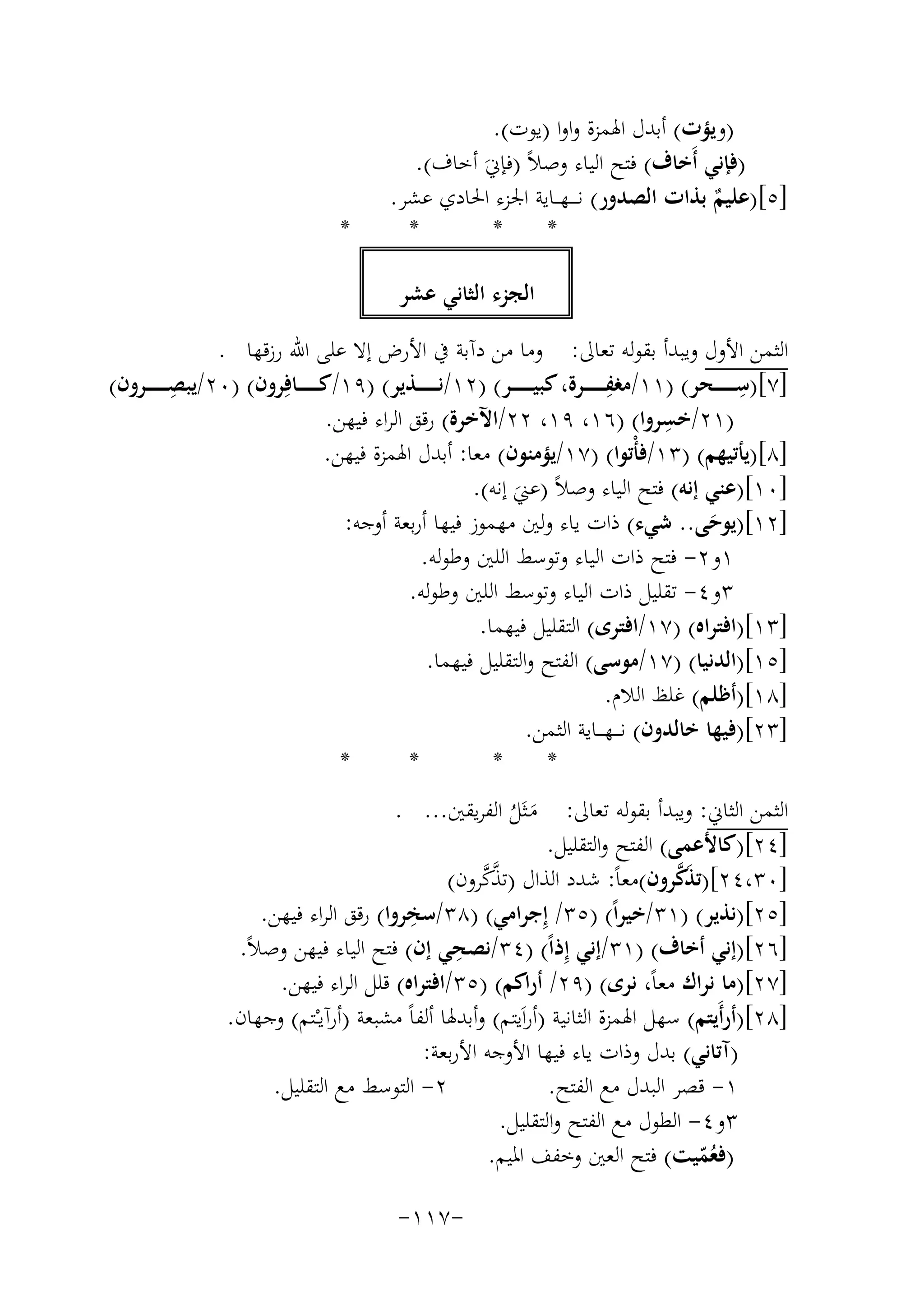 ‫)وﻳﺆت( أﺑﺪل اﳍﻤﺰة واوا )ﻳﻮت(.‬
‫)ﻓﺈﻧﻲ أَﺧﺎف( ﻓﺘﺢ اﻟﻴﺎء وﺻﻼً )ﻓﺈﱐَ أﺧﺎف(.‬
‫]٥[)ﻋﻠﻴﻢ ﺑﺬات اﻟﺼﺪور( ﻧـ ـ ـﻬ ــﺎﻳﺔ اﳉﺰء اﳊﺎدي ﻋﺸﺮ.‬
‫ٌ‬
‫*‬
‫*‬
‫*‬

‫*‬

‫اﻟﺠﺰء اﻟﺜﺎﻧﻲ ﻋﺸﺮ‬
‫اﻟﺜﻤﻦ اﻷول وﻳﺒﺪأ ﺑﻘﻮﻟﻪ ﺗﻌﺎﱃ: وﻣﺎ ﻣﻦ دآﺑﺔ ﰲ اﻷرض إﻻ ﻋﻠﻰ اﷲ رزﻗﻬﺎ .‬
‫ِ‬
‫ِ‬
‫ِ‬
‫]٧[)ﺳـ ـ ـ ـ ــﺤﺮ( )١١/ﻣﻐﻔـ ـ ـ ـ ــﺮة، ﻛﺒﻴـ ـ ـ ـ ــﺮ( )٢١/ﻧـ ـ ـ ـ ــﺬﻳﺮ( )٩١/ﻛـ ـ ـ ـ ــﺎﻓِﺮون( )٠٢/ﻳﺒﺼـ ـ ـ ـ ــﺮون(‬
‫ِ‬
‫)١٢/ﺧﺴﺮوا( )٦١، ٩١، ٢٢/اﻵﺧﺮة( رﻗﻖ اﻟﺮاء ﻓﻴﻬﻦ.‬
‫]٨[)ﻳﺄﺗﻴﻬﻢ( )٣١/ﻓﺄْﺗﻮا( )٧١/ﻳﺆﻣﻨﻮن( ﻣﻌﺎ: أﺑﺪل اﳍﻤﺰة ﻓﻴﻬﻦ.‬
‫]٠١[)ﻋﻨﻲ إﻧﻪ( ﻓﺘﺢ اﻟﻴﺎء وﺻﻼً )ﻋﲏ إﻧﻪ(.‬
‫َ‬
‫]٢١[)ﻳﻮﺣﻰ.. ﺷﻲء( ذات ﻳﺎء وﻟﲔ ﻣﻬﻤﻮز ﻓﻴﻬﺎ أرﺑﻌﺔ أوﺟﻪ:‬
‫َ‬
‫١و٢- ﻓﺘﺢ ذات اﻟﻴﺎء وﺗﻮﺳﻂ اﻟﻠﲔ وﻃﻮﻟﻪ.‬
‫٣و٤- ﺗﻘﻠﻴﻞ ذات اﻟﻴﺎء وﺗﻮﺳﻂ اﻟﻠﲔ وﻃﻮﻟﻪ.‬
‫]٣١[)اﻓﺘﺮاﻩ( )٧١/اﻓﺘﺮى( اﻟﺘﻘﻠﻴﻞ ﻓﻴﻬﻤﺎ.‬
‫]٥١[)اﻟﺪﻧﻴﺎ( )٧١/ﻣﻮﺳﻰ( اﻟﻔﺘﺢ واﻟﺘﻘﻠﻴﻞ ﻓﻴﻬﻤﺎ.‬
‫]٨١[)أﻇﻠﻢ( ﻏﻠﻆ اﻟﻼم.‬
‫]٣٢[)ﻓﻴﻬﺎ ﺧﺎﻟﺪون( ﻧـ ــﻬـ ــﺎﻳﺔ اﻟﺜﻤﻦ.‬
‫*‬
‫*‬
‫*‬
‫*‬
‫اﻟﺜﻤﻦ اﻟﺜﺎﱐ: وﻳﺒﺪأ ﺑﻘﻮﻟﻪ ﺗﻌﺎﱃ: ﻣـﺜَﻞ اﻟﻔﺮﻳﻘﲔ... .‬
‫َ ُ‬
‫]٤٢[)ﻛﺎﻷﻋﻤﻰ( اﻟﻔﺘﺢ واﻟﺘﻘﻠﻴﻞ.‬
‫َﱠ‬
‫ﱠﱠ‬
‫]٠٣،٤٢[)ﺗﺬﻛﺮون(ﻣﻌﺎً: ﺷﺪد اﻟﺬال )ﺗﺬﻛﺮون(‬
‫ِ‬
‫]٥٢[)ﻧﺬﻳﺮ( )١٣/ﺧﻴﺮاً( )٥٣/ إِﺟﺮاﻣﻲ( )٨٣/ﺳﺨﺮوا( رﻗﻖ اﻟﺮاء ﻓﻴﻬﻦ.‬
‫ِ‬
‫]٦٢[)إﻧﻲ أﺧﺎف( )١٣/إﻧﻲ إِذاً( )٤٣/ﻧﺼﺤﻲ إن( ﻓﺘﺢ اﻟﻴﺎء ﻓﻴﻬﻦ وﺻﻼً.‬
‫]٧٢[)ﻣﺎ ﻧﺮاك ﻣﻌﺎً، ﻧﺮى( )٩٢/ أراﻛﻢ( )٥٣/اﻓﺘﺮاﻩ( ﻗﻠﻞ اﻟﺮاء ﻓﻴﻬﻦ.‬
‫]٨٢[)أرأَﻳﺘﻢ( ﺳﻬﻞ اﳍﻤﺰة اﻟﺜﺎﻧﻴﺔ )أراَﻳﺘﻢ( وأﺑﺪﳍﺎ أﻟﻔﺎً ﻣﺸﺒﻌﺔ )أرآﻳـْـﺘﻢ( وﺟﻬﺎن.‬
‫)آﺗﺎﻧﻲ( ﺑﺪل وذات ﻳﺎء ﻓﻴﻬﺎ اﻷوﺟﻪ اﻷرﺑﻌﺔ:‬
‫٢- اﻟﺘﻮﺳﻂ ﻣﻊ اﻟﺘﻘﻠﻴﻞ.‬
‫١- ﻗﺼﺮ اﻟﺒﺪل ﻣﻊ اﻟﻔﺘﺢ.‬
‫٣و٤- اﻟﻄﻮل ﻣﻊ اﻟﻔﺘﺢ واﻟﺘﻘﻠﻴﻞ.‬
‫)ﻓﻌﻤﻴﺖ( ﻓﺘﺢ اﻟﻌﲔ وﺧﻔﻒ اﳌﻴﻢ.‬
‫ُّ‬
‫-٧١١-‬

 