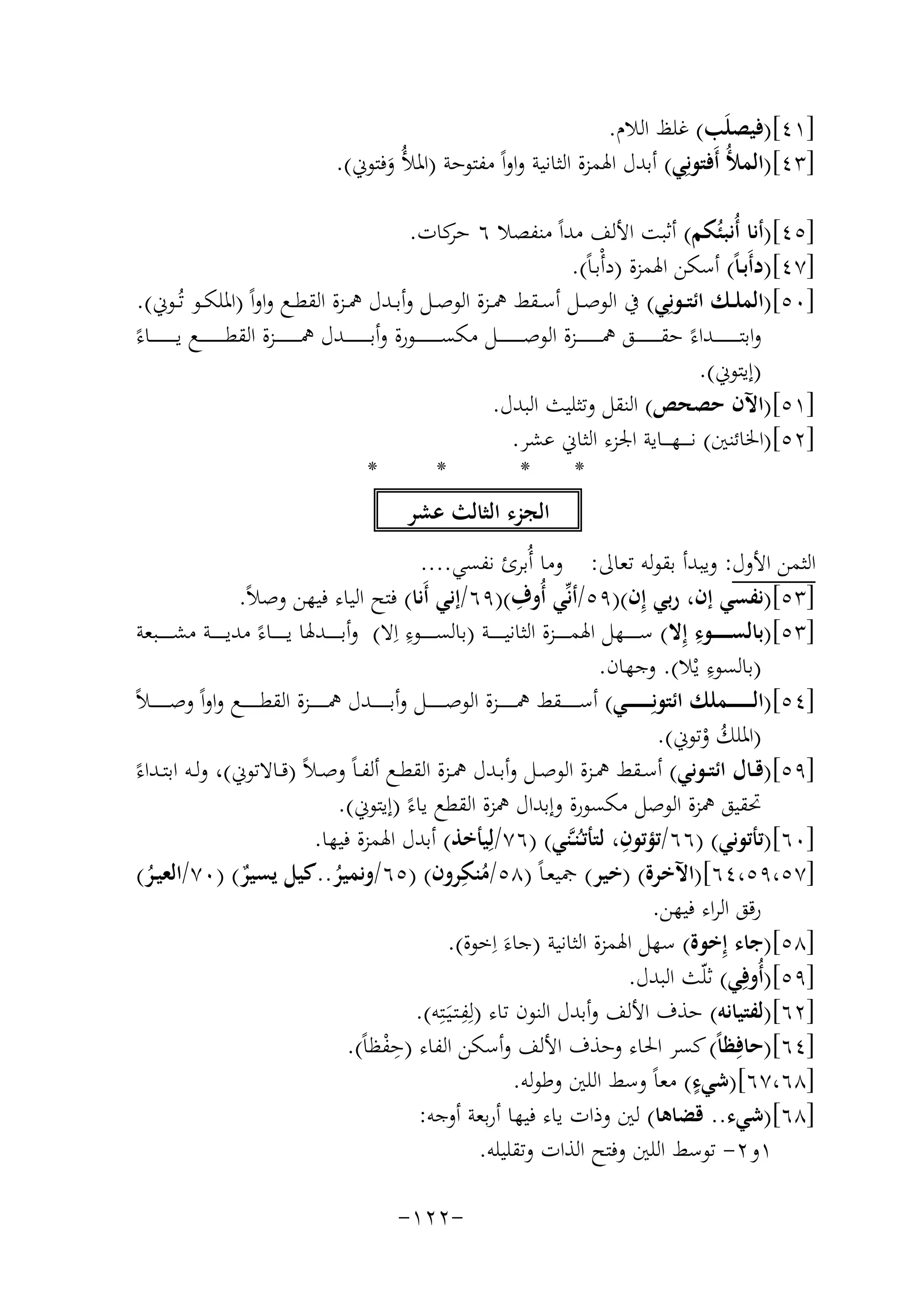 ‫]١٤[)ﻓﻴﺼﻠَﺐ( ﻏﻠﻆ اﻟﻼم.‬
‫]٣٤[)اﻟﻤﻸُ أَﻓﺘﻮﻧِﻲ( أﺑﺪل اﳍﻤﺰة اﻟﺜﺎﻧﻴﺔ واواً ﻣﻔﺘﻮﺣﺔ )اﳌﻸُ وﻓﺘﻮﱐ(.‬
‫َ‬
‫]٥٤[)أﻧﺎ أُﻧﺒﺌُﻜﻢ( أﺛﺒﺖ اﻷﻟﻒ ﻣﺪاً ﻣﻨﻔﺼﻼ ٦ ﻛﺎت.‬
‫ﺣﺮ‬
‫]٧٤[)دأَﺑـﺎً( أﺳﻜﻦ اﳍﻤﺰة )دأْﺑـﺎً(.‬
‫]٠٥[)اﻟﻤﻠــﻚ اﺋﺘــﻮﻧِﻲ( ﰲ اﻟﻮﺻــﻞ أﺳــﻘﻂ ﳘــﺰة اﻟﻮﺻــﻞ وأﺑــﺪل ﳘــﺰة اﻟﻘﻄــﻊ واواً )اﳌﻠﻜــﻮ ﺗُـﻮﱐ(.‬
‫واﺑﺘ ـ ـ ـ ـ ـ ـ ــﺪاءً ﺣﻘ ـ ـ ـ ـ ـ ـ ــﻖ ﳘ ـ ـ ـ ـ ـ ـ ــﺰة اﻟﻮﺻ ـ ـ ـ ـ ـ ـ ــﻞ ﻣﻜﺴ ـ ـ ـ ـ ـ ـ ــﻮرة وأﺑ ـ ـ ـ ـ ـ ـ ــﺪل ﳘ ـ ـ ـ ـ ـ ـ ــﺰة اﻟﻘﻄ ـ ـ ـ ـ ـ ـ ــﻊ ﻳـ ـ ـ ـ ـ ـ ـ ــﺎءً‬
‫)إﻳﺘﻮﱐ(.‬
‫]١٥[)اﻵن ﺣﺼﺤﺺ( اﻟﻨﻘﻞ وﺗﺜﻠﻴﺚ اﻟﺒﺪل.‬
‫]٢٥[)اﳋﺎﺋﻨﲔ( ﻧ ـ ـ ـﻬ ـ ــﺎﻳﺔ اﳉﺰء اﻟﺜﺎﱐ ﻋﺸﺮ.‬
‫*‬
‫*‬
‫*‬
‫*‬
‫اﻟﺠﺰء اﻟﺜﺎﻟﺚ ﻋﺸﺮ‬
‫اﻟﺜﻤﻦ اﻷول: وﻳﺒﺪأ ﺑﻘﻮﻟﻪ ﺗﻌﺎﱃ: وﻣﺎ أُﺑﺮئ ﻧﻔﺴﻲ....‬
‫ِ‬
‫]٣٥[)ﻧﻔﺴﻲ إن، رﺑﻲ إِن()٩٥/أﻧﱢﻲ أُوف()٩٦/إﻧﻲ أَﻧﺎ( ﻓﺘﺢ اﻟﻴﺎء ﻓﻴﻬﻦ وﺻﻼً.‬
‫ِ‬
‫ِ‬
‫]٣٥[)ﺑﺎﻟﺴ ـ ـ ـ ــﻮء إِﻻ( ﺳ ـ ـ ـ ــﻬﻞ اﳍﻤ ـ ـ ـ ــﺰة اﻟﺜﺎﻧﻴ ـ ـ ـ ــﺔ )ﺑﺎﻟﺴ ـ ـ ـ ــﻮء اِﻻ( وأﺑ ـ ـ ـ ــﺪﳍﺎ ﻳ ـ ـ ـ ــﺎءً ﻣﺪﻳ ـ ـ ـ ــﺔ ﻣﺸ ـ ـ ـ ــﺒﻌﺔ‬
‫ِ‬
‫)ﺑﺎﻟﺴﻮء ﻳْﻼ(. وﺟﻬﺎن.‬
‫]٤٥[)اﻟ ـ ـ ـ ـ ـ ـﻤﻠﻚ اﺋﺘﻮﻧِـ ـ ـ ـ ـ ـﻲ( أﺳ ـ ـ ـ ـ ــﻘﻂ ﳘ ـ ـ ـ ـ ــﺰة اﻟﻮﺻ ـ ـ ـ ـ ــﻞ وأﺑ ـ ـ ـ ـ ــﺪل ﳘ ـ ـ ـ ـ ــﺰة اﻟﻘﻄ ـ ـ ـ ـ ــﻊ واواً وﺻـ ـ ـ ـ ـ ـﻼً‬
‫)اﳌﻠﻚ وﺗﻮﱐ(.‬
‫ُ ْ‬
‫]٩٥[)ﻗــﺎل اﺋﺘــﻮﻧﻲ( أﺳــﻘﻂ ﳘــﺰة اﻟﻮﺻــﻞ وأﺑــﺪل ﳘــﺰة اﻟﻘﻄــﻊ أﻟﻔ ـﺎً وﺻ ـﻼً )ﻗــﺎﻻﺗﻮﱐ(، وﻟــﻪ اﺑﺘــﺪاءً‬
‫ﲢﻘﻴﻖ ﳘﺰة اﻟﻮﺻﻞ ﻣﻜﺴﻮرة وإﺑﺪال ﳘﺰة اﻟﻘﻄﻊ ﻳﺎءً )إﻳﺘﻮﱐ(.‬
‫ِ‬
‫]٠٦[)ﺗﺄﺗﻮﻧﻲ( )٦٦/ﺗﺆﺗﻮن، ﻟﺘﺄﺗـُﻨـﱠﻨﻲ( )٦٧/ﻟِﻴﺄﺧﺬ( أﺑﺪل اﳍﻤﺰة ﻓﻴﻬﺎ.‬
‫ِ‬
‫]٧٥،٩٥،٤٦[)اﻵﺧﺮة( )ﺧﻴﺮ( ﲨﻴﻌـﺎً )٨٥/ﻣﻨﻜﺮون( )٥٦/وﻧﻤﻴﺮ..ﻛﻴﻞ ﻳﺴﻴﺮ( )٠٧/اﻟﻌﻴـﺮ(‬
‫ُ‬
‫ٌ‬
‫ُ‬
‫ُ‬
‫رﻗﻖ اﻟﺮاء ﻓﻴﻬﻦ.‬
‫]٨٥[)ﺟﺎء إِﺧﻮة( ﺳﻬﻞ اﳍﻤﺰة اﻟﺜﺎﻧﻴﺔ )ﺟﺎء اِ‬
‫َ ﺧﻮة(.‬
‫]٩٥[)أُوﻓِﻲ( ﺛﻠّﺚ اﻟﺒﺪل.‬
‫ِ‬
‫]٢٦[)ﻟﻔﺘﻴﺎﻧﻪ( ﺣﺬف اﻷﻟﻒ وأﺑﺪل اﻟﻨﻮن ﺗﺎء )ﻟِﻔـﺘـﻴَـﺘِﻪ(.‬
‫]٤٦[)ﺣﺎﻓِﻈﺎً( ﻛﺴﺮ اﳊﺎء وﺣﺬف اﻷﻟﻒ وأﺳﻜﻦ اﻟﻔﺎء )ﺣﻔﻈﺎً(.‬
‫ِْ‬
‫ٍ‬
‫]٨٦،٧٦[)ﺷﻲء( ﻣﻌﺎً وﺳﻂ اﻟﻠﲔ وﻃﻮﻟﻪ.‬
‫]٨٦[)ﺷﻲء.. ﻗﻀﺎﻫﺎ( ﻟﲔ وذات ﻳﺎء ﻓﻴﻬﺎ أرﺑﻌﺔ أوﺟﻪ:‬
‫١و٢- ﺗﻮﺳﻂ اﻟﻠﲔ وﻓﺘﺢ اﻟﺬات وﺗﻘﻠﻴﻠﻪ.‬
‫-٢٢١-‬

 