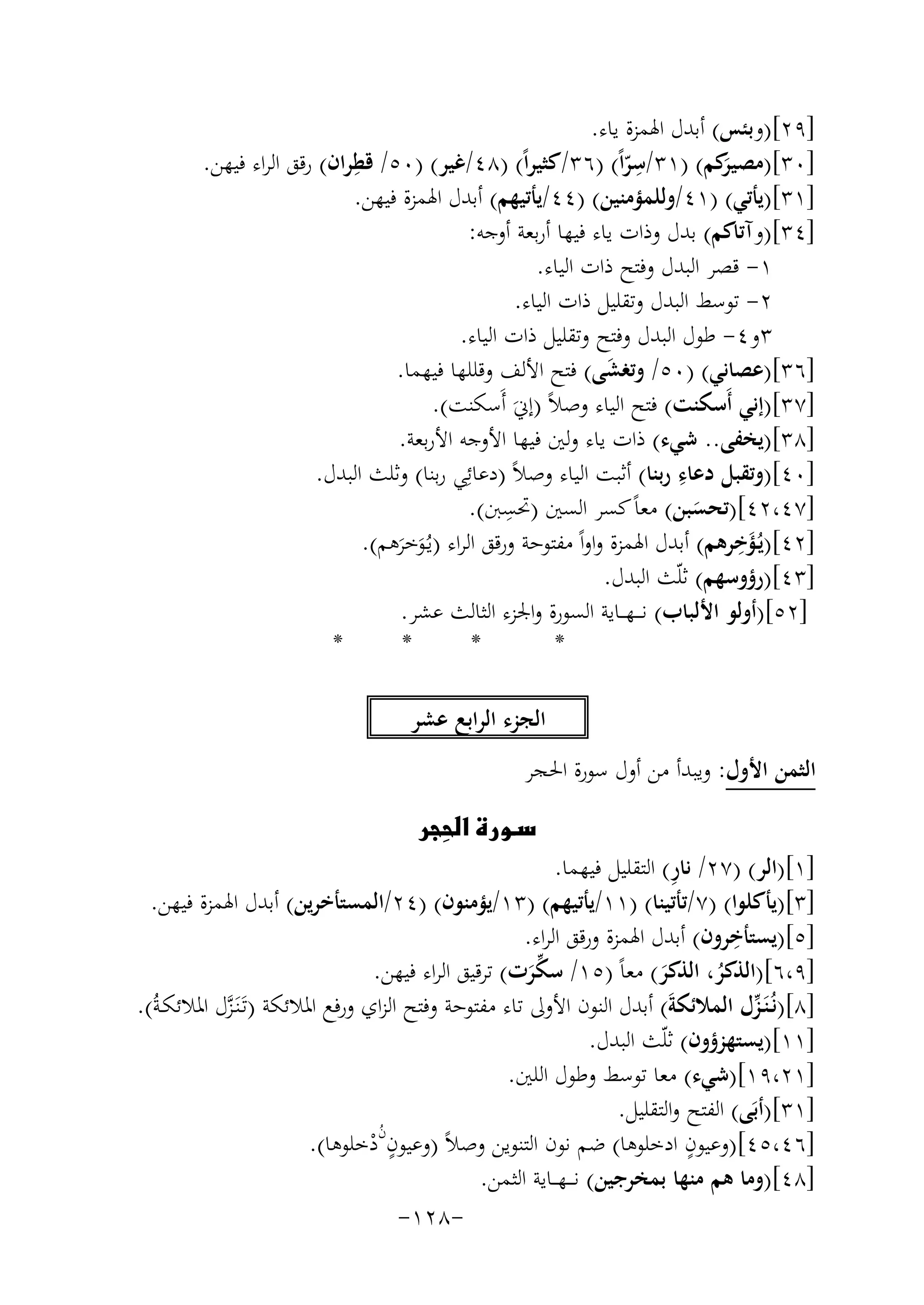 ‫]٩٢[)وﺑﺌﺲ( أﺑﺪل اﳍﻤﺰة ﻳﺎء.‬
‫ِ‬
‫ِ‬
‫]٠٣[) َﻛﻢ( )١٣/ﺳﺮاً( )٦٣/ﻛﺜﻴﺮاً( )٨٤/ﻏﻴﺮ( )٠٥/ ﻗﻄﺮان( رﻗﻖ اﻟﺮاء ﻓﻴﻬﻦ.‬
‫ﻣﺼﻴﺮ‬
‫ّ‬
‫]١٣[)ﻳﺄﺗﻲ( )١٤/وﻟﻠﻤﺆﻣﻨﻴﻦ( )٤٤/ﻳﺄﺗﻴﻬﻢ( أﺑﺪل اﳍﻤﺰة ﻓﻴﻬﻦ.‬
‫]٤٣[)وآﺗﺎﻛﻢ( ﺑﺪل وذات ﻳﺎء ﻓﻴﻬﺎ أرﺑﻌﺔ أوﺟﻪ:‬
‫١- ﻗﺼﺮ اﻟﺒﺪل وﻓﺘﺢ ذات اﻟﻴﺎء.‬
‫٢- ﺗﻮﺳﻂ اﻟﺒﺪل وﺗﻘﻠﻴﻞ ذات اﻟﻴﺎء.‬
‫٣و٤- ﻃﻮل اﻟﺒﺪل وﻓﺘﺢ وﺗﻘﻠﻴﻞ ذات اﻟﻴﺎء.‬
‫]٦٣[)ﻋﺼﺎﻧﻲ( )٠٥/ وﺗﻐﺸﻰ( ﻓﺘﺢ اﻷﻟﻒ وﻗﻠﻠﻬﺎ ﻓﻴﻬﻤﺎ.‬
‫َ‬
‫]٧٣[)إﻧﻲ أَﺳﻜﻨﺖ( ﻓﺘﺢ اﻟﻴﺎء وﺻﻼً )إﱐَ أَﺳﻜﻨﺖ(.‬
‫]٨٣[)ﻳﺨﻔﻰ.. ﺷﻲء( ذات ﻳﺎء وﻟﲔ ﻓﻴﻬﺎ اﻷوﺟﻪ اﻷرﺑﻌﺔ.‬
‫ِ‬
‫]٠٤[)وﺗﻘﺒﻞ دﻋﺎء رﺑﻨﺎ( أﺛﺒﺖ اﻟﻴﺎء وﺻﻼً )دﻋﺎﺋِﻲ رﺑﻨﺎ( وﺛﻠﺚ اﻟﺒﺪل.‬
‫ِ‬
‫]٧٤،٢٤[)ﺗﺤﺴﺒﻦ( ﻣﻌﺎً ﻛﺴﺮ اﻟﺴﲔ )ﲢﺴﱭ(.‬
‫َ‬
‫َِ‬
‫]٢٤[)ﻳُـﺆﺧﺮﻫﻢ( أﺑﺪل اﳍﻤﺰة واواً ﻣﻔﺘﻮﺣﺔ ورﻗﻖ اﻟﺮاء )ﻳـُﻮﺧﺮﻫﻢ(.‬
‫َ َ‬
‫]٣٤[)رؤوﺳﻬﻢ( ﺛﻠّﺚ اﻟﺒﺪل.‬
‫]٢٥[)أوﻟﻮ اﻷﻟﺒﺎب( ﻧ ـ ـﻬ ــﺎﻳﺔ اﻟﺴﻮرة واﳉﺰء اﻟﺜﺎﻟﺚ ﻋﺸﺮ.‬
‫*‬
‫*‬
‫*‬
‫*‬
‫اﻟﺠﺰء اﻟﺮاﺑﻊ ﻋﺸﺮ‬
‫اﻟﺜﻤﻦ اﻷول: وﻳﺒﺪأ ﻣﻦ أول ﺳﻮرة اﳊﺠﺮ‬
‫‪ ‬‬
‫‪‬‬

‫ِ‬
‫]١[)اﻟﺮ( )٧٢/ ﻧﺎر( اﻟﺘﻘﻠﻴﻞ ﻓﻴﻬﻤﺎ.‬
‫]٣[)ﻳﺄﻛﻠﻮا( )٧/ﺗﺄﺗﻴﻨﺎ( )١١/ﻳﺄﺗﻴﻬﻢ( )٣١/ﻳﺆﻣﻨﻮن( )٤٢/اﻟﻤﺴﺘﺄﺧﺮﻳﻦ( أﺑﺪل اﳍﻤﺰة ﻓﻴﻬﻦ.‬
‫ِ‬
‫]٥[)ﻳﺴﺘﺄﺧﺮون( أﺑﺪل اﳍﻤﺰة ورﻗﻖ اﻟﺮاء.‬
‫]٩،٦[)اﻟﺬﻛﺮ، اﻟﺬﻛﺮ( ﻣﻌﺎً )٥١/ ﺳﻜﺮت( ﺗﺮﻗﻴﻖ اﻟﺮاء ﻓﻴﻬﻦ.‬
‫ﱢَ‬
‫َ‬
‫ُ‬
‫]٨[)ﻧُـﻨَـﺰل اﻟﻤﻼﺋﻜﺔَ( أﺑﺪل اﻟﻨﻮن اﻷوﱃ ﺗﺎء ﻣﻔﺘﻮﺣﺔ وﻓﺘﺢ اﻟﺰاي ورﻓﻊ اﳌﻼﺋﻜﺔ )ﺗَـﻨَـﺰل اﳌﻼﺋﻜـﺔُ(.‬
‫ﱢ‬
‫ﱠ‬
‫]١١[)ﻳﺴﺘﻬﺰؤون( ﺛﻠّﺚ اﻟﺒﺪل.‬
‫]١٢،٩١[)ﺷﻲء( ﻣﻌﺎ ﺗﻮﺳﻂ وﻃﻮل اﻟﻠﲔ.‬
‫]١٣[)أﺑَﻰ( اﻟﻔﺘﺢ واﻟﺘﻘﻠﻴﻞ.‬
‫ٍن‬
‫ُ‬
‫ٍ‬
‫]٦٤،٥٤[)وﻋﻴﻮن ادﺧﻠﻮﻫﺎ( ﺿﻢ ﻧﻮن اﻟﺘﻨﻮﻳﻦ وﺻﻼً )وﻋﻴﻮن دﺧﻠﻮﻫﺎ(.‬
‫ْ‬
‫]٨٤[)وﻣﺎ ﻫﻢ ﻣﻨﻬﺎ ﺑﻤﺨﺮﺟﻴﻦ( ﻧـ ــﻬـ ـﺎﻳﺔ اﻟﺜﻤﻦ.‬
‫-٨٢١-‬

 