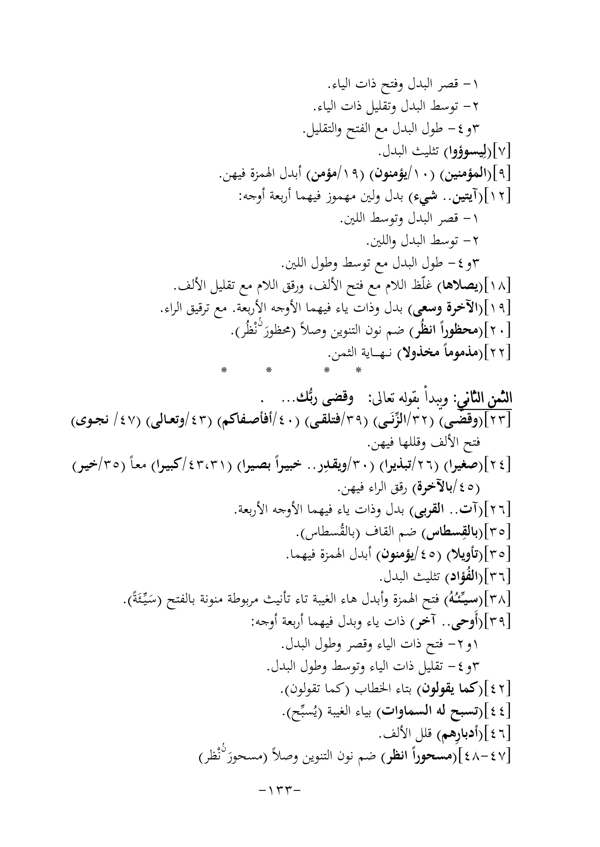 ‫١- ﻗﺼﺮ اﻟﺒﺪل وﻓﺘﺢ ذات اﻟﻴﺎء.‬
‫٢- ﺗﻮﺳﻂ اﻟﺒﺪل وﺗﻘﻠﻴﻞ ذات اﻟﻴﺎء.‬
‫٣و٤- ﻃﻮل اﻟﺒﺪل ﻣﻊ اﻟﻔﺘﺢ واﻟﺘﻘﻠﻴﻞ.‬
‫]٧[)ﻟِﻴﺴﻮؤوا( ﺗﺜﻠﻴﺚ اﻟﺒﺪل.‬
‫]٩[)اﻟﻤﺆﻣﻨﻴﻦ( )٠١/ﻳﺆﻣﻨﻮن( )٩١/ﻣﺆﻣﻦ( أﺑﺪل اﳍﻤﺰة ﻓﻴﻬﻦ.‬
‫]٢١[)آﻳﺘﻴﻦ.. ﺷﻲء( ﺑﺪل وﻟﲔ ﻣﻬﻤﻮز ﻓﻴﻬﻤﺎ أرﺑﻌﺔ أوﺟﻪ:‬
‫١- ﻗﺼﺮ اﻟﺒﺪل وﺗﻮﺳﻂ اﻟﻠﲔ.‬
‫٢- ﺗﻮﺳﻂ اﻟﺒﺪل واﻟﻠﲔ.‬
‫٣و٤- ﻃﻮل اﻟﺒﺪل ﻣﻊ ﺗﻮﺳﻂ وﻃﻮل اﻟﻠﲔ.‬
‫]٨١[)ﻳﺼﻼﻫﺎ( ﻏﻠّﻆ اﻟﻼم ﻣﻊ ﻓﺘﺢ اﻷﻟﻒ، ورﻗﻖ اﻟﻼم ﻣﻊ ﺗﻘﻠﻴﻞ اﻷﻟﻒ.‬
‫]٩١[)اﻵﺧﺮة وﺳﻌﻰ( ﺑﺪل وذات ﻳﺎء ﻓﻴﻬﻤﺎ اﻷوﺟﻪ اﻷرﺑﻌﺔ. ﻣﻊ ﺗﺮﻗﻴﻖ اﻟﺮاء.‬
‫ُ‬
‫]٠٢[)ﻣﺤﻈﻮراً اﻧﻈُﺮ( ﺿﻢ ﻧﻮن اﻟﺘﻨﻮﻳﻦ وﺻﻼً )ﳏﻈﻮرنﻧْﻈُﺮ(.‬
‫َ‬
‫]٢٢[)ﻣﺬﻣﻮﻣﺎً ﻣﺨﺬوﻻ( ﻧـ ـﻬ ـ ــﺎﻳﺔ اﻟﺜﻤﻦ.‬
‫*‬
‫*‬
‫* *‬
‫ﺍﻟﺜﻤﻦ ﺍﻟﺜﺎﻧﻲ: ﻭﻳﺒﺪﺃ ﺑﻘﻮﻟﻪ ﺗﻌﺎﱃ: وﻗﻀﻰ رﺑﱡﻚ... .‬
‫]٣٢[)وﻗﻀــﻰ( )٢٣/اﻟﺰﻧَـ ـﻰ( )٩٣/ﻓﺘﻠﻘــﻰ( )٠٤/أﻓﺄﺻــﻔﺎﻛﻢ( )٣٤/وﺗﻌــﺎﻟﻰ( )٧٤/ ﻧﺠــﻮى(‬
‫ﱢ‬
‫ﻓﺘﺢ اﻷﻟﻒ وﻗﻠﻠﻬﺎ ﻓﻴﻬﻦ.‬
‫ِ‬
‫]٤٢[)ﺻﻐﻴﺮا( )٦٢/ﺗﺒﺬﻳﺮا( )٠٣/وﻳﻘـﺪر.. ﺧﺒﻴـﺮاً ﺑﺼـﻴﺮا( )١٣،٣٤/ﻛﺒﻴـﺮا( ﻣﻌـﺎً )٥٣/ﺧﻴـﺮ(‬
‫)٥٤/ﺑﺎﻵﺧﺮة( رﻗﻖ اﻟﺮاء ﻓﻴﻬﻦ.‬
‫]٦٢[)آت.. اﻟﻘﺮﺑﻰ( ﺑﺪل وذات ﻳﺎء ﻓﻴﻬﻤﺎ اﻷوﺟﻪ اﻷرﺑﻌﺔ.‬
‫ِ‬
‫]٥٣[)ﺑﺎﻟﻘﺴﻄﺎس( ﺿﻢ اﻟﻘﺎف )ﺑﺎﻟﻘﺴﻄﺎس(.‬
‫ُ‬
‫]٥٣[)ﺗﺄوﻳﻼ( )٥٤/ﻳﺆﻣﻨﻮن( أﺑﺪل اﳍﻤﺰة ﻓﻴﻬﻤﺎ.‬
‫]٦٣[)اﻟﻔﺆاد( ﺗﺜﻠﻴﺚ اﻟﺒﺪل.‬
‫ُ‬
‫]٨٣[)ﺳـﻴ ـﱢﺌـُـﻪُ( ﻓﺘﺢ اﳍﻤﺰة وأﺑﺪل ﻫﺎء اﻟﻐﻴﺒﺔ ﺗﺎء ﺗﺄﻧﻴﺚ ﻣﺮﺑﻮﻃﺔ ﻣﻨﻮﻧﺔ ﺑﺎﻟﻔﺘﺢ )ﺳـﻴﱢــﺌَﺔً(.‬
‫َ‬
‫]٩٣[)أَوﺣﻰ.. آﺧﺮ( ذات ﻳﺎء وﺑﺪل ﻓﻴﻬﻤﺎ أرﺑﻌﺔ أوﺟﻪ:‬
‫١و٢- ﻓﺘﺢ ذات اﻟﻴﺎء وﻗﺼﺮ وﻃﻮل اﻟﺒﺪل.‬
‫٣و٤- ﺗﻘﻠﻴﻞ ذات اﻟﻴﺎء وﺗﻮﺳﻂ وﻃﻮل اﻟﺒﺪل.‬
‫]٢٤[)ﻛﻤﺎ ﻳﻘﻮﻟﻮن( ﺑﺘﺎء اﳋﻄﺎب )ﻛﻤﺎ ﺗﻘﻮﻟﻮن(.‬
‫]٤٤[)ﺗﺴﺒﺢ ﻟﻪ اﻟﺴﻤﺎوات( ﺑﻴﺎء اﻟﻐﻴﺒﺔ )ﻳُﺴﺒﱢﺢ(.‬
‫ِ‬
‫]٦٤[)أدﺑﺎرﻫﻢ( ﻗﻠﻞ اﻷﻟﻒ.‬
‫ُ‬
‫]٧٤-٨٤[)ﻣﺴﺤﻮراً اﻧﻈﺮ( ﺿﻢ ﻧﻮن اﻟﺘﻨﻮﻳﻦ وﺻﻼً )ﻣﺴﺤﻮرنﻧْﻈﺮ(‬
‫َ‬
‫-٣٣١-‬

 