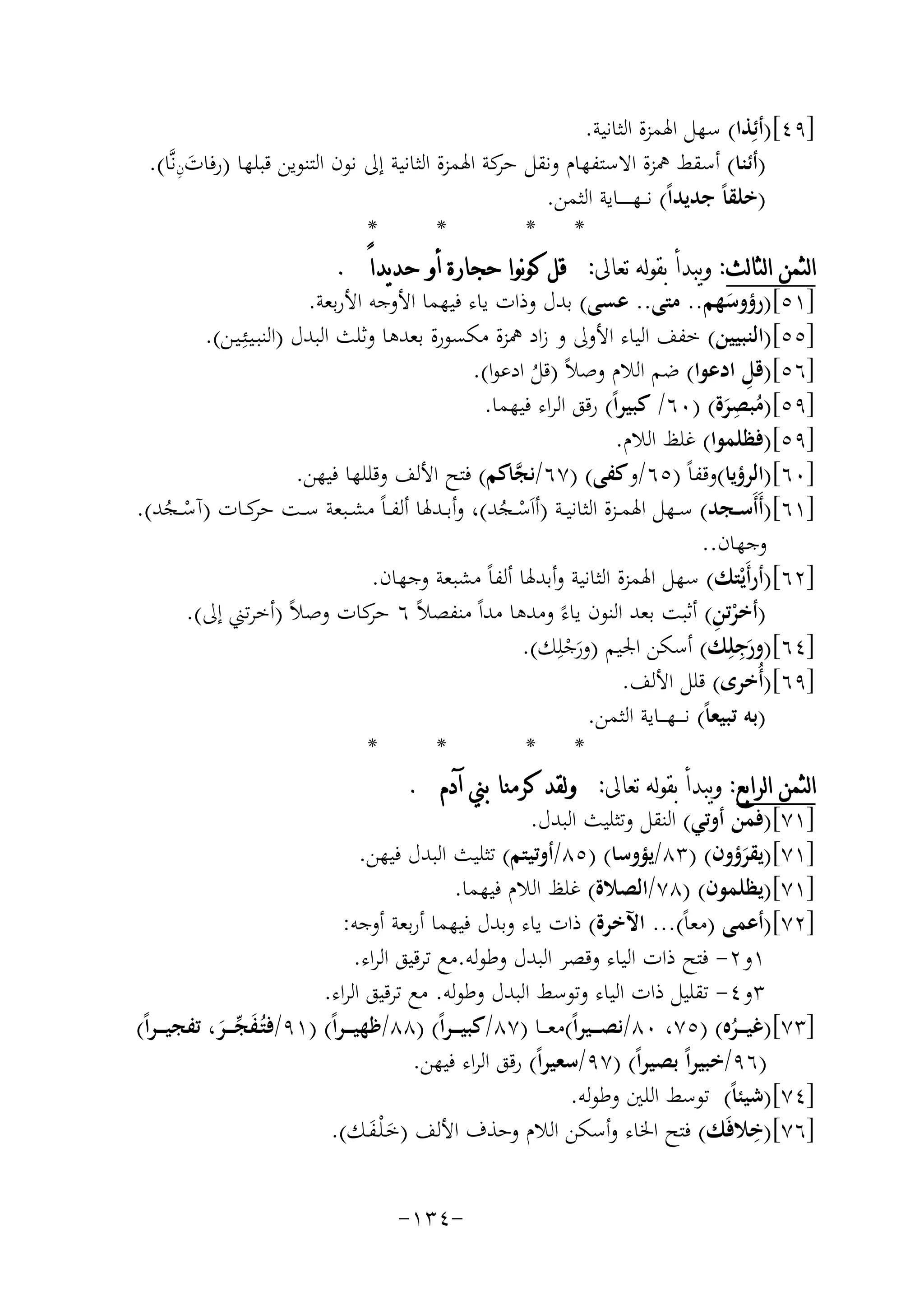 ‫]٩٤[)أﺋِﺬا( ﺳﻬﻞ اﳍﻤﺰة اﻟﺜﺎﻧﻴﺔ.‬
‫َِ‬
‫)أﺋﻨﺎ( أﺳﻘﻂ ﳘﺰة اﻻﺳﺘﻔﻬﺎم وﻧﻘﻞ ﻛﺔ اﳍﻤﺰة اﻟﺜﺎﻧﻴﺔ إﱃ ﻧﻮن اﻟﺘﻨﻮﻳﻦ ﻗﺒﻠﻬﺎ )رﻓﺎتنﻧﱠﺎ(.‬
‫ﺣﺮ‬
‫)ﺧﻠﻘﺎً ﺟﺪﻳﺪاً( ﻧـ ـﻬـ ـ ـ ــﺎﻳﺔ اﻟﺜﻤﻦ.‬
‫*‬
‫*‬
‫* *‬
‫ﺍﻟﺜﻤﻦ ﺍﻟﺜﺎﻟﺚ: ﻭﻳﺒﺪﺃ ﺑﻘﻮﻟﻪ ﺗﻌﺎﱃ: ﻗﻞ ﻛﻮﻧﻮﺍ ﺣﺠﺎﺭﺓ ﺃﻭ ﺣﺪﻳﺪﺍً .‬
‫]١٥[)رؤوﺳﻬﻢ.. ﻣﺘﻰ.. ﻋﺴﻰ( ﺑﺪل وذات ﻳﺎء ﻓﻴﻬﻤﺎ اﻷوﺟﻪ اﻷرﺑﻌﺔ.‬
‫َ‬
‫]٥٥[)اﻟﻨﺒﻴﻴﻦ( ﺧﻔﻒ اﻟﻴﺎء اﻷوﱃ و زاد ﳘﺰة ﻣﻜﺴﻮرة ﺑﻌﺪﻫﺎ وﺛﻠﺚ اﻟﺒﺪل )اﻟﻨﺒـﻴـﺌِ‬
‫ـﻴـﻦ(.‬
‫ِ‬
‫]٦٥[)ﻗﻞ ادﻋﻮا( ﺿﻢ اﻟﻼم وﺻﻼً )ﻗﻞ ادﻋﻮا(.‬
‫ُ‬
‫]٩٥[)ﻣ ِ‬
‫ُﺒﺼﺮة( )٠٦/ ﻛﺒﻴﺮاً( رﻗﻖ اﻟﺮاء ﻓﻴﻬﻤﺎ.‬
‫َ‬
‫]٩٥[)ﻓﻈﻠﻤﻮا( ﻏﻠﻆ اﻟﻼم.‬
‫]٠٦[)اﻟﺮؤﻳﺎ(وﻗﻔﺎً )٥٦/وﻛﻔﻰ( )٧٦/ﻧﺠﺎﻛﻢ( ﻓﺘﺢ اﻷﻟﻒ وﻗﻠﻠﻬﺎ ﻓﻴﻬﻦ.‬
‫ﱠ‬
‫]١٦[)أَأَﺳــﺠﺪ( ﺳــﻬﻞ اﳍﻤــﺰة اﻟﺜﺎﻧﻴــﺔ )أاَﺳــﺠﺪ(، وأﺑــﺪﳍﺎ أﻟﻔ ـﺎً ﻣﺸــﺒﻌﺔ ﺳــﺖ ﻛــﺎت )آﺳــﺠﺪ(.‬
‫ﺣﺮ‬
‫ْ ُ‬
‫ْ ُ‬
‫وﺟﻬﺎن..‬
‫]٢٦[)أرأَﻳْﺘﻚ( ﺳﻬﻞ اﳍﻤﺰة اﻟﺜﺎﻧﻴﺔ وأﺑﺪﳍﺎ أﻟﻔﺎً ﻣﺸﺒﻌﺔ وﺟﻬﺎن.‬
‫ْ ِ‬
‫)أﺧﺮﺗﻦ( أﺛﺒﺖ ﺑﻌﺪ اﻟﻨﻮن ﻳﺎءً وﻣﺪﻫﺎ ﻣﺪاً ﻣﻨﻔﺼﻼً ٦ ﻛﺎت وﺻﻼً )أﺧﺮﺗﲏ إﱃ(.‬
‫ﺣﺮ‬
‫ِ‬
‫]٤٦[)ورﺟﻠِﻚ( أﺳﻜﻦ اﳉﻴﻢ )ورﺟﻠِﻚ(.‬
‫َْ‬
‫َ‬
‫]٩٦[)أُﺧﺮى( ﻗﻠﻞ اﻷﻟﻒ.‬
‫)ﺑﻪ ﺗﺒﻴﻌﺎً( ﻧ ـ ــﻬـ ــﺎﻳﺔ اﻟﺜﻤﻦ.‬
‫*‬
‫*‬
‫* *‬
‫ﺍﻟﺜﻤﻦ ﺍﻟﺮﺍﺑﻊ: ﻭﻳﺒﺪﺃ ﺑﻘﻮﻟﻪ ﺗﻌﺎﱃ: ﻭﻟﻘﺪ ﻛﺮﻣﻨﺎ ﺑﲏ ﺁﺩﻡ .‬
‫]١٧[)ﻓﻤﻦ أوﺗﻲ( اﻟﻨﻘﻞ وﺗﺜﻠﻴﺚ اﻟﺒﺪل.‬
‫]١٧[)ﻳﻘﺮؤون( )٣٨/ﻳﺆوﺳﺎ( )٥٨/أوﺗﻴﺘﻢ( ﺗﺜﻠﻴﺚ اﻟﺒﺪل ﻓﻴﻬﻦ.‬
‫َ‬
‫]١٧[)ﻳﻈﻠﻤﻮن( )٨٧/اﻟﺼﻼة( ﻏﻠﻆ اﻟﻼم ﻓﻴﻬﻤﺎ.‬
‫]٢٧[)أﻋﻤﻰ )ﻣﻌﺎً(... اﻵﺧﺮة( ذات ﻳﺎء وﺑﺪل ﻓﻴﻬﻤﺎ أرﺑﻌﺔ أوﺟﻪ:‬
‫١و٢- ﻓﺘﺢ ذات اﻟﻴﺎء وﻗﺼﺮ اﻟﺒﺪل وﻃﻮﻟﻪ.ﻣﻊ ﺗﺮﻗﻴﻖ اﻟﺮاء.‬
‫٣و٤- ﺗﻘﻠﻴﻞ ذات اﻟﻴﺎء وﺗﻮﺳﻂ اﻟﺒﺪل وﻃﻮﻟﻪ. ﻣﻊ ﺗﺮﻗﻴﻖ اﻟﺮاء.‬
‫]٣٧[)ﻏﻴـ ــﺮﻩ( )٥٧، ٠٨/ﻧﺼـ ــﻴﺮاً(ﻣﻌـ ــﺎ )٧٨/ﻛﺒﻴ ـ ـﺮاً( )٨٨/ﻇﻬﻴ ـ ـﺮاً( )١٩/ﻓﺘُـﻔﺠ ـ ـﺮ، ﺗﻔﺠﻴ ـ ـﺮاً(‬
‫َﱢ َ‬
‫ُ‬
‫)٦٩/ﺧﺒﻴﺮاً ﺑﺼﻴﺮاً( )٧٩/ﺳﻌﻴﺮاً( رﻗﻖ اﻟﺮاء ﻓﻴﻬﻦ.‬
‫]٤٧[)ﺷﻴﺌﺎً( ﺗﻮﺳﻂ اﻟﻠﲔ وﻃﻮﻟﻪ.‬
‫ِ‬
‫]٦٧[)ﺧﻼﻓَﻚ( ﻓﺘﺢ اﳋﺎء وأﺳﻜﻦ اﻟﻼم وﺣﺬف اﻷﻟﻒ )ﺧـ ْﻠـﻔـﻚ(.‬
‫َ َ‬
‫-٤٣١-‬

 