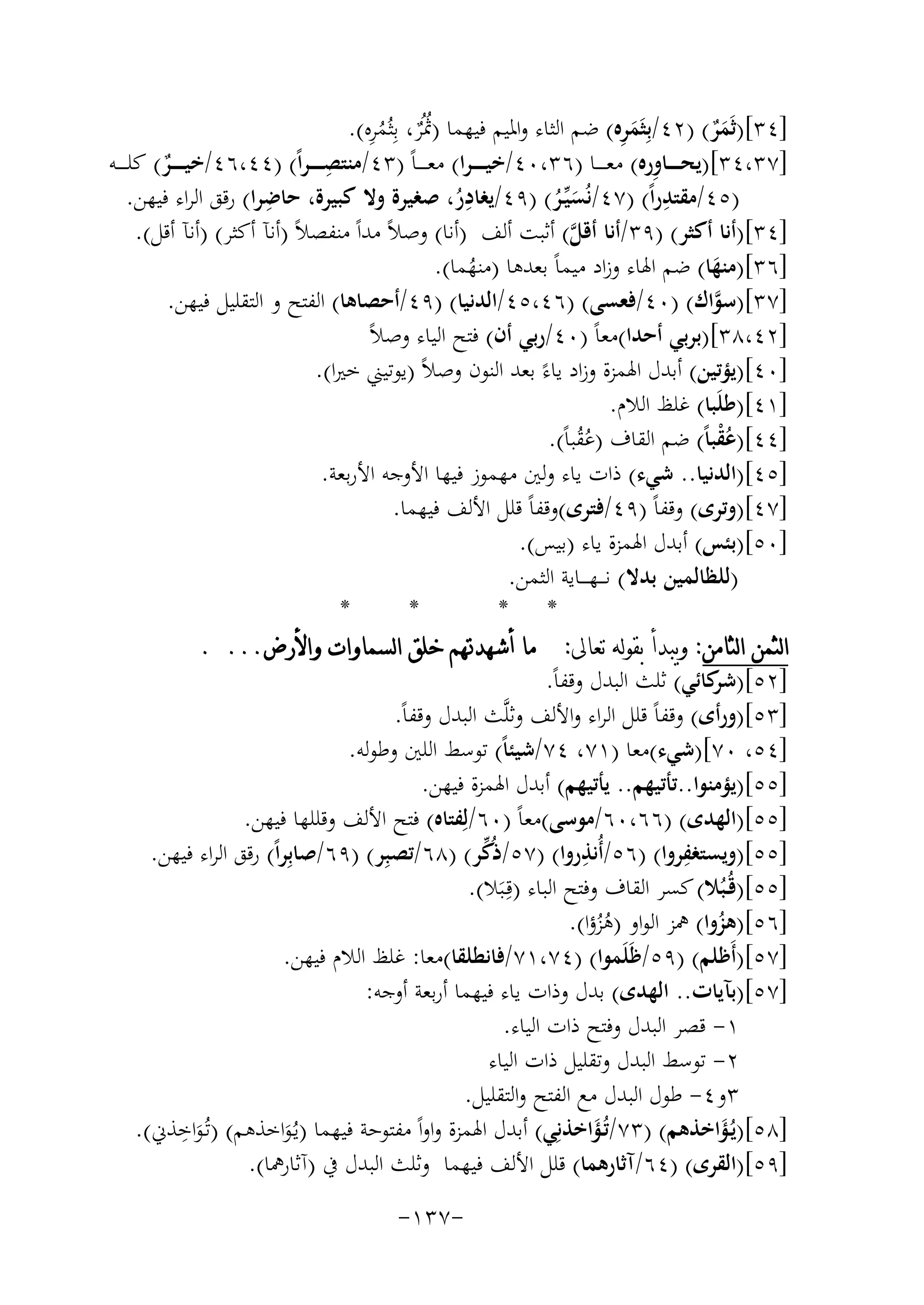 ‫ٌُ ُ ِ‬
‫َِ‬
‫]٤٣[)ﺛَﻤﺮ( )٢٤/ﺑِﺜَﻤﺮﻩ( ﺿﻢ اﻟﺜﺎء واﳌﻴﻢ ﻓﻴﻬﻤﺎ )ﲦُﺮ، ﺑِﺜُﻤﺮﻩ(.‬
‫ٌَ‬
‫]٧٣،٤٣[)ﻳﺤـ ـ ــﺎورﻩ( ﻣﻌـ ـ ــﺎ )٦٣،٠٤/ﺧﻴ ـ ـ ـﺮا( ﻣﻌ ـ ـ ـﺎً )٣٤/ﻣﻨﺘ ِ‬
‫ِ‬
‫ﺼ ـ ـ ـﺮاً( )٤٤،٦٤/ﺧﻴـ ـ ــﺮ( ﻛﻠـ ـ ــﻪ‬
‫ٌ‬
‫ِ‬
‫ِ‬
‫ِ‬
‫)٥٤/ﻣﻘﺘﺪراً( )٧٤/ﻧُﺴﻴﱢـﺮ( )٩٤/ﻳﻐﺎدر، ﺻﻐﻴﺮة وﻻ ﻛﺒﻴﺮة، ﺣﺎﺿﺮا( رﻗﻖ اﻟﺮاء ﻓﻴﻬﻦ.‬
‫ُ‬
‫َُ‬
‫]٤٣[)أﻧﺎ أﻛﺜﺮ( )٩٣/أﻧﺎ أﻗﻞ( أﺛﺒﺖ أﻟﻒ )أﻧﺎ( وﺻﻼً ﻣﺪاً ﻣﻨﻔﺼﻼً )أﻧﺂ أﻛﺜﺮ( )أﻧﺂ أﻗﻞ(.‬
‫ﱠ‬
‫]٦٣[)ﻣﻨﻬﺎ( ﺿﻢ اﳍﺎء وزاد ﻣﻴﻤﺎً ﺑﻌﺪﻫﺎ )ﻣﻨﻬﻤﺎ(.‬
‫َ‬
‫ُ‬
‫]٧٣[)ﺳﻮاك( )٠٤/ﻓﻌﺴﻰ( )٦٤،٥٤/اﻟﺪﻧﻴﺎ( )٩٤/أﺣﺼﺎﻫﺎ( اﻟﻔﺘﺢ و اﻟﺘﻘﻠﻴﻞ ﻓﻴﻬﻦ.‬
‫ﱠ‬
‫]٢٤،٨٣[)ﺑﺮﺑﻲ أﺣﺪا(ﻣﻌﺎً )٠٤/رﺑﻲ أن( ﻓﺘﺢ اﻟﻴﺎء وﺻﻼً‬
‫]٠٤[)ﻳﺆﺗﻴﻦ( أﺑﺪل اﳍﻤﺰة وزاد ﻳﺎءً ﺑﻌﺪ اﻟﻨﻮن وﺻﻼً )ﻳﻮﺗﻴﲏ ﺧﲑا(.‬
‫]١٤[)ﻃﻠَﺒﺎ( ﻏﻠﻆ اﻟﻼم.‬
‫]٤٤[)ﻋﻘﺒﺎً( ﺿﻢ اﻟﻘﺎف )ﻋﻘﺒﺎً(.‬
‫ُْ‬
‫ُُ‬
‫]٥٤[)اﻟﺪﻧﻴﺎ.. ﺷﻲء( ذات ﻳﺎء وﻟﲔ ﻣﻬﻤﻮز ﻓﻴﻬﺎ اﻷوﺟﻪ اﻷرﺑﻌﺔ.‬
‫]٧٤[)وﺗﺮى( وﻗﻔﺎً )٩٤/ﻓﺘﺮى(وﻗﻔﺎً ﻗﻠﻞ اﻷﻟﻒ ﻓﻴﻬﻤﺎ.‬
‫]٠٥[)ﺑﺌﺲ( أﺑﺪل اﳍﻤﺰة ﻳﺎء )ﺑﻴﺲ(.‬
‫)ﻟﻠﻈﺎﻟﻤﻴﻦ ﺑﺪﻻ( ﻧـ ــﻬ ـ ــﺎﻳﺔ اﻟﺜﻤﻦ.‬
‫*‬
‫*‬
‫* *‬
‫ﺍﻟﺜﻤﻦ ﺍﻟﺜﺎﻣﻦ: ﻭﻳﺒﺪﺃ ﺑﻘﻮﻟﻪ ﺗﻌﺎﱃ: ﻣﺎ ﺃﺷﻬﺪﲥﻢ ﺧﻠﻖ ﺍﻟﺴﻤﺎﻭﺍﺕ ﻭﺍﻷﺭﺽ... .‬
‫]٢٥[) ﻛﺎﺋﻲ( ﺛﻠﺚ اﻟﺒﺪل وﻗﻔﺎً.‬
‫ﺷﺮ‬
‫]٣٥[)ورأى( وﻗﻔﺎً ﻗﻠﻞ اﻟﺮاء واﻷﻟﻒ وﺛﻠﱠﺚ اﻟﺒﺪل وﻗﻔﺎً.‬
‫]٤٥، ٠٧[)ﺷﻲء(ﻣﻌﺎ )١٧، ٤٧/ﺷﻴﺌﺎً( ﺗﻮﺳﻂ اﻟﻠﲔ وﻃﻮﻟﻪ.‬
‫]٥٥[)ﻳﺆﻣﻨﻮا..ﺗﺄﺗﻴﻬﻢ.. ﻳﺄﺗﻴﻬﻢ( أﺑﺪل اﳍﻤﺰة ﻓﻴﻬﻦ.‬
‫]٥٥[)اﻟﻬﺪى( )٦٦،٠٦/ﻣﻮﺳﻰ(ﻣﻌﺎً )٠٦/ﻟِﻔﺘﺎﻩ( ﻓﺘﺢ اﻷﻟﻒ وﻗﻠﻠﻬﺎ ﻓﻴﻬﻦ.‬
‫ِ‬
‫ِ‬
‫ﱢ‬
‫]٥٥[)وﻳﺴﺘﻐﻔﺮوا( )٦٥/أُﻧﺬروا( )٧٥/ذُﻛﺮ( )٨٦/ﺗﺼﺒِﺮ( )٩٦/ﺻﺎﺑِﺮاً( رﻗﻖ اﻟﺮاء ﻓﻴﻬﻦ.‬
‫]٥٥[)ﻗُـﺒُﻼ( ﻛﺴﺮ اﻟﻘﺎف وﻓﺘﺢ اﻟﺒﺎء )ﻗِـﺒَﻼ(.‬
‫]٦٥[)ﻫﺰوا( ﳘﺰ اﻟﻮاو )ﻫﺰؤا(.‬
‫ُ‬
‫ُُ‬
‫]٧٥[)أَﻇﻠﻢ( )٩٥/ﻇَﻠَﻤﻮا( )٤٧،١٧/ﻓﺎﻧﻄﻠﻘﺎ(ﻣﻌﺎ: ﻏﻠﻆ اﻟﻼم ﻓﻴﻬﻦ.‬
‫]٧٥[)ﺑﺂﻳﺎت.. اﻟﻬﺪى( ﺑﺪل وذات ﻳﺎء ﻓﻴﻬﻤﺎ أرﺑﻌﺔ أوﺟﻪ:‬
‫١- ﻗﺼﺮ اﻟﺒﺪل وﻓﺘﺢ ذات اﻟﻴﺎء.‬
‫٢- ﺗﻮﺳﻂ اﻟﺒﺪل وﺗﻘﻠﻴﻞ ذات اﻟﻴﺎء‬
‫٣و٤- ﻃﻮل اﻟﺒﺪل ﻣﻊ اﻟﻔﺘﺢ واﻟﺘﻘﻠﻴﻞ.‬
‫ِ‬
‫]٨٥[)ﻳُـﺆاﺧﺬﻫﻢ( )٣٧/ﺗُـﺆاﺧﺬﻧِﻲ( أﺑﺪل اﳍﻤﺰة واواً ﻣﻔﺘﻮﺣﺔ ﻓﻴﻬﻤﺎ )ﻳـُﻮاﺧﺬﻫﻢ( )ﺗُـﻮاﺧﺬﱐ(.‬
‫َ‬
‫َ‬
‫َ‬
‫َ‬
‫]٩٥[)اﻟﻘﺮى( )٤٦/آﺛﺎرﻫﻤﺎ( ﻗﻠﻞ اﻷﻟﻒ ﻓﻴﻬﻤﺎ وﺛﻠﺚ اﻟﺒﺪل ﰲ )آﺛﺎرﳘﺎ(.‬
‫-٧٣١-‬

 