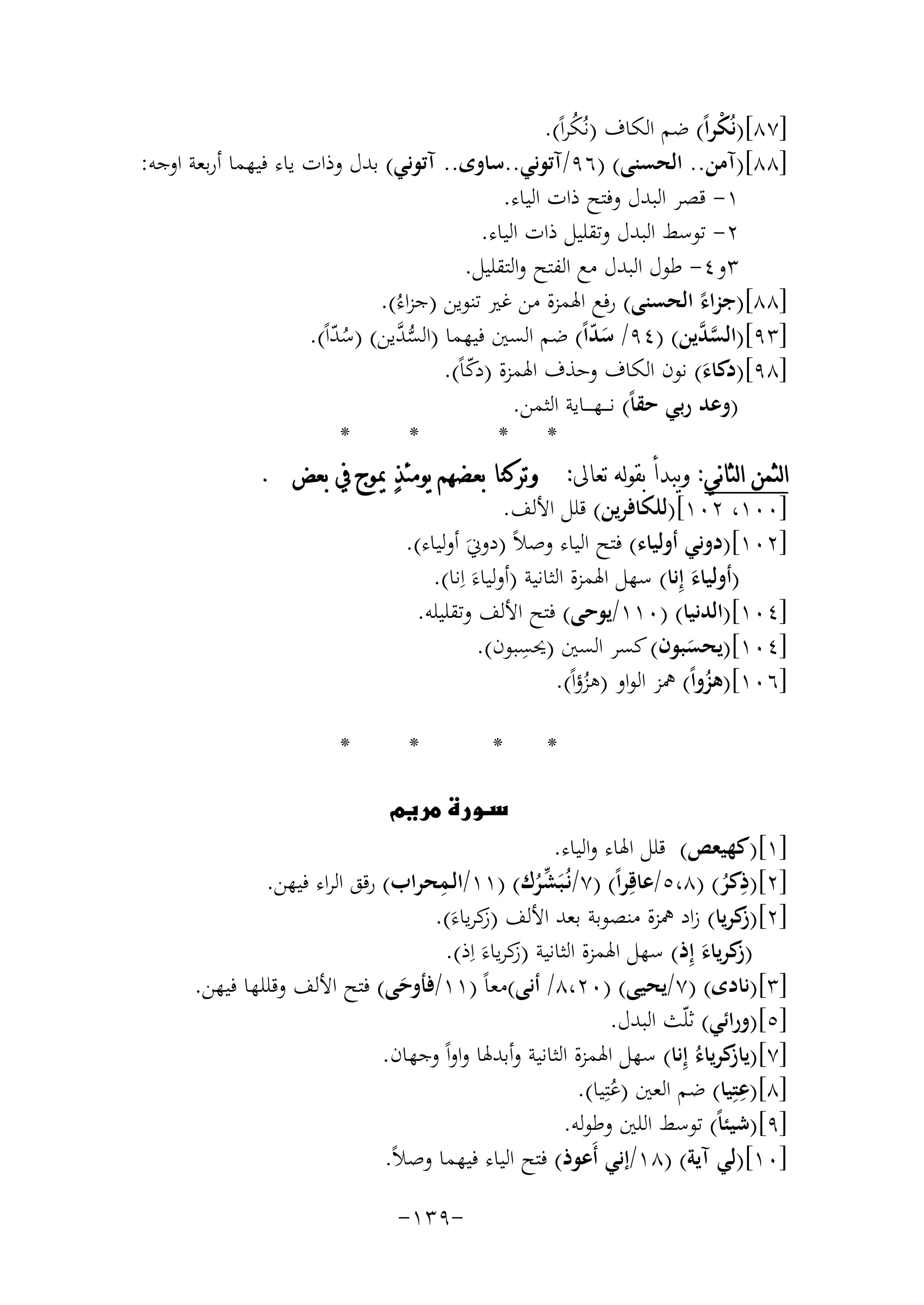 ‫]٧٨[)ﻧُﻜﺮاً( ﺿﻢ اﻟﻜﺎف )ﻧُﻜﺮاً(.‬
‫ْ‬
‫ُ‬
‫]٨٨[)آﻣﻦ.. اﻟﺤﺴﻨﻰ( )٦٩/آﺗﻮﻧﻲ..ﺳﺎوى.. آﺗﻮﻧﻲ( ﺑﺪل وذات ﻳﺎء ﻓﻴﻬﻤﺎ أرﺑﻌﺔ اوﺟﻪ:‬
‫١- ﻗﺼﺮ اﻟﺒﺪل وﻓﺘﺢ ذات اﻟﻴﺎء.‬
‫٢- ﺗﻮﺳﻂ اﻟﺒﺪل وﺗﻘﻠﻴﻞ ذات اﻟﻴﺎء.‬
‫٣و٤- ﻃﻮل اﻟﺒﺪل ﻣﻊ اﻟﻔﺘﺢ واﻟﺘﻘﻠﻴﻞ.‬
‫]٨٨[)ﺟﺰاء اﻟﺤﺴﻨﻰ( رﻓﻊ اﳍﻤﺰة ﻣﻦ ﻏﲑ ﺗﻨﻮﻳﻦ )ﺟﺰاءُ(.‬
‫ً‬
‫]٣٩[)اﻟﺴ ﱠﻳﻦ( )٤٩/ ﺳﺪاً( ﺿﻢ اﻟﺴﲔ ﻓﻴﻬﻤﺎ )اﻟﺴ ﱠﻳﻦ( )ﺳﺪاً(.‬
‫ﱡﺪ‬
‫ﱠﺪ‬
‫َّ‬
‫ُّ‬
‫]٨٩[)دﻛﺎء( ﻧﻮن اﻟﻜﺎف وﺣﺬف اﳍﻤﺰة )دﻛﺎً(.‬
‫ّ‬
‫َ‬
‫)وﻋﺪ رﺑﻲ ﺣﻘﺎً( ﻧـ ــﻬ ـ ــﺎﻳﺔ اﻟﺜﻤﻦ.‬
‫*‬
‫*‬
‫* *‬
‫ﺍﻟﺜﻤﻦ ﺍﻟﺜﺎﻧﻲ: ﻭﻳﺒﺪﺃ ﺑﻘﻮﻟﻪ ﺗﻌﺎﱃ: ﻭﺗﺮﻛﻨﺎ ﺑﻌﻀﻬﻢ ﻳﻮﻣﺌﺬ‪ ‬ﳝﻮﺝ ﰲ ﺑﻌﺾ .‬
‫]٠٠١، ٢٠١[)ﻟﻠﻜﺎﻓﺮﻳﻦ( ﻗﻠﻞ اﻷﻟﻒ.‬
‫]٢٠١[)دوﻧﻲ أوﻟﻴﺎء( ﻓﺘﺢ اﻟﻴﺎء وﺻﻼً )دوﱐَ أوﻟﻴﺎء(.‬
‫)أوﻟﻴﺎء إِﻧﺎ( ﺳﻬﻞ اﳍﻤﺰة اﻟﺜﺎﻧﻴﺔ )أوﻟﻴﺎءَ اِﻧﺎ(.‬
‫َ‬
‫]٤٠١[)اﻟﺪﻧﻴﺎ( )٠١١/ﻳﻮﺣﻰ( ﻓﺘﺢ اﻷﻟﻒ وﺗﻘﻠﻴﻠﻪ.‬
‫ِ‬
‫]٤٠١[)ﻳﺤﺴﺒﻮن( ﻛﺴﺮ اﻟﺴﲔ )ﳛﺴﺒﻮن(.‬
‫َ‬
‫]٦٠١[)ﻫﺰواً( ﳘﺰ اﻟﻮاو )ﻫﺰؤاً(.‬
‫ُ‬
‫ُ‬
‫*‬

‫*‬

‫*‬

‫‪‬‬

‫*‬

‫]١[)ﻛﻬﻴﻌﺺ( ﻗﻠﻞ اﳍﺎء واﻟﻴﺎء.‬
‫ِ‬
‫ِ‬
‫]٢[)ذﻛﺮ( )٨،٥/ﻋﺎﻗِﺮاً( )٧/ﻧُـﺒَﺸﺮك( )١١/اﻟـﻤﺤﺮاب( رﻗﻖ اﻟﺮاء ﻓﻴﻬﻦ.‬
‫ﱢُ‬
‫ُ‬
‫]٢[) ﻛﺮﻳﺎ( زاد ﳘﺰة ﻣﻨﺼﻮﺑﺔ ﺑﻌﺪ اﻷﻟﻒ )ﻛﺮﻳﺎءَ(.‬
‫ز‬
‫ز‬
‫) ﻛﺮﻳﺎء إِذ( ﺳﻬﻞ اﳍﻤﺰة اﻟﺜﺎﻧﻴﺔ )ﻛﺮﻳﺎء اِ‬
‫ز َ ذ(.‬
‫ز َ‬
‫]٣[)ﻧﺎدى( )٧/ﻳﺤﻴﻰ( )٠٢،٨/ أﻧﻰ(ﻣﻌﺎً )١١/ﻓﺄوﺣﻰ( ﻓﺘﺢ اﻷﻟﻒ وﻗﻠﻠﻬﺎ ﻓﻴﻬﻦ.‬
‫َ‬
‫]٥[)وراﺋﻲ( ﺛﻠّﺚ اﻟﺒﺪل.‬
‫]٧[) ﻛﺮﻳﺎءُ إِﻧﺎ( ﺳﻬﻞ اﳍﻤﺰة اﻟﺜﺎﻧﻴﺔ وأﺑﺪﳍﺎ واواً وﺟﻬﺎن.‬
‫ﻳﺎز‬
‫ِ‬
‫]٨[)ﻋﺘِﻴﺎ( ﺿﻢ اﻟﻌﲔ )ﻋﺘِﻴﺎ(.‬
‫ُ‬
‫]٩[)ﺷﻴﺌﺎً( ﺗﻮﺳﻂ اﻟﻠﲔ وﻃﻮﻟﻪ.‬
‫]٠١[)ﻟﻲ آﻳﺔ( )٨١/إﻧﻲ أَﻋﻮذ( ﻓﺘﺢ اﻟﻴﺎء ﻓﻴﻬﻤﺎ وﺻﻼً.‬
‫-٩٣١-‬

 