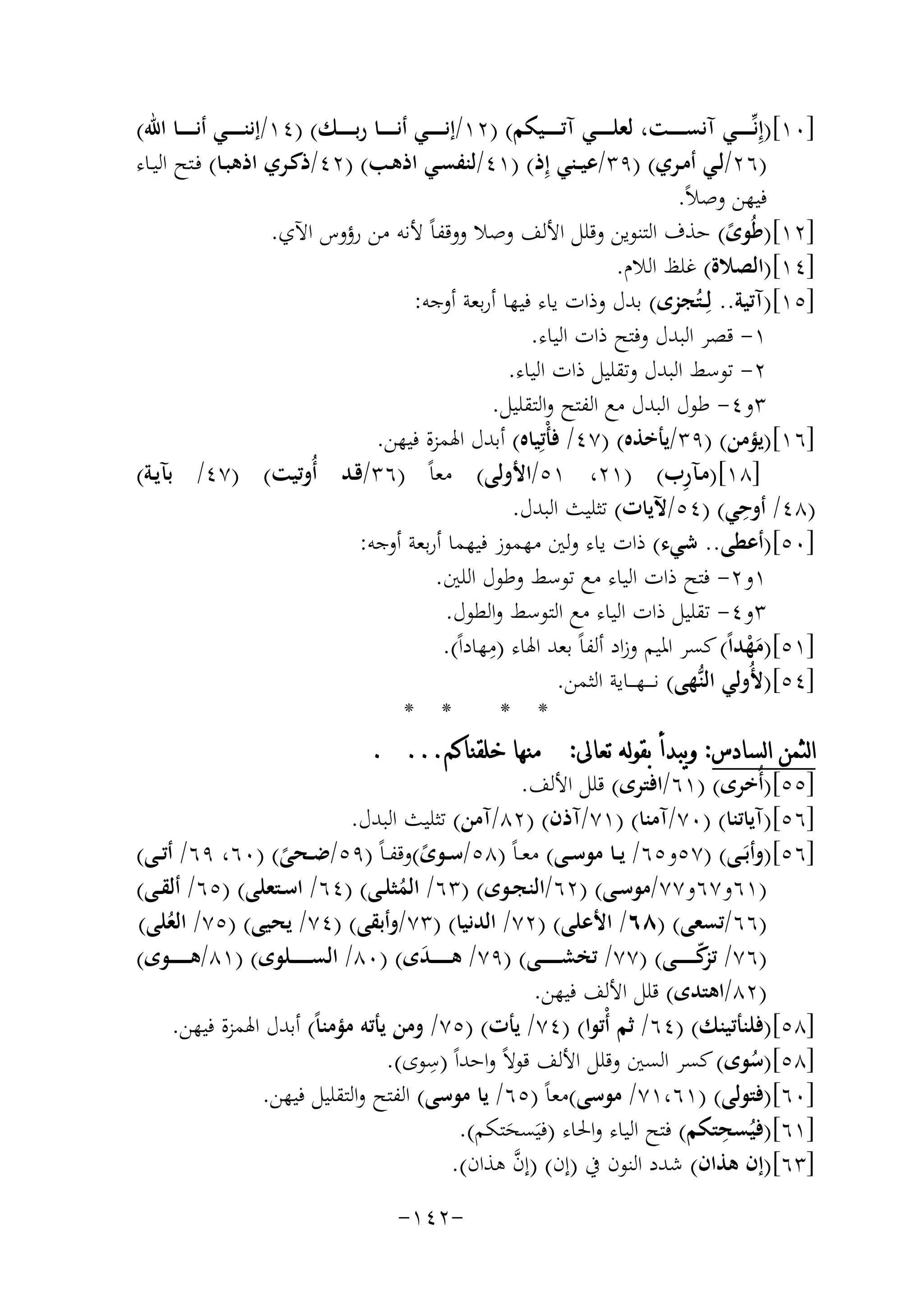 ‫]٠١[)إِﻧﱢـ ـ ـ ــﻲ آﻧﺴـ ـ ـ ــﺖ، ﻟﻌﻠـ ـ ـ ــﻲ آﺗـ ـ ـ ــﻴﻜﻢ( )٢١/إﻧـ ـ ـ ــﻲ أﻧـ ـ ـ ــﺎ رﺑ ـ ـ ـ ـﻚ( )٤١/إﻧﻨـ ـ ـ ــﻲ أﻧـ ـ ـ ــﺎ اﷲ(‬
‫)٦٢/ﻟـﻲ أﻣــﺮي( )٩٣/ﻋﻴــﻨﻲ إِذ( )١٤/ﻟﻨﻔﺴــﻲ اذﻫـﺐ( )٢٤/ذﻛــﺮي اذﻫﺒــﺎ( ﻓـﺘﺢ اﻟﻴــﺎء‬
‫ﻓﻴﻬﻦ وﺻﻼً.‬
‫]٢١[)ﻃُﻮى( ﺣﺬف اﻟﺘﻨﻮﻳﻦ وﻗﻠﻞ اﻷﻟﻒ وﺻﻼ ووﻗﻔﺎً ﻷﻧﻪ ﻣﻦ رؤوس اﻵي.‬
‫ً‬
‫]٤١[)اﻟﺼﻼة( ﻏﻠﻆ اﻟﻼم.‬
‫]٥١[)آﺗﻴﺔ.. ﻟِــﺘُﺠﺰى( ﺑﺪل وذات ﻳﺎء ﻓﻴﻬﺎ أرﺑﻌﺔ أوﺟﻪ:‬
‫١- ﻗﺼﺮ اﻟﺒﺪل وﻓﺘﺢ ذات اﻟﻴﺎء.‬
‫٢- ﺗﻮﺳﻂ اﻟﺒﺪل وﺗﻘﻠﻴﻞ ذات اﻟﻴﺎء.‬
‫٣و٤- ﻃﻮل اﻟﺒﺪل ﻣﻊ اﻟﻔﺘﺢ واﻟﺘﻘﻠﻴﻞ.‬
‫]٦١[)ﻳﺆﻣﻦ( )٩٣/ﻳﺄﺧﺬﻩ( )٧٤/ ﻓﺄْﺗِﻴﺎﻩ( أﺑﺪل اﳍﻤﺰة ﻓﻴﻬﻦ.‬
‫ِ‬
‫]٨١[)ﻣـﺂرب( )١٢، ١٥/اﻷوﻟﻰ( ﻣﻌﺎً )٦٣/ﻗـﺪ أُوﺗﻴﺖ( )٧٤/ ﺑﺂﻳـﺔ(‬
‫ِ‬
‫)٨٤/ أوﺣﻲ( )٤٥/ﻵﻳﺎت( ﺗﺜﻠﻴﺚ اﻟﺒﺪل.‬
‫]٠٥[)أﻋﻄﻰ.. ﺷﻲء( ذات ﻳﺎء وﻟﲔ ﻣﻬﻤﻮز ﻓﻴﻬﻤﺎ أرﺑﻌﺔ أوﺟﻪ:‬
‫١و٢- ﻓﺘﺢ ذات اﻟﻴﺎء ﻣﻊ ﺗﻮﺳﻂ وﻃﻮل اﻟﻠﲔ.‬
‫٣و٤- ﺗﻘﻠﻴﻞ ذات اﻟﻴﺎء ﻣﻊ اﻟﺘﻮﺳﻂ واﻟﻄﻮل.‬
‫ِ‬
‫]١٥[)ﻣﻬﺪاً( ﻛﺴﺮ اﳌﻴﻢ وزاد أﻟﻔﺎً ﺑﻌﺪ اﳍﺎء )ﻣﻬﺎداً(.‬
‫َْ‬
‫]٤٥[)ﻷُوﻟﻲ اﻟﻨﱡﻬﻰ( ﻧ ـ ــﻬـ ــﺎﻳﺔ اﻟﺜﻤﻦ.‬
‫* *‬
‫* *‬
‫ﺍﻟﺜﻤﻦ ﺍﻟﺴﺎﺩﺱ: ﻭﻳﺒﺪﺃ ﺑﻘﻮﻟﻪ ﺗﻌﺎﱃ: ﻣﻨﻬﺎ ﺧﻠﻘﻨﺎﻛﻢ... .‬
‫]٥٥[)أُﺧﺮى( )١٦/اﻓﺘﺮى( ﻗﻠﻞ اﻷﻟﻒ.‬
‫]٦٥[)آﻳﺎﺗﻨﺎ( )٠٧/آﻣﻨﺎ( )١٧/آذن( )٢٨/آﻣﻦ( ﺗﺜﻠﻴﺚ اﻟﺒﺪل.‬
‫]٦٥[)وأﺑَــﻰ( )٧٥و٥٦/ ﻳــﺎ ﻣﻮﺳــﻰ( ﻣﻌ ـﺎً )٨٥/ﺳــﻮى(وﻗﻔ ـﺎً )٩٥/ﺿــﺤﻰ( )٠٦، ٩٦/ أﺗــﻰ(‬
‫ً‬
‫ً‬
‫)١٦و٧٦و٧٧/ﻣﻮﺳــﻰ( )٢٦/اﻟﻨﺠــﻮى( )٣٦/ اﻟﻤﺜﻠــﻰ( )٤٦/ اﺳــﺘﻌﻠﻰ( )٥٦/ أﻟﻘــﻰ(‬
‫ُ‬
‫)٦٦/ﺗﺴﻌﻰ( )٨٦/ اﻷﻋﻠﻰ( )٢٧/ اﻟﺪﻧﻴﺎ( )٣٧/وأﺑﻘﻰ( )٤٧/ ﻳﺤﻴﻰ( )٥٧/ اﻟﻌﻠﻰ(‬
‫ُ‬
‫)٦٧/ ﻛـ ـ ـ ـ ــﻰ( )٧٧/ ﺗﺨﺸـ ـ ـ ـ ــﻰ( )٩٧/ ﻫ ـ ـ ـ ـ ـﺪى( )٠٨/ اﻟﺴـ ـ ـ ـ ــﻠﻮى( )١٨/ﻫـ ـ ـ ـ ــﻮى(‬
‫ﺗﺰّ‬
‫َ‬
‫)٢٨/اﻫﺘﺪى( ﻗﻠﻞ اﻷﻟﻒ ﻓﻴﻬﻦ.‬
‫]٨٥[)ﻓﻠﻨﺄﺗﻴﻨﻚ( )٤٦/ ﺛﻢ أْﺗﻮا( )٤٧/ ﻳﺄت( )٥٧/ وﻣﻦ ﻳﺄﺗﻪ ﻣﺆﻣﻨﺎً( أﺑﺪل اﳍﻤﺰة ﻓﻴﻬﻦ.‬
‫ِ‬
‫]٨٥[)ﺳﻮى( ﻛﺴﺮ اﻟﺴﲔ وﻗﻠﻞ اﻷﻟﻒ ﻗﻮﻻً واﺣﺪاً )ﺳﻮى(.‬
‫ُ‬
‫]٠٦[)ﻓﺘﻮﻟﻰ( )١٦،١٧/ ﻣﻮﺳﻰ(ﻣﻌﺎً )٥٦/ ﻳﺎ ﻣﻮﺳﻰ( اﻟﻔﺘﺢ واﻟﺘﻘﻠﻴﻞ ﻓﻴﻬﻦ.‬
‫ِ‬
‫]١٦[)ﻓﻴُﺴﺤﺘﻜﻢ( ﻓﺘﺢ اﻟﻴﺎء واﳊﺎء )ﻓﻴَﺴﺤﺘﻜﻢ(.‬
‫َ‬
‫ﱠ‬
‫]٣٦[)إن ﻫﺬان( ﺷﺪد اﻟﻨﻮن ﰲ )إن( )إن ﻫﺬان(.‬
‫-٢٤١-‬

 